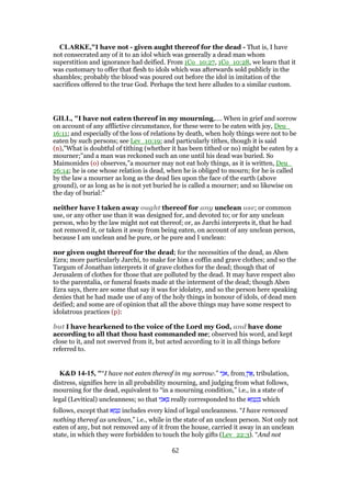 CLARKE,"I have not - given aught thereof for the dead - That is, I have
not consecrated any of it to an idol which was generally a dead man whom
superstition and ignorance had deified. From 1Co_10:27, 1Co_10:28, we learn that it
was customary to offer that flesh to idols which was afterwards sold publicly in the
shambles; probably the blood was poured out before the idol in imitation of the
sacrifices offered to the true God. Perhaps the text here alludes to a similar custom.
GILL, "I have not eaten thereof in my mourning,.... When in grief and sorrow
on account of any afflictive circumstance, for these were to be eaten with joy, Deu_
16:11; and especially of the loss of relations by death, when holy things were not to be
eaten by such persons; see Lev_10:19; and particularly tithes, though it is said
(n),"What is doubtful of tithing (whether it has been tithed or no) might be eaten by a
mourner;''and a man was reckoned such an one until his dead was buried. So
Maimonides (o) observes,"a mourner may not eat holy things, as it is written, Deu_
26:14; he is one whose relation is dead, when he is obliged to mourn; for he is called
by the law a mourner as long as the dead lies upon the face of the earth (above
ground), or as long as he is not yet buried he is called a mourner; and so likewise on
the day of burial:"
neither have I taken away ought thereof for any unclean use; or common
use, or any other use than it was designed for, and devoted to; or for any unclean
person, who by the law might not eat thereof; or, as Jarchi interprets it, that he had
not removed it, or taken it away from being eaten, on account of any unclean person,
because I am unclean and he pure, or he pure and I unclean:
nor given ought thereof for the dead; for the necessities of the dead, as Aben
Ezra; more particularly Jarchi, to make for him a coffin and grave clothes; and so the
Targum of Jonathan interprets it of grave clothes for the dead; though that of
Jerusalem of clothes for those that are polluted by the dead. It may have respect also
to the parentalia, or funeral feasts made at the interment of the dead; though Aben
Ezra says, there are some that say it was for idolatry, and so the person here speaking
denies that he had made use of any of the holy things in honour of idols, of dead men
deified; and some are of opinion that all the above things may have some respect to
idolatrous practices (p):
but I have hearkened to the voice of the Lord my God, and have done
according to all that thou hast commanded me; observed his word, and kept
close to it, and not swerved from it, but acted according to it in all things before
referred to.
K&D 14-15, "“I have not eaten thereof in my sorrow.” ‫י‬ִ‫ּנ‬‫א‬, from ֶ‫ן‬‫ו‬ፎ, tribulation,
distress, signifies here in all probability mourning, and judging from what follows,
mourning for the dead, equivalent to “in a mourning condition,” i.e., in a state of
legal (Levitical) uncleanness; so that ‫י‬ִ‫ּנ‬‫א‬ ְ really corresponded to the ‫א‬ ֵ‫מ‬ ָ‫ט‬ ְ which
follows, except that ‫א‬ ֵ‫מ‬ ָ‫ט‬ includes every kind of legal uncleanness. “I have removed
nothing thereof as unclean,” i.e., while in the state of an unclean person. Not only not
eaten of any, but not removed any of it from the house, carried it away in an unclean
state, in which they were forbidden to touch the holy gifts (Lev_22:3). “And not
62
 
