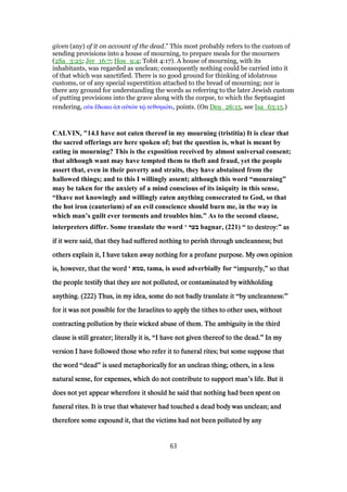 given (any) of it on account of the dead.” This most probably refers to the custom of
sending provisions into a house of mourning, to prepare meals for the mourners
(2Sa_3:25; Jer_16:7; Hos_9:4; Tobit 4:17). A house of mourning, with its
inhabitants, was regarded as unclean; consequently nothing could be carried into it
of that which was sanctified. There is no good ground for thinking of idolatrous
customs, or of any special superstition attached to the bread of mourning; nor is
there any ground for understanding the words as referring to the later Jewish custom
of putting provisions into the grave along with the corpse, to which the Septuagint
rendering, οᆒκ ᅞδωκα ᅊπ αᆒτራν τሬ τεθνηκότι, points. (On Deu_26:15, see Isa_63:15.)
CALVIN, "14.I have not eaten thereof in my mourning (tristitia) It is clear that
the sacred offerings are here spoken of; but the question is, what is meant by
eating in mourning? This is the exposition received by almost universal consent;
that although want may have tempted them to theft and fraud, yet the people
assert that, even in their poverty and straits, they have abstained from the
hallowed things; and to this I willingly assent; although this word “mourning”
may be taken for the anxiety of a mind conscious of its iniquity in this sense,
“Ihave not knowingly and willingly eaten anything consecrated to God, so that
the hot iron (cauterium) of an evil conscience should burn me, in the way in
which man’s guilt ever torments and troubles him.” As to the second clause,
interpreters differ. Some translate the word ‘ ‫בער‬ bagnar, (221) “ to destroy:to destroy:to destroy:to destroy:” asasasas
if it were said, that they had suffered nothing to perish through uncleanness; butif it were said, that they had suffered nothing to perish through uncleanness; butif it were said, that they had suffered nothing to perish through uncleanness; butif it were said, that they had suffered nothing to perish through uncleanness; but
others explain it, I have taken away nothing for a profane purpose. My own opinionothers explain it, I have taken away nothing for a profane purpose. My own opinionothers explain it, I have taken away nothing for a profane purpose. My own opinionothers explain it, I have taken away nothing for a profane purpose. My own opinion
is, however, that the wordis, however, that the wordis, however, that the wordis, however, that the word ‘ ‫,טמא‬ tama, is used adverbially for “impurely,impurely,impurely,impurely,” so thatso thatso thatso that
the people testify that they are not polluted, or contaminated by withholdingthe people testify that they are not polluted, or contaminated by withholdingthe people testify that they are not polluted, or contaminated by withholdingthe people testify that they are not polluted, or contaminated by withholding
anything. (anything. (anything. (anything. (222222222222) Thus, in my idea, some do not badly translate it) Thus, in my idea, some do not badly translate it) Thus, in my idea, some do not badly translate it) Thus, in my idea, some do not badly translate it “by uncleanness:by uncleanness:by uncleanness:by uncleanness:”
for it was not possible for the Israelites to apply the tithes to other uses, withoutfor it was not possible for the Israelites to apply the tithes to other uses, withoutfor it was not possible for the Israelites to apply the tithes to other uses, withoutfor it was not possible for the Israelites to apply the tithes to other uses, without
contracting pollution by their wicked abuse of them. The ambiguity in the thirdcontracting pollution by their wicked abuse of them. The ambiguity in the thirdcontracting pollution by their wicked abuse of them. The ambiguity in the thirdcontracting pollution by their wicked abuse of them. The ambiguity in the third
clause is still greater; literally it is,clause is still greater; literally it is,clause is still greater; literally it is,clause is still greater; literally it is, “I have not given thereof to the dead.I have not given thereof to the dead.I have not given thereof to the dead.I have not given thereof to the dead.” In myIn myIn myIn my
version I have followed those who refer it to funeral rites; but some suppose thatversion I have followed those who refer it to funeral rites; but some suppose thatversion I have followed those who refer it to funeral rites; but some suppose thatversion I have followed those who refer it to funeral rites; but some suppose that
the wordthe wordthe wordthe word “deaddeaddeaddead” is used metaphorically for an unclean thing; others, in a lessis used metaphorically for an unclean thing; others, in a lessis used metaphorically for an unclean thing; others, in a lessis used metaphorically for an unclean thing; others, in a less
natural sense, for expenses, which do not contribute to support mannatural sense, for expenses, which do not contribute to support mannatural sense, for expenses, which do not contribute to support mannatural sense, for expenses, which do not contribute to support man’s life. But its life. But its life. But its life. But it
does not yet appear wherefore it should he said that nothing had been spent ondoes not yet appear wherefore it should he said that nothing had been spent ondoes not yet appear wherefore it should he said that nothing had been spent ondoes not yet appear wherefore it should he said that nothing had been spent on
funeral rites. It is true that whatever had touched a dead body was unclean; andfuneral rites. It is true that whatever had touched a dead body was unclean; andfuneral rites. It is true that whatever had touched a dead body was unclean; andfuneral rites. It is true that whatever had touched a dead body was unclean; and
therefore some expound it, that the victims had not been polluted by anytherefore some expound it, that the victims had not been polluted by anytherefore some expound it, that the victims had not been polluted by anytherefore some expound it, that the victims had not been polluted by any
63
 