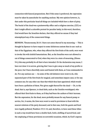connection with funeral preparations. But if this sense is preferred, the expressionconnection with funeral preparations. But if this sense is preferred, the expressionconnection with funeral preparations. But if this sense is preferred, the expressionconnection with funeral preparations. But if this sense is preferred, the expression
must be taken by synecdoche for anything unclean. My own opinion however, is,must be taken by synecdoche for anything unclean. My own opinion however, is,must be taken by synecdoche for anything unclean. My own opinion however, is,must be taken by synecdoche for anything unclean. My own opinion however, is,
that under this particular head all things are included which have a shew of piety.that under this particular head all things are included which have a shew of piety.that under this particular head all things are included which have a shew of piety.that under this particular head all things are included which have a shew of piety.
The burial of the dead was a praiseworthy office and a religious exercise; (The burial of the dead was a praiseworthy office and a religious exercise; (The burial of the dead was a praiseworthy office and a religious exercise; (The burial of the dead was a praiseworthy office and a religious exercise; (223223223223) so) so) so) so
that it might afford a colorable pretext for peculiar laxity; in this word, therefore,that it might afford a colorable pretext for peculiar laxity; in this word, therefore,that it might afford a colorable pretext for peculiar laxity; in this word, therefore,that it might afford a colorable pretext for peculiar laxity; in this word, therefore,
God would have the Israelites declare, that they offered no excuse if they hadGod would have the Israelites declare, that they offered no excuse if they hadGod would have the Israelites declare, that they offered no excuse if they hadGod would have the Israelites declare, that they offered no excuse if they had
misemployed any of the consecrated things.misemployed any of the consecrated things.misemployed any of the consecrated things.misemployed any of the consecrated things.
BENSON, "DeuteronomyBENSON, "DeuteronomyBENSON, "DeuteronomyBENSON, "Deuteronomy 26:1426:1426:1426:14. I have not eaten thereof in my mourning. I have not eaten thereof in my mourning. I have not eaten thereof in my mourning. I have not eaten thereof in my mourning — This isThis isThis isThis is
thought by Spencer to have respect to some idolatrous custom then in use: such asthought by Spencer to have respect to some idolatrous custom then in use: such asthought by Spencer to have respect to some idolatrous custom then in use: such asthought by Spencer to have respect to some idolatrous custom then in use: such as
that of the Egyptians, who, when they offered the firstthat of the Egyptians, who, when they offered the firstthat of the Egyptians, who, when they offered the firstthat of the Egyptians, who, when they offered the first----fruits of the earth, were wontfruits of the earth, were wontfruits of the earth, were wontfruits of the earth, were wont
to invoke Isis with doleful lamentations. But, as the Israelites were not allowed toto invoke Isis with doleful lamentations. But, as the Israelites were not allowed toto invoke Isis with doleful lamentations. But, as the Israelites were not allowed toto invoke Isis with doleful lamentations. But, as the Israelites were not allowed to
eat of things consecrated to God, when they were in a state of mourning, (Hoseaeat of things consecrated to God, when they were in a state of mourning, (Hoseaeat of things consecrated to God, when they were in a state of mourning, (Hoseaeat of things consecrated to God, when they were in a state of mourning, (Hosea
9:49:49:49:4,) this may probably be all that is here intended. Or the declaration may mean, I,) this may probably be all that is here intended. Or the declaration may mean, I,) this may probably be all that is here intended. Or the declaration may mean, I,) this may probably be all that is here intended. Or the declaration may mean, I
have not done it in sorrow, grieving that I was to give away so much of my profits tohave not done it in sorrow, grieving that I was to give away so much of my profits tohave not done it in sorrow, grieving that I was to give away so much of my profits tohave not done it in sorrow, grieving that I was to give away so much of my profits to
the poor, but I have cheerfully eaten and feasted with them, as I was commanded tothe poor, but I have cheerfully eaten and feasted with them, as I was commanded tothe poor, but I have cheerfully eaten and feasted with them, as I was commanded tothe poor, but I have cheerfully eaten and feasted with them, as I was commanded to
do. For any unclean usedo. For any unclean usedo. For any unclean usedo. For any unclean use — As some of the old idolaters were wont to do, whoAs some of the old idolaters were wont to do, whoAs some of the old idolaters were wont to do, whoAs some of the old idolaters were wont to do, who
separated part of the firstseparated part of the firstseparated part of the firstseparated part of the first----fruits for magical, and sometimes impure uses; or for anyfruits for magical, and sometimes impure uses; or for anyfruits for magical, and sometimes impure uses; or for anyfruits for magical, and sometimes impure uses; or for any
common use; for any other use than that which thou hast appointed; which wouldcommon use; for any other use than that which thou hast appointed; which wouldcommon use; for any other use than that which thou hast appointed; which wouldcommon use; for any other use than that which thou hast appointed; which would
have been a pollution of them. Nor given aught thereof for the deadhave been a pollution of them. Nor given aught thereof for the deadhave been a pollution of them. Nor given aught thereof for the deadhave been a pollution of them. Nor given aught thereof for the dead — Or, to theOr, to theOr, to theOr, to the
dead; that is, says Spencer, to dead idols, such as the Gentiles worshipped, whodead; that is, says Spencer, to dead idols, such as the Gentiles worshipped, whodead; that is, says Spencer, to dead idols, such as the Gentiles worshipped, whodead; that is, says Spencer, to dead idols, such as the Gentiles worshipped, who
offered their firstoffered their firstoffered their firstoffered their first----fruits to them, as if they had been the authors of their increase.fruits to them, as if they had been the authors of their increase.fruits to them, as if they had been the authors of their increase.fruits to them, as if they had been the authors of their increase.
But the expression, for the dead, more probably means for any funeral pomp orBut the expression, for the dead, more probably means for any funeral pomp orBut the expression, for the dead, more probably means for any funeral pomp orBut the expression, for the dead, more probably means for any funeral pomp or
service, for, it seems, the Jews were wont to send in provisions to feast with theservice, for, it seems, the Jews were wont to send in provisions to feast with theservice, for, it seems, the Jews were wont to send in provisions to feast with theservice, for, it seems, the Jews were wont to send in provisions to feast with the
nearest relations of the party deceased; and in that case, both the guests and foodnearest relations of the party deceased; and in that case, both the guests and foodnearest relations of the party deceased; and in that case, both the guests and foodnearest relations of the party deceased; and in that case, both the guests and food
were legally polluted, Numberswere legally polluted, Numberswere legally polluted, Numberswere legally polluted, Numbers 19:1119:1119:1119:11----14141414; and, therefore, to have used these tithes; and, therefore, to have used these tithes; and, therefore, to have used these tithes; and, therefore, to have used these tithes
in such a way would have been a double fault, both a defiling of sacred food, andin such a way would have been a double fault, both a defiling of sacred food, andin such a way would have been a double fault, both a defiling of sacred food, andin such a way would have been a double fault, both a defiling of sacred food, and
the employing of those provisions on sorrowful occasions, which, by Godthe employing of those provisions on sorrowful occasions, which, by Godthe employing of those provisions on sorrowful occasions, which, by Godthe employing of those provisions on sorrowful occasions, which, by God’s expresss expresss expresss express
64
 
