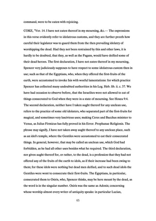 command, were to be eaten with rejoicing.command, were to be eaten with rejoicing.command, were to be eaten with rejoicing.command, were to be eaten with rejoicing.
COKE, "Ver.COKE, "Ver.COKE, "Ver.COKE, "Ver. 14141414. I have not eaten thereof in my mourning, &c.. I have not eaten thereof in my mourning, &c.. I have not eaten thereof in my mourning, &c.. I have not eaten thereof in my mourning, &c.— The expressionsThe expressionsThe expressionsThe expressions
in this verse evidently refer to idolatrous customs, and they are further proofs howin this verse evidently refer to idolatrous customs, and they are further proofs howin this verse evidently refer to idolatrous customs, and they are further proofs howin this verse evidently refer to idolatrous customs, and they are further proofs how
careful their legislator was to guard them from the then prevailing idolatry ofcareful their legislator was to guard them from the then prevailing idolatry ofcareful their legislator was to guard them from the then prevailing idolatry ofcareful their legislator was to guard them from the then prevailing idolatry of
worshipping the dead. Had they not been restrained by this and other laws, it isworshipping the dead. Had they not been restrained by this and other laws, it isworshipping the dead. Had they not been restrained by this and other laws, it isworshipping the dead. Had they not been restrained by this and other laws, it is
hardly to be doubted, that they, as well as the Pagans, would have deified some ofhardly to be doubted, that they, as well as the Pagans, would have deified some ofhardly to be doubted, that they, as well as the Pagans, would have deified some ofhardly to be doubted, that they, as well as the Pagans, would have deified some of
their dead heroes. The first declaration, I have not eaten thereof in my mourning,their dead heroes. The first declaration, I have not eaten thereof in my mourning,their dead heroes. The first declaration, I have not eaten thereof in my mourning,their dead heroes. The first declaration, I have not eaten thereof in my mourning,
Spencer very judiciously supposes to have respect to some idolatrous custom then inSpencer very judiciously supposes to have respect to some idolatrous custom then inSpencer very judiciously supposes to have respect to some idolatrous custom then inSpencer very judiciously supposes to have respect to some idolatrous custom then in
use; such as that of the Egyptians, who, when they offered the firstuse; such as that of the Egyptians, who, when they offered the firstuse; such as that of the Egyptians, who, when they offered the firstuse; such as that of the Egyptians, who, when they offered the first----fruits of thefruits of thefruits of thefruits of the
earth, were accustomed to invoke Isis with woeful lamentations: for which practiceearth, were accustomed to invoke Isis with woeful lamentations: for which practiceearth, were accustomed to invoke Isis with woeful lamentations: for which practiceearth, were accustomed to invoke Isis with woeful lamentations: for which practice
Spencer has collected many undoubted authorities in his Leg. Heb. lib. ii. c.Spencer has collected many undoubted authorities in his Leg. Heb. lib. ii. c.Spencer has collected many undoubted authorities in his Leg. Heb. lib. ii. c.Spencer has collected many undoubted authorities in his Leg. Heb. lib. ii. c. 37373737. We. We. We. We
have had occasion to observe before, that the Israelites were not allowed to eat ofhave had occasion to observe before, that the Israelites were not allowed to eat ofhave had occasion to observe before, that the Israelites were not allowed to eat ofhave had occasion to observe before, that the Israelites were not allowed to eat of
things consecrated to God when they were in a state of mourning. See Hoseathings consecrated to God when they were in a state of mourning. See Hoseathings consecrated to God when they were in a state of mourning. See Hoseathings consecrated to God when they were in a state of mourning. See Hosea 9:49:49:49:4....
The second declaration, neither have I taken aught thereof for any unclean use,The second declaration, neither have I taken aught thereof for any unclean use,The second declaration, neither have I taken aught thereof for any unclean use,The second declaration, neither have I taken aught thereof for any unclean use,
refers to the practice of some old idolaters, who separated part of the firstrefers to the practice of some old idolaters, who separated part of the firstrefers to the practice of some old idolaters, who separated part of the firstrefers to the practice of some old idolaters, who separated part of the first----fruits forfruits forfruits forfruits for
magical, and sometimes very lascivious uses; making Ceres and Bacchus minister tomagical, and sometimes very lascivious uses; making Ceres and Bacchus minister tomagical, and sometimes very lascivious uses; making Ceres and Bacchus minister tomagical, and sometimes very lascivious uses; making Ceres and Bacchus minister to
Venus, as Julius Firmicus has fully proved in his Error. Prophanae Religionis. TheVenus, as Julius Firmicus has fully proved in his Error. Prophanae Religionis. TheVenus, as Julius Firmicus has fully proved in his Error. Prophanae Religionis. TheVenus, as Julius Firmicus has fully proved in his Error. Prophanae Religionis. The
phrase may signify, I have not taken away aught thereof to any unclean place, suchphrase may signify, I have not taken away aught thereof to any unclean place, suchphrase may signify, I have not taken away aught thereof to any unclean place, suchphrase may signify, I have not taken away aught thereof to any unclean place, such
as an idol's temple, where the Gentiles were accustomed to eat their consecratedas an idol's temple, where the Gentiles were accustomed to eat their consecratedas an idol's temple, where the Gentiles were accustomed to eat their consecratedas an idol's temple, where the Gentiles were accustomed to eat their consecrated
things. In general, however, that may be called an unclean use, which God hadthings. In general, however, that may be called an unclean use, which God hadthings. In general, however, that may be called an unclean use, which God hadthings. In general, however, that may be called an unclean use, which God had
forbidden, as he had all other uses besides what he required. The third declaration,forbidden, as he had all other uses besides what he required. The third declaration,forbidden, as he had all other uses besides what he required. The third declaration,forbidden, as he had all other uses besides what he required. The third declaration,
nor given aught thereof for, or rather, to the dead, is a profession that they had notnor given aught thereof for, or rather, to the dead, is a profession that they had notnor given aught thereof for, or rather, to the dead, is a profession that they had notnor given aught thereof for, or rather, to the dead, is a profession that they had not
offered any of the fruits of the earth to idols, as if their increase had been owing tooffered any of the fruits of the earth to idols, as if their increase had been owing tooffered any of the fruits of the earth to idols, as if their increase had been owing tooffered any of the fruits of the earth to idols, as if their increase had been owing to
them; for these idols were nothing but dead men deified, and to such dead idols thethem; for these idols were nothing but dead men deified, and to such dead idols thethem; for these idols were nothing but dead men deified, and to such dead idols thethem; for these idols were nothing but dead men deified, and to such dead idols the
Gentiles were wont to consecrate their firstGentiles were wont to consecrate their firstGentiles were wont to consecrate their firstGentiles were wont to consecrate their first----fruits. The Egyptians, in particular,fruits. The Egyptians, in particular,fruits. The Egyptians, in particular,fruits. The Egyptians, in particular,
consecrated them to Osiris, who, Spencer thinks, may be here meant by the dead, asconsecrated them to Osiris, who, Spencer thinks, may be here meant by the dead, asconsecrated them to Osiris, who, Spencer thinks, may be here meant by the dead, asconsecrated them to Osiris, who, Spencer thinks, may be here meant by the dead, as
the word is in the singular number. Osiris was the same as Adonis; concerningthe word is in the singular number. Osiris was the same as Adonis; concerningthe word is in the singular number. Osiris was the same as Adonis; concerningthe word is in the singular number. Osiris was the same as Adonis; concerning
whose worship almost every writer of antiquity speaks: in particular Lucian,whose worship almost every writer of antiquity speaks: in particular Lucian,whose worship almost every writer of antiquity speaks: in particular Lucian,whose worship almost every writer of antiquity speaks: in particular Lucian,
65
 