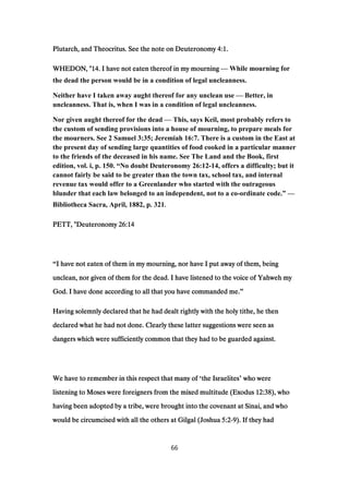 Plutarch, and Theocritus. See the note on DeuteronomyPlutarch, and Theocritus. See the note on DeuteronomyPlutarch, and Theocritus. See the note on DeuteronomyPlutarch, and Theocritus. See the note on Deuteronomy 4:14:14:14:1....
WHEDON, "WHEDON, "WHEDON, "WHEDON, "14141414. I have not eaten thereof in my mourning. I have not eaten thereof in my mourning. I have not eaten thereof in my mourning. I have not eaten thereof in my mourning — While mourning for
the dead the person would be in a condition of legal uncleanness.
Neither have I taken away aught thereof for any unclean use — Better, in
uncleanness. That is, when I was in a condition of legal uncleanness.
Nor given aught thereof for the dead — This, says Keil, most probably refers to
the custom of sending provisions into a house of mourning, to prepare meals for
the mourners. See 2 Samuel 3:35; Jeremiah 16:7. There is a custom in the East at
the present day of sending large quantities of food cooked in a particular manner
to the friends of the deceased in his name. See The Land and the Book, first
edition, vol. i, p. 150. “No doubt Deuteronomy 26:12-14, offers a difficulty; but it
cannot fairly be said to be greater than the town tax, school tax, and internal
revenue tax would offer to a Greenlander who started with the outrageous
blunder that each law belonged to an independent, not to a co-ordinate code.” —
Bibliotheca Sacra, April, 1882, p. 321....
PETT, "DeuteronomyPETT, "DeuteronomyPETT, "DeuteronomyPETT, "Deuteronomy 26:1426:1426:1426:14
“I have not eaten of them in my mourning, nor have I put away of them, beingI have not eaten of them in my mourning, nor have I put away of them, beingI have not eaten of them in my mourning, nor have I put away of them, beingI have not eaten of them in my mourning, nor have I put away of them, being
unclean, nor given of them for the dead. I have listened to the voice of Yahweh myunclean, nor given of them for the dead. I have listened to the voice of Yahweh myunclean, nor given of them for the dead. I have listened to the voice of Yahweh myunclean, nor given of them for the dead. I have listened to the voice of Yahweh my
God. I have done according to all that you have commanded me.God. I have done according to all that you have commanded me.God. I have done according to all that you have commanded me.God. I have done according to all that you have commanded me.”
Having solemnly declared that he had dealt rightly with the holy tithe, he thenHaving solemnly declared that he had dealt rightly with the holy tithe, he thenHaving solemnly declared that he had dealt rightly with the holy tithe, he thenHaving solemnly declared that he had dealt rightly with the holy tithe, he then
declared what he had not done. Clearly these latter suggestions were seen asdeclared what he had not done. Clearly these latter suggestions were seen asdeclared what he had not done. Clearly these latter suggestions were seen asdeclared what he had not done. Clearly these latter suggestions were seen as
dangers which were sufficiently common that they had to be guarded against.dangers which were sufficiently common that they had to be guarded against.dangers which were sufficiently common that they had to be guarded against.dangers which were sufficiently common that they had to be guarded against.
We have to remember in this respect that many ofWe have to remember in this respect that many ofWe have to remember in this respect that many ofWe have to remember in this respect that many of ‘the Israelitesthe Israelitesthe Israelitesthe Israelites’ who werewho werewho werewho were
listening to Moses were foreigners from the mixed multitude (Exoduslistening to Moses were foreigners from the mixed multitude (Exoduslistening to Moses were foreigners from the mixed multitude (Exoduslistening to Moses were foreigners from the mixed multitude (Exodus 12:3812:3812:3812:38), who), who), who), who
having been adopted by a tribe, were brought into the covenant at Sinai, and whohaving been adopted by a tribe, were brought into the covenant at Sinai, and whohaving been adopted by a tribe, were brought into the covenant at Sinai, and whohaving been adopted by a tribe, were brought into the covenant at Sinai, and who
would be circumcised with all the others at Gilgal (Joshuawould be circumcised with all the others at Gilgal (Joshuawould be circumcised with all the others at Gilgal (Joshuawould be circumcised with all the others at Gilgal (Joshua 5:25:25:25:2----9999). If they had). If they had). If they had). If they had
66
 