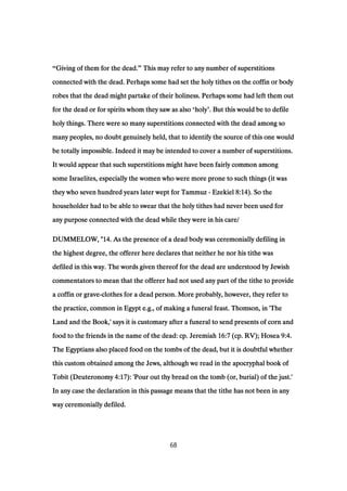 “Giving of them for the dead.Giving of them for the dead.Giving of them for the dead.Giving of them for the dead.” This may refer to any number of superstitionsThis may refer to any number of superstitionsThis may refer to any number of superstitionsThis may refer to any number of superstitions
connected with the dead. Perhaps some had set the holy tithes on the coffin or bodyconnected with the dead. Perhaps some had set the holy tithes on the coffin or bodyconnected with the dead. Perhaps some had set the holy tithes on the coffin or bodyconnected with the dead. Perhaps some had set the holy tithes on the coffin or body
robes that the dead might partake of their holiness. Perhaps some had left them outrobes that the dead might partake of their holiness. Perhaps some had left them outrobes that the dead might partake of their holiness. Perhaps some had left them outrobes that the dead might partake of their holiness. Perhaps some had left them out
for the dead or for spirits whom they saw as alsofor the dead or for spirits whom they saw as alsofor the dead or for spirits whom they saw as alsofor the dead or for spirits whom they saw as also ‘holyholyholyholy’. But this would be to defile. But this would be to defile. But this would be to defile. But this would be to defile
holy things. There were so many superstitions connected with the dead among soholy things. There were so many superstitions connected with the dead among soholy things. There were so many superstitions connected with the dead among soholy things. There were so many superstitions connected with the dead among so
many peoples, no doubt genuinely held, that to identify the source of this one wouldmany peoples, no doubt genuinely held, that to identify the source of this one wouldmany peoples, no doubt genuinely held, that to identify the source of this one wouldmany peoples, no doubt genuinely held, that to identify the source of this one would
be totally impossible. Indeed it may be intended to cover a number of superstitions.be totally impossible. Indeed it may be intended to cover a number of superstitions.be totally impossible. Indeed it may be intended to cover a number of superstitions.be totally impossible. Indeed it may be intended to cover a number of superstitions.
It would appear that such superstitions might have been fairly common amongIt would appear that such superstitions might have been fairly common amongIt would appear that such superstitions might have been fairly common amongIt would appear that such superstitions might have been fairly common among
some Israelites, especially the women who were more prone to such things (it wassome Israelites, especially the women who were more prone to such things (it wassome Israelites, especially the women who were more prone to such things (it wassome Israelites, especially the women who were more prone to such things (it was
they who seven hundred years later wept for Tammuzthey who seven hundred years later wept for Tammuzthey who seven hundred years later wept for Tammuzthey who seven hundred years later wept for Tammuz ---- EzekielEzekielEzekielEzekiel 8:148:148:148:14). So the). So the). So the). So the
householder had to be able to swear that the holy tithes had never been used forhouseholder had to be able to swear that the holy tithes had never been used forhouseholder had to be able to swear that the holy tithes had never been used forhouseholder had to be able to swear that the holy tithes had never been used for
any purpose connected with the dead while they were in his care/any purpose connected with the dead while they were in his care/any purpose connected with the dead while they were in his care/any purpose connected with the dead while they were in his care/
DUMMELOW, "DUMMELOW, "DUMMELOW, "DUMMELOW, "14141414. As the presence of a dead body was ceremonially defiling in. As the presence of a dead body was ceremonially defiling in. As the presence of a dead body was ceremonially defiling in. As the presence of a dead body was ceremonially defiling in
the highest degree, the offerer here declares that neither he nor his tithe wasthe highest degree, the offerer here declares that neither he nor his tithe wasthe highest degree, the offerer here declares that neither he nor his tithe wasthe highest degree, the offerer here declares that neither he nor his tithe was
defiled in this way. The words given thereof for the dead are understood by Jewishdefiled in this way. The words given thereof for the dead are understood by Jewishdefiled in this way. The words given thereof for the dead are understood by Jewishdefiled in this way. The words given thereof for the dead are understood by Jewish
commentators to mean that the offerer had not used any part of the tithe to providecommentators to mean that the offerer had not used any part of the tithe to providecommentators to mean that the offerer had not used any part of the tithe to providecommentators to mean that the offerer had not used any part of the tithe to provide
a coffin or gravea coffin or gravea coffin or gravea coffin or grave----clothes for a dead person. More probably, however, they refer toclothes for a dead person. More probably, however, they refer toclothes for a dead person. More probably, however, they refer toclothes for a dead person. More probably, however, they refer to
the practice, common in Egypt e.g., of making a funeral feast. Thomson, in 'Thethe practice, common in Egypt e.g., of making a funeral feast. Thomson, in 'Thethe practice, common in Egypt e.g., of making a funeral feast. Thomson, in 'Thethe practice, common in Egypt e.g., of making a funeral feast. Thomson, in 'The
Land and the Book,' says it is customary after a funeral to send presents of corn andLand and the Book,' says it is customary after a funeral to send presents of corn andLand and the Book,' says it is customary after a funeral to send presents of corn andLand and the Book,' says it is customary after a funeral to send presents of corn and
food to the friends in the name of the dead: cp. Jeremiahfood to the friends in the name of the dead: cp. Jeremiahfood to the friends in the name of the dead: cp. Jeremiahfood to the friends in the name of the dead: cp. Jeremiah 16:716:716:716:7 (cp. RV); Hosea(cp. RV); Hosea(cp. RV); Hosea(cp. RV); Hosea 9:49:49:49:4....
The Egyptians also placed food on the tombs of the dead, but it is doubtful whetherThe Egyptians also placed food on the tombs of the dead, but it is doubtful whetherThe Egyptians also placed food on the tombs of the dead, but it is doubtful whetherThe Egyptians also placed food on the tombs of the dead, but it is doubtful whether
this custom obtained among the Jews, although we read in the apocryphal book ofthis custom obtained among the Jews, although we read in the apocryphal book ofthis custom obtained among the Jews, although we read in the apocryphal book ofthis custom obtained among the Jews, although we read in the apocryphal book of
Tobit (DeuteronomyTobit (DeuteronomyTobit (DeuteronomyTobit (Deuteronomy 4:174:174:174:17): 'Pour out thy bread on the tomb (or, burial) of the just.'): 'Pour out thy bread on the tomb (or, burial) of the just.'): 'Pour out thy bread on the tomb (or, burial) of the just.'): 'Pour out thy bread on the tomb (or, burial) of the just.'
In any case the declaration in this passage means that the tithe has not been in anyIn any case the declaration in this passage means that the tithe has not been in anyIn any case the declaration in this passage means that the tithe has not been in anyIn any case the declaration in this passage means that the tithe has not been in any
way ceremonially defiled.way ceremonially defiled.way ceremonially defiled.way ceremonially defiled.
68
 