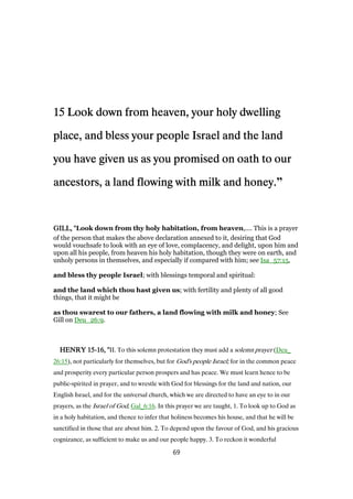 15151515 Look down from heaven, your holy dwellingLook down from heaven, your holy dwellingLook down from heaven, your holy dwellingLook down from heaven, your holy dwelling
place, and bless your people Israel and the landplace, and bless your people Israel and the landplace, and bless your people Israel and the landplace, and bless your people Israel and the land
you have given us as you promised on oath to ouryou have given us as you promised on oath to ouryou have given us as you promised on oath to ouryou have given us as you promised on oath to our
ancestors, a land flowing with milk and honey.ancestors, a land flowing with milk and honey.ancestors, a land flowing with milk and honey.ancestors, a land flowing with milk and honey.”
GILL, "GILL, "GILL, "GILL, "Look down from thy holy habitation, from heaven,.... This is a prayer
of the person that makes the above declaration annexed to it, desiring that God
would vouchsafe to look with an eye of love, complacency, and delight, upon him and
upon all his people, from heaven his holy habitation, though they were on earth, and
unholy persons in themselves, and especially if compared with him; see Isa_57:15,
and bless thy people Israel; with blessings temporal and spiritual:
and the land which thou hast given us; with fertility and plenty of all good
things, that it might be
as thou swarest to our fathers, a land flowing with milk and honey; See
Gill on Deu_26:9.
HENRYHENRYHENRYHENRY 15151515----16161616, ", ", ", "II. To this solemn protestation they must add a solemn prayer (Deu_
26:15), not particularly for themselves, but for God's people Israel; for in the common peace
and prosperity every particular person prospers and has peace. We must learn hence to be
public-spirited in prayer, and to wrestle with God for blessings for the land and nation, our
English Israel, and for the universal church, which we are directed to have an eye to in our
prayers, as the Israel of God, Gal_6:16. In this prayer we are taught, 1. To look up to God as
in a holy habitation, and thence to infer that holiness becomes his house, and that he will be
sanctified in those that are about him. 2. To depend upon the favour of God, and his gracious
cognizance, as sufficient to make us and our people happy. 3. To reckon it wonderful
69
 