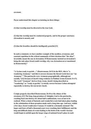 covenant.
Payne understood this chapter as insisting on three things:
(1) that worship must be directed to the true God;
(2) that the worship must be conducted properly, and in the proper sanctuary
(Jerusalem is meant); and
(3) that the Israelites should be intelligently grateful.[11]
In such a comment, we have another example of the needless, erroneous, and
constant repetition in the critical community of their decision that "the altar"
invariably meant the one in Jerusalem. If Deuteronomy insisted on Jerusalem's
being the only place Israel could worship, why was Jerusalem never mentioned
in Deuteronomy?
"A Syrian ready to perish ..." (Deuteronomy 26:5) In the RSV, this is "a
wandering Aramean," and this is correct, because the literal words here are "an
Aramean." "The patriarchs were Aramean geographically, although not
racially,"[12] because of Jacob's long residence in Paddan-Aram (Genesis 31:17).
The word "Aramean" derives from Aram. Jacob's being described as
"wandering" or "ready to perish," is strictly correct because Laban attempted
repeatedly to destroy his son-in-law Jacob.
Craigie properly described Deuteronomy 26:10 as the climax of the
ceremony.[13] The long, long promises of Almighty God to the patriarchs,
reaching back into history for about half a millennium, were at last to be
realized. What a chain of fantastic and wonderful events had taken place leading
to the culmination of those promises made such a long time ago. And now, within
a few days, Israel would enter Canaan. It would be a dramatic moment! The
hopes and fears of half a thousand years were reaching their fulfillment; and the
long and difficult chain of events leading to the birth of the world's Saviour
would begin to unfold upon the larger stage of national Israel's place in such
7
 