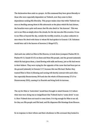 The declaration then ends in a prayer. At His command they have given liberally toThe declaration then ends in a prayer. At His command they have given liberally toThe declaration then ends in a prayer. At His command they have given liberally toThe declaration then ends in a prayer. At His command they have given liberally to
those who were especially dependent on Yahweh, now they come in theirthose who were especially dependent on Yahweh, now they come in theirthose who were especially dependent on Yahweh, now they come in theirthose who were especially dependent on Yahweh, now they come in their
dependence seeking His liberality. This prayer makes clear that while Yahweh wasdependence seeking His liberality. This prayer makes clear that while Yahweh wasdependence seeking His liberality. This prayer makes clear that while Yahweh wasdependence seeking His liberality. This prayer makes clear that while Yahweh was
seen as dwelling among them in His tabernacle at the place which He had chosen,seen as dwelling among them in His tabernacle at the place which He had chosen,seen as dwelling among them in His tabernacle at the place which He had chosen,seen as dwelling among them in His tabernacle at the place which He had chosen,
the Israelites were quite well aware that He also dwelt inthe Israelites were quite well aware that He also dwelt inthe Israelites were quite well aware that He also dwelt inthe Israelites were quite well aware that He also dwelt in ‘the heavensthe heavensthe heavensthe heavens’. This was. This was. This was. This was
not to see Him as simply above the clouds, for the sky was also His creation. It wasnot to see Him as simply above the clouds, for the sky was also His creation. It wasnot to see Him as simply above the clouds, for the sky was also His creation. It wasnot to see Him as simply above the clouds, for the sky was also His creation. It was
to see Him as beyond the sky, outside the worldly creation, in a place unknown toto see Him as beyond the sky, outside the worldly creation, in a place unknown toto see Him as beyond the sky, outside the worldly creation, in a place unknown toto see Him as beyond the sky, outside the worldly creation, in a place unknown to
men where He dwelt with those to whom He had spoken in Genesismen where He dwelt with those to whom He had spoken in Genesismen where He dwelt with those to whom He had spoken in Genesismen where He dwelt with those to whom He had spoken in Genesis 1:261:261:261:26. Solomon. Solomon. Solomon. Solomon
would later call it the heaven of heavens (would later call it the heaven of heavens (would later call it the heaven of heavens (would later call it the heaven of heavens (1111 KingsKingsKingsKings 8:278:278:278:27).).).).
And each one called on Him in His Heaven, to look down (compare PsalmsAnd each one called on Him in His Heaven, to look down (compare PsalmsAnd each one called on Him in His Heaven, to look down (compare PsalmsAnd each one called on Him in His Heaven, to look down (compare Psalms 80:1480:1480:1480:14;;;;
PsalmsPsalmsPsalmsPsalms 85:1185:1185:1185:11; Isaiah; Isaiah; Isaiah; Isaiah 63:1563:1563:1563:15) on them and bless His people, and the ground (adamah)) on them and bless His people, and the ground (adamah)) on them and bless His people, and the ground (adamah)) on them and bless His people, and the ground (adamah)
which He had given them, a land flowing with milk and honey, just as He had swornwhich He had given them, a land flowing with milk and honey, just as He had swornwhich He had given them, a land flowing with milk and honey, just as He had swornwhich He had given them, a land flowing with milk and honey, just as He had sworn
to their fathers. They were crying for the opposite of the curse that had been put onto their fathers. They were crying for the opposite of the curse that had been put onto their fathers. They were crying for the opposite of the curse that had been put onto their fathers. They were crying for the opposite of the curse that had been put on
the ground (adamah) in Genesisthe ground (adamah) in Genesisthe ground (adamah) in Genesisthe ground (adamah) in Genesis 3:173:173:173:17, because this was His land. Rather they, because this was His land. Rather they, because this was His land. Rather they, because this was His land. Rather they
wanted Him to bless it (blessing and cursing will shortly contrast with each other.wanted Him to bless it (blessing and cursing will shortly contrast with each other.wanted Him to bless it (blessing and cursing will shortly contrast with each other.wanted Him to bless it (blessing and cursing will shortly contrast with each other.
See especially DeuteronomySee especially DeuteronomySee especially DeuteronomySee especially Deuteronomy 28:828:828:828:8 and also the whole of Deuteronomyand also the whole of Deuteronomyand also the whole of Deuteronomyand also the whole of Deuteronomy 27:1527:1527:1527:15 totototo
DeuteronomyDeuteronomyDeuteronomyDeuteronomy 28:828:828:828:8), causing it to flourish and bring forth its increase.), causing it to flourish and bring forth its increase.), causing it to flourish and bring forth its increase.), causing it to flourish and bring forth its increase.
The cry for Him toThe cry for Him toThe cry for Him toThe cry for Him to ‘look downlook downlook downlook down’ would have brought to mind Genesiswould have brought to mind Genesiswould have brought to mind Genesiswould have brought to mind Genesis 11:511:511:511:5 wherewherewherewhere
what men were doing was so insignificant that Yahweh had towhat men were doing was so insignificant that Yahweh had towhat men were doing was so insignificant that Yahweh had towhat men were doing was so insignificant that Yahweh had to ‘come downcome downcome downcome down’ to seeto seeto seeto see
it. Here Yahweh does not need to come down. It is big enough for Him to see all,it. Here Yahweh does not need to come down. It is big enough for Him to see all,it. Here Yahweh does not need to come down. It is big enough for Him to see all,it. Here Yahweh does not need to come down. It is big enough for Him to see all,
for they are His people and His land, and He dispenses His blessings from Heaven.for they are His people and His land, and He dispenses His blessings from Heaven.for they are His people and His land, and He dispenses His blessings from Heaven.for they are His people and His land, and He dispenses His blessings from Heaven.
So in response to their tribute and their obedience to His covenant they looked toSo in response to their tribute and their obedience to His covenant they looked toSo in response to their tribute and their obedience to His covenant they looked toSo in response to their tribute and their obedience to His covenant they looked to
71
 