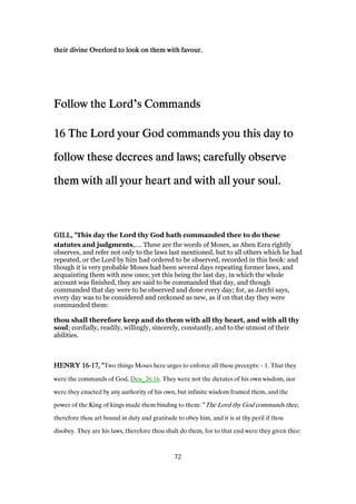 their divine Overlord to look on them with favour.their divine Overlord to look on them with favour.their divine Overlord to look on them with favour.their divine Overlord to look on them with favour.
Follow the LordFollow the LordFollow the LordFollow the Lord’s Commandss Commandss Commandss Commands
16161616 The Lord your God commands you this day toThe Lord your God commands you this day toThe Lord your God commands you this day toThe Lord your God commands you this day to
follow these decrees and laws; carefully observefollow these decrees and laws; carefully observefollow these decrees and laws; carefully observefollow these decrees and laws; carefully observe
them with all your heart and with all your soul.them with all your heart and with all your soul.them with all your heart and with all your soul.them with all your heart and with all your soul.
GILL, "GILL, "GILL, "GILL, "This day the Lord thy God hath commanded thee to do these
statutes and judgments,.... These are the words of Moses, as Aben Ezra rightly
observes, and refer not only to the laws last mentioned, but to all others which he had
repeated, or the Lord by him had ordered to be observed, recorded in this book: and
though it is very probable Moses had been several days repeating former laws, and
acquainting them with new ones; yet this being the last day, in which the whole
account was finished, they are said to be commanded that day, and though
commanded that day were to be observed and done every day; for, as Jarchi says,
every day was to be considered and reckoned as new, as if on that day they were
commanded them:
thou shall therefore keep and do them with all thy heart, and with all thy
soul; cordially, readily, willingly, sincerely, constantly, and to the utmost of their
abilities.
HENRYHENRYHENRYHENRY 16161616----17171717, ", ", ", "Two things Moses here urges to enforce all these precepts: - 1. That they
were the commands of God, Deu_26:16. They were not the dictates of his own wisdom, nor
were they enacted by any authority of his own, but infinite wisdom framed them, and the
power of the King of kings made them binding to them: “The Lord thy God commands thee,
therefore thou art bound in duty and gratitude to obey him, and it is at thy peril if thou
disobey. They are his laws, therefore thou shalt do them, for to that end were they given thee:
72
 