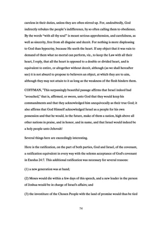 careless in their duties, unless they are often stirred up. For, undoubtedly, Godcareless in their duties, unless they are often stirred up. For, undoubtedly, Godcareless in their duties, unless they are often stirred up. For, undoubtedly, Godcareless in their duties, unless they are often stirred up. For, undoubtedly, God
indirectly rebukes the peopleindirectly rebukes the peopleindirectly rebukes the peopleindirectly rebukes the people’s indifference, by so often calling them to obedience.s indifference, by so often calling them to obedience.s indifference, by so often calling them to obedience.s indifference, by so often calling them to obedience.
By the wordsBy the wordsBy the wordsBy the words “with all thy soulwith all thy soulwith all thy soulwith all thy soul” is meant serious apprehension, and carefulness, asis meant serious apprehension, and carefulness, asis meant serious apprehension, and carefulness, asis meant serious apprehension, and carefulness, as
well as sincerity, free from all disguise and deceit. For nothing is more displeasingwell as sincerity, free from all disguise and deceit. For nothing is more displeasingwell as sincerity, free from all disguise and deceit. For nothing is more displeasingwell as sincerity, free from all disguise and deceit. For nothing is more displeasing
to God than hypocrisy, because He seeth the heart. If any object that it was vain toto God than hypocrisy, because He seeth the heart. If any object that it was vain toto God than hypocrisy, because He seeth the heart. If any object that it was vain toto God than hypocrisy, because He seeth the heart. If any object that it was vain to
demand of them what no mortal can perform, viz., to keep the Law with all theirdemand of them what no mortal can perform, viz., to keep the Law with all theirdemand of them what no mortal can perform, viz., to keep the Law with all theirdemand of them what no mortal can perform, viz., to keep the Law with all their
heart, I reply, that all the heart is opposed to a double or divided heart, and isheart, I reply, that all the heart is opposed to a double or divided heart, and isheart, I reply, that all the heart is opposed to a double or divided heart, and isheart, I reply, that all the heart is opposed to a double or divided heart, and is
equivalent to entire, or altogether without deceit, although (as we shall hereafterequivalent to entire, or altogether without deceit, although (as we shall hereafterequivalent to entire, or altogether without deceit, although (as we shall hereafterequivalent to entire, or altogether without deceit, although (as we shall hereafter
see) it is not absurd to propose to believers an object, at which they are to aim,see) it is not absurd to propose to believers an object, at which they are to aim,see) it is not absurd to propose to believers an object, at which they are to aim,see) it is not absurd to propose to believers an object, at which they are to aim,
although they may not attain to it as long as the weakness of the flesh hinders them.although they may not attain to it as long as the weakness of the flesh hinders them.although they may not attain to it as long as the weakness of the flesh hinders them.although they may not attain to it as long as the weakness of the flesh hinders them.
COFFMAN, "This surpassingly beautiful passage affirms that Israel indeed hadCOFFMAN, "This surpassingly beautiful passage affirms that Israel indeed hadCOFFMAN, "This surpassingly beautiful passage affirms that Israel indeed hadCOFFMAN, "This surpassingly beautiful passage affirms that Israel indeed had
"avouched," that is, affirmed, or sworn, unto God that they would keep his"avouched," that is, affirmed, or sworn, unto God that they would keep his"avouched," that is, affirmed, or sworn, unto God that they would keep his"avouched," that is, affirmed, or sworn, unto God that they would keep his
commandments and that they acknowledged him unequivocally as their true God; itcommandments and that they acknowledged him unequivocally as their true God; itcommandments and that they acknowledged him unequivocally as their true God; itcommandments and that they acknowledged him unequivocally as their true God; it
also affirms that God Himself acknowledged Israel as a people for his ownalso affirms that God Himself acknowledged Israel as a people for his ownalso affirms that God Himself acknowledged Israel as a people for his ownalso affirms that God Himself acknowledged Israel as a people for his own
possession and that he would, in the future, make of them a nation, high above allpossession and that he would, in the future, make of them a nation, high above allpossession and that he would, in the future, make of them a nation, high above allpossession and that he would, in the future, make of them a nation, high above all
other nations in praise, and in honor, and in name, and that Israel would indeed beother nations in praise, and in honor, and in name, and that Israel would indeed beother nations in praise, and in honor, and in name, and that Israel would indeed beother nations in praise, and in honor, and in name, and that Israel would indeed be
a holy people unto Jehovah!a holy people unto Jehovah!a holy people unto Jehovah!a holy people unto Jehovah!
Several things here are exceedingly interesting.Several things here are exceedingly interesting.Several things here are exceedingly interesting.Several things here are exceedingly interesting.
Here is the ratification, on the part of both parties, God and Israel, of the covenant,Here is the ratification, on the part of both parties, God and Israel, of the covenant,Here is the ratification, on the part of both parties, God and Israel, of the covenant,Here is the ratification, on the part of both parties, God and Israel, of the covenant,
a ratification equivalent in every way with the solemn acceptance of God's covenanta ratification equivalent in every way with the solemn acceptance of God's covenanta ratification equivalent in every way with the solemn acceptance of God's covenanta ratification equivalent in every way with the solemn acceptance of God's covenant
in Exodusin Exodusin Exodusin Exodus 24:724:724:724:7. This additional ratification was necessary for several reasons:. This additional ratification was necessary for several reasons:. This additional ratification was necessary for several reasons:. This additional ratification was necessary for several reasons:
((((1111) a new generation was at hand;) a new generation was at hand;) a new generation was at hand;) a new generation was at hand;
((((2222) Moses would die within a few days of this speech, and a new leader in the person) Moses would die within a few days of this speech, and a new leader in the person) Moses would die within a few days of this speech, and a new leader in the person) Moses would die within a few days of this speech, and a new leader in the person
of Joshua would be in charge of Israel's affairs; andof Joshua would be in charge of Israel's affairs; andof Joshua would be in charge of Israel's affairs; andof Joshua would be in charge of Israel's affairs; and
((((3333) the investiture of the Chosen People with the land of promise would thus be tied) the investiture of the Chosen People with the land of promise would thus be tied) the investiture of the Chosen People with the land of promise would thus be tied) the investiture of the Chosen People with the land of promise would thus be tied
74
 