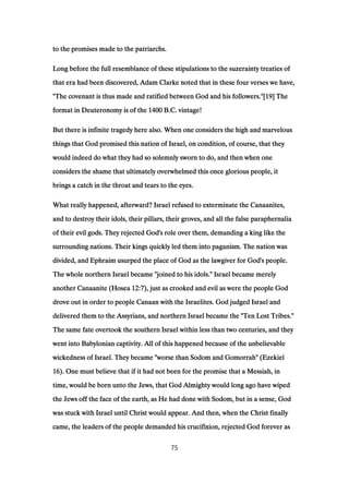 to the promises made to the patriarchs.to the promises made to the patriarchs.to the promises made to the patriarchs.to the promises made to the patriarchs.
Long before the full resemblance of these stipulations to the suzerainty treaties ofLong before the full resemblance of these stipulations to the suzerainty treaties ofLong before the full resemblance of these stipulations to the suzerainty treaties ofLong before the full resemblance of these stipulations to the suzerainty treaties of
that era had been discovered, Adam Clarke noted that in these four verses we have,that era had been discovered, Adam Clarke noted that in these four verses we have,that era had been discovered, Adam Clarke noted that in these four verses we have,that era had been discovered, Adam Clarke noted that in these four verses we have,
"The covenant is thus made and ratified between God and his followers."["The covenant is thus made and ratified between God and his followers."["The covenant is thus made and ratified between God and his followers."["The covenant is thus made and ratified between God and his followers."[19191919] The] The] The] The
format in Deuteronomy is of theformat in Deuteronomy is of theformat in Deuteronomy is of theformat in Deuteronomy is of the 1400140014001400 B.C. vintage!B.C. vintage!B.C. vintage!B.C. vintage!
But there is infinite tragedy here also. When one considers the high and marvelousBut there is infinite tragedy here also. When one considers the high and marvelousBut there is infinite tragedy here also. When one considers the high and marvelousBut there is infinite tragedy here also. When one considers the high and marvelous
things that God promised this nation of Israel, on condition, of course, that theythings that God promised this nation of Israel, on condition, of course, that theythings that God promised this nation of Israel, on condition, of course, that theythings that God promised this nation of Israel, on condition, of course, that they
would indeed do what they had so solemnly sworn to do, and then when onewould indeed do what they had so solemnly sworn to do, and then when onewould indeed do what they had so solemnly sworn to do, and then when onewould indeed do what they had so solemnly sworn to do, and then when one
considers the shame that ultimately overwhelmed this once glorious people, itconsiders the shame that ultimately overwhelmed this once glorious people, itconsiders the shame that ultimately overwhelmed this once glorious people, itconsiders the shame that ultimately overwhelmed this once glorious people, it
brings a catch in the throat and tears to the eyes.brings a catch in the throat and tears to the eyes.brings a catch in the throat and tears to the eyes.brings a catch in the throat and tears to the eyes.
What really happened, afterward? Israel refused to exterminate the Canaanites,What really happened, afterward? Israel refused to exterminate the Canaanites,What really happened, afterward? Israel refused to exterminate the Canaanites,What really happened, afterward? Israel refused to exterminate the Canaanites,
and to destroy their idols, their pillars, their groves, and all the false paraphernaliaand to destroy their idols, their pillars, their groves, and all the false paraphernaliaand to destroy their idols, their pillars, their groves, and all the false paraphernaliaand to destroy their idols, their pillars, their groves, and all the false paraphernalia
of their evil gods. They rejected God's role over them, demanding a king like theof their evil gods. They rejected God's role over them, demanding a king like theof their evil gods. They rejected God's role over them, demanding a king like theof their evil gods. They rejected God's role over them, demanding a king like the
surrounding nations. Their kings quickly led them into paganism. The nation wassurrounding nations. Their kings quickly led them into paganism. The nation wassurrounding nations. Their kings quickly led them into paganism. The nation wassurrounding nations. Their kings quickly led them into paganism. The nation was
divided, and Ephraim usurped the place of God as the lawgiver for God's people.divided, and Ephraim usurped the place of God as the lawgiver for God's people.divided, and Ephraim usurped the place of God as the lawgiver for God's people.divided, and Ephraim usurped the place of God as the lawgiver for God's people.
The whole northern Israel became "joined to his idols." Israel became merelyThe whole northern Israel became "joined to his idols." Israel became merelyThe whole northern Israel became "joined to his idols." Israel became merelyThe whole northern Israel became "joined to his idols." Israel became merely
another Canaanite (Hoseaanother Canaanite (Hoseaanother Canaanite (Hoseaanother Canaanite (Hosea 12:712:712:712:7), just as crooked and evil as were the people God), just as crooked and evil as were the people God), just as crooked and evil as were the people God), just as crooked and evil as were the people God
drove out in order to people Canaan with the Israelites. God judged Israel anddrove out in order to people Canaan with the Israelites. God judged Israel anddrove out in order to people Canaan with the Israelites. God judged Israel anddrove out in order to people Canaan with the Israelites. God judged Israel and
delivered them to the Assyrians, and northern Israel became the "Ten Lost Tribes."delivered them to the Assyrians, and northern Israel became the "Ten Lost Tribes."delivered them to the Assyrians, and northern Israel became the "Ten Lost Tribes."delivered them to the Assyrians, and northern Israel became the "Ten Lost Tribes."
The same fate overtook the southern Israel within less than two centuries, and theyThe same fate overtook the southern Israel within less than two centuries, and theyThe same fate overtook the southern Israel within less than two centuries, and theyThe same fate overtook the southern Israel within less than two centuries, and they
went into Babylonian captivity. All of this happened because of the unbelievablewent into Babylonian captivity. All of this happened because of the unbelievablewent into Babylonian captivity. All of this happened because of the unbelievablewent into Babylonian captivity. All of this happened because of the unbelievable
wickedness of Israel. They became "worse than Sodom and Gomorrah" (Ezekielwickedness of Israel. They became "worse than Sodom and Gomorrah" (Ezekielwickedness of Israel. They became "worse than Sodom and Gomorrah" (Ezekielwickedness of Israel. They became "worse than Sodom and Gomorrah" (Ezekiel
16161616). One must believe that if it had not been for the promise that a Messiah, in). One must believe that if it had not been for the promise that a Messiah, in). One must believe that if it had not been for the promise that a Messiah, in). One must believe that if it had not been for the promise that a Messiah, in
time, would be born unto the Jews, that God Almighty would long ago have wipedtime, would be born unto the Jews, that God Almighty would long ago have wipedtime, would be born unto the Jews, that God Almighty would long ago have wipedtime, would be born unto the Jews, that God Almighty would long ago have wiped
the Jews off the face of the earth, as He had done with Sodom, but in a sense, Godthe Jews off the face of the earth, as He had done with Sodom, but in a sense, Godthe Jews off the face of the earth, as He had done with Sodom, but in a sense, Godthe Jews off the face of the earth, as He had done with Sodom, but in a sense, God
was stuck with Israel until Christ would appear. And then, when the Christ finallywas stuck with Israel until Christ would appear. And then, when the Christ finallywas stuck with Israel until Christ would appear. And then, when the Christ finallywas stuck with Israel until Christ would appear. And then, when the Christ finally
came, the leaders of the people demanded his crucifixion, rejected God forever ascame, the leaders of the people demanded his crucifixion, rejected God forever ascame, the leaders of the people demanded his crucifixion, rejected God forever ascame, the leaders of the people demanded his crucifixion, rejected God forever as
75
 