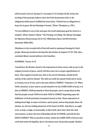 will be Israel's God (cf. Exoduswill be Israel's God (cf. Exoduswill be Israel's God (cf. Exoduswill be Israel's God (cf. Exodus 6:76:76:76:7; Jeremiah; Jeremiah; Jeremiah; Jeremiah 31:3331:3331:3331:33; Ezekiel; Ezekiel; Ezekiel; Ezekiel 36:2836:2836:2836:28). In fact the). In fact the). In fact the). In fact the
wording of the pericope makes it clear that both declarations refer to thewording of the pericope makes it clear that both declarations refer to thewording of the pericope makes it clear that both declarations refer to thewording of the pericope makes it clear that both declarations refer to the
obligations which must be fulfilled by Israel alone. Yahweh has no obligations toobligations which must be fulfilled by Israel alone. Yahweh has no obligations toobligations which must be fulfilled by Israel alone. Yahweh has no obligations toobligations which must be fulfilled by Israel alone. Yahweh has no obligations to
keep, but in grace He has blessings to bestow." [Note: Thompson, p.keep, but in grace He has blessings to bestow." [Note: Thompson, p.keep, but in grace He has blessings to bestow." [Note: Thompson, p.keep, but in grace He has blessings to bestow." [Note: Thompson, p. 258258258258.].].].]
"It is not difficult to see in this utterance the Lord's missionary goal for Israel in a"It is not difficult to see in this utterance the Lord's missionary goal for Israel in a"It is not difficult to see in this utterance the Lord's missionary goal for Israel in a"It is not difficult to see in this utterance the Lord's missionary goal for Israel in a
nutshell." [Note: Daniel I. Block, "The Privilege of Calling: The Mosaic Paradigmnutshell." [Note: Daniel I. Block, "The Privilege of Calling: The Mosaic Paradigmnutshell." [Note: Daniel I. Block, "The Privilege of Calling: The Mosaic Paradigmnutshell." [Note: Daniel I. Block, "The Privilege of Calling: The Mosaic Paradigm
for Missions (Deuteronomyfor Missions (Deuteronomyfor Missions (Deuteronomyfor Missions (Deuteronomy 26:1626:1626:1626:16----19191919)," Bibliotheca Sacra)," Bibliotheca Sacra)," Bibliotheca Sacra)," Bibliotheca Sacra 162:648162:648162:648162:648 (October(October(October(October----
DecemberDecemberDecemberDecember 2005200520052005):):):):388388388388.].].].]
Obedience to the revealed will of God will result in maximum blessing for God'sObedience to the revealed will of God will result in maximum blessing for God'sObedience to the revealed will of God will result in maximum blessing for God'sObedience to the revealed will of God will result in maximum blessing for God's
people. Moses proceeded to develop this idea further in chapterspeople. Moses proceeded to develop this idea further in chapterspeople. Moses proceeded to develop this idea further in chapterspeople. Moses proceeded to develop this idea further in chapters 27272727----28282828. This, then,. This, then,. This, then,. This, then,
concludes Moses' second address to the Israelites.concludes Moses' second address to the Israelites.concludes Moses' second address to the Israelites.concludes Moses' second address to the Israelites.
HAWKER, "VersesHAWKER, "VersesHAWKER, "VersesHAWKER, "Verses 16161616----19191919
I would have the Reader attend to the expressions in these verses, with an eye to theI would have the Reader attend to the expressions in these verses, with an eye to theI would have the Reader attend to the expressions in these verses, with an eye to theI would have the Reader attend to the expressions in these verses, with an eye to the
original covenant of grace, and he will then enter into a proper apprehension oforiginal covenant of grace, and he will then enter into a proper apprehension oforiginal covenant of grace, and he will then enter into a proper apprehension oforiginal covenant of grace, and he will then enter into a proper apprehension of
them. That original covenant was, that in the seed of Abraham, should all thethem. That original covenant was, that in the seed of Abraham, should all thethem. That original covenant was, that in the seed of Abraham, should all thethem. That original covenant was, that in the seed of Abraham, should all the
nations of the earth be blessed. "He saith not (saith the apostle Paid) and to seeds,nations of the earth be blessed. "He saith not (saith the apostle Paid) and to seeds,nations of the earth be blessed. "He saith not (saith the apostle Paid) and to seeds,nations of the earth be blessed. "He saith not (saith the apostle Paid) and to seeds,
as of many, but as of one, and to thy seed, which is CHRIST." Galatiansas of many, but as of one, and to thy seed, which is CHRIST." Galatiansas of many, but as of one, and to thy seed, which is CHRIST." Galatiansas of many, but as of one, and to thy seed, which is CHRIST." Galatians 3:163:163:163:16. When. When. When. When
GOD, therefore, is here said to avouch himself to be the LORD GOD of Israel, it isGOD, therefore, is here said to avouch himself to be the LORD GOD of Israel, it isGOD, therefore, is here said to avouch himself to be the LORD GOD of Israel, it isGOD, therefore, is here said to avouch himself to be the LORD GOD of Israel, it is
that in CHRIST, GOD promiseth to bless his people, and to accept them in him.that in CHRIST, GOD promiseth to bless his people, and to accept them in him.that in CHRIST, GOD promiseth to bless his people, and to accept them in him.that in CHRIST, GOD promiseth to bless his people, and to accept them in him.
And his people avouch GOD to be their GOD in CHRIST depending upon theAnd his people avouch GOD to be their GOD in CHRIST depending upon theAnd his people avouch GOD to be their GOD in CHRIST depending upon theAnd his people avouch GOD to be their GOD in CHRIST depending upon the
fulfillment of all his promised covenanted mercies in him. Those expressions offulfillment of all his promised covenanted mercies in him. Those expressions offulfillment of all his promised covenanted mercies in him. Those expressions offulfillment of all his promised covenanted mercies in him. Those expressions of
making Israel high, in name, in honour, and in praise; and an holy people above allmaking Israel high, in name, in honour, and in praise; and an holy people above allmaking Israel high, in name, in honour, and in praise; and an holy people above allmaking Israel high, in name, in honour, and in praise; and an holy people above all
nations, are all very striking characters of the Israel of GOD. And who is, or oughtnations, are all very striking characters of the Israel of GOD. And who is, or oughtnations, are all very striking characters of the Israel of GOD. And who is, or oughtnations, are all very striking characters of the Israel of GOD. And who is, or ought
to be, so holy, so high, so honourable, in their birth, their state; their life, theirto be, so holy, so high, so honourable, in their birth, their state; their life, theirto be, so holy, so high, so honourable, in their birth, their state; their life, theirto be, so holy, so high, so honourable, in their birth, their state; their life, their
conversation, as those who have fellowship with the FATHER, and with his Sonconversation, as those who have fellowship with the FATHER, and with his Sonconversation, as those who have fellowship with the FATHER, and with his Sonconversation, as those who have fellowship with the FATHER, and with his Son
JESUS CHRIST? Who so peculiar as those, whom the LORD GOD of heaven andJESUS CHRIST? Who so peculiar as those, whom the LORD GOD of heaven andJESUS CHRIST? Who so peculiar as those, whom the LORD GOD of heaven andJESUS CHRIST? Who so peculiar as those, whom the LORD GOD of heaven and
earth hath made his Segullah, that is, his chosen ones, his peculiar people. Reader!earth hath made his Segullah, that is, his chosen ones, his peculiar people. Reader!earth hath made his Segullah, that is, his chosen ones, his peculiar people. Reader!earth hath made his Segullah, that is, his chosen ones, his peculiar people. Reader!
77
 