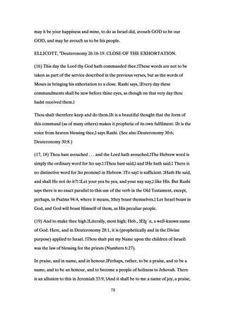 may it be your happiness and mine, to do as Israel did, avouch GOD to be ourmay it be your happiness and mine, to do as Israel did, avouch GOD to be ourmay it be your happiness and mine, to do as Israel did, avouch GOD to be ourmay it be your happiness and mine, to do as Israel did, avouch GOD to be our
GOD, and may he avouch us to be his people.GOD, and may he avouch us to be his people.GOD, and may he avouch us to be his people.GOD, and may he avouch us to be his people.
ELLICOTT, "DeuteronomyELLICOTT, "DeuteronomyELLICOTT, "DeuteronomyELLICOTT, "Deuteronomy 26:1626:1626:1626:16----19191919. CLOSE OF THE EXHORTATION.. CLOSE OF THE EXHORTATION.. CLOSE OF THE EXHORTATION.. CLOSE OF THE EXHORTATION.
((((16161616) This day the Lord thy God hath commanded thee.) This day the Lord thy God hath commanded thee.) This day the Lord thy God hath commanded thee.) This day the Lord thy God hath commanded thee.‫ג‬‫ג‬‫ג‬‫ג‬These words are not to beThese words are not to beThese words are not to beThese words are not to be
taken as part of the service described in the previous verses, but as the words oftaken as part of the service described in the previous verses, but as the words oftaken as part of the service described in the previous verses, but as the words oftaken as part of the service described in the previous verses, but as the words of
Moses in bringing his exhortation to a close. Rashi says,Moses in bringing his exhortation to a close. Rashi says,Moses in bringing his exhortation to a close. Rashi says,Moses in bringing his exhortation to a close. Rashi says, ‫ג‬‫ג‬‫ג‬‫ג‬Every day theseEvery day theseEvery day theseEvery day these
commandments shall be new before thine eyes, as though on that very day thoucommandments shall be new before thine eyes, as though on that very day thoucommandments shall be new before thine eyes, as though on that very day thoucommandments shall be new before thine eyes, as though on that very day thou
hadst received them.hadst received them.hadst received them.hadst received them.‫ג‬‫ג‬‫ג‬‫ג‬
Thou shalt therefore keep and do them.Thou shalt therefore keep and do them.Thou shalt therefore keep and do them.Thou shalt therefore keep and do them.‫ג‬‫ג‬‫ג‬‫ג‬It is a beautiful thought that the form ofIt is a beautiful thought that the form ofIt is a beautiful thought that the form ofIt is a beautiful thought that the form of
this command (as of many others) makes it prophetic of its own fulfilment.this command (as of many others) makes it prophetic of its own fulfilment.this command (as of many others) makes it prophetic of its own fulfilment.this command (as of many others) makes it prophetic of its own fulfilment. ‫ג‬‫ג‬‫ג‬‫ג‬It is theIt is theIt is theIt is the
voice from heaven blessing thee,voice from heaven blessing thee,voice from heaven blessing thee,voice from heaven blessing thee,‫ג‬‫ג‬‫ג‬‫ג‬ says Rashi. (See also Deuteronomysays Rashi. (See also Deuteronomysays Rashi. (See also Deuteronomysays Rashi. (See also Deuteronomy 30:630:630:630:6;;;;
DeuteronomyDeuteronomyDeuteronomyDeuteronomy 30:830:830:830:8.).).).)
((((17171717,,,, 18181818) Thou hast avouched . . . and the Lord hath avouched.) Thou hast avouched . . . and the Lord hath avouched.) Thou hast avouched . . . and the Lord hath avouched.) Thou hast avouched . . . and the Lord hath avouched.‫ג‬‫ג‬‫ג‬‫ג‬The Hebrew word isThe Hebrew word isThe Hebrew word isThe Hebrew word is
simply the ordinary word forsimply the ordinary word forsimply the ordinary word forsimply the ordinary word for ‫ג‬‫ג‬‫ג‬‫ג‬to say.to say.to say.to say.‫ג‬‫ג‬‫ג‬‫ג‬ ‫ג‬‫ג‬‫ג‬‫ג‬Thou hast said,Thou hast said,Thou hast said,Thou hast said,‫ג‬‫ג‬‫ג‬‫ג‬ andandandand ‫ג‬‫ג‬‫ג‬‫ג‬He hath said.He hath said.He hath said.He hath said.‫ג‬‫ג‬‫ג‬‫ג‬ There isThere isThere isThere is
no distinctive word forno distinctive word forno distinctive word forno distinctive word for ‫ג‬‫ג‬‫ג‬‫ג‬to promiseto promiseto promiseto promise‫ג‬‫ג‬‫ג‬‫ג‬ in Hebrew.in Hebrew.in Hebrew.in Hebrew. ‫ג‬‫ג‬‫ג‬‫ג‬To sayTo sayTo sayTo say‫ג‬‫ג‬‫ג‬‫ג‬ is sufficient.is sufficient.is sufficient.is sufficient. ‫ג‬‫ג‬‫ג‬‫ג‬Hath He said,Hath He said,Hath He said,Hath He said,
and shall He not do it?and shall He not do it?and shall He not do it?and shall He not do it?‫ג‬‫ג‬‫ג‬‫ג‬ ‫ג‬‫ג‬‫ג‬‫ג‬Let your yea be yea, and your nay nay,Let your yea be yea, and your nay nay,Let your yea be yea, and your nay nay,Let your yea be yea, and your nay nay,‫ג‬‫ג‬‫ג‬‫ג‬ like His. But Rashilike His. But Rashilike His. But Rashilike His. But Rashi
says there is no exact parallel to this use of the verb in the Old Testament, except,says there is no exact parallel to this use of the verb in the Old Testament, except,says there is no exact parallel to this use of the verb in the Old Testament, except,says there is no exact parallel to this use of the verb in the Old Testament, except,
perhaps, in Psalmsperhaps, in Psalmsperhaps, in Psalmsperhaps, in Psalms 94:494:494:494:4, where it means,, where it means,, where it means,, where it means, ‫ג‬‫ג‬‫ג‬‫ג‬they boast themselves.they boast themselves.they boast themselves.they boast themselves.‫ג‬‫ג‬‫ג‬‫ג‬ Let Israel boast inLet Israel boast inLet Israel boast inLet Israel boast in
God, and God will boast Himself of them, as His peculiar people.God, and God will boast Himself of them, as His peculiar people.God, and God will boast Himself of them, as His peculiar people.God, and God will boast Himself of them, as His peculiar people.
((((19191919) And to make thee high.) And to make thee high.) And to make thee high.) And to make thee high.‫ג‬‫ג‬‫ג‬‫ג‬Literally, most high; Heb.,Literally, most high; Heb.,Literally, most high; Heb.,Literally, most high; Heb., ‫ג‬‫ג‬‫ג‬‫ג‬ElyElyElyElyֳֳֳֳ´n, a well´n, a well´n, a well´n, a well----known nameknown nameknown nameknown name
of God. Here, and in Deuteronomyof God. Here, and in Deuteronomyof God. Here, and in Deuteronomyof God. Here, and in Deuteronomy 28:128:128:128:1, it is (prophetically and in the Divine, it is (prophetically and in the Divine, it is (prophetically and in the Divine, it is (prophetically and in the Divine
purpose) applied to Israel.purpose) applied to Israel.purpose) applied to Israel.purpose) applied to Israel. ‫ג‬‫ג‬‫ג‬‫ג‬Thou shalt put my Name upon the children of IsraelThou shalt put my Name upon the children of IsraelThou shalt put my Name upon the children of IsraelThou shalt put my Name upon the children of Israel‫ג‬‫ג‬‫ג‬‫ג‬
was the law of blessing for the priests (Numberswas the law of blessing for the priests (Numberswas the law of blessing for the priests (Numberswas the law of blessing for the priests (Numbers 6:276:276:276:27).).).).
In praise, and in name, and in honour.In praise, and in name, and in honour.In praise, and in name, and in honour.In praise, and in name, and in honour.‫ג‬‫ג‬‫ג‬‫ג‬Perhaps, rather, to be a praise, and to be aPerhaps, rather, to be a praise, and to be aPerhaps, rather, to be a praise, and to be aPerhaps, rather, to be a praise, and to be a
name, and to be an honour, and to become a people of holiness to Jehovah. Therename, and to be an honour, and to become a people of holiness to Jehovah. Therename, and to be an honour, and to become a people of holiness to Jehovah. Therename, and to be an honour, and to become a people of holiness to Jehovah. There
is an allusion to this in Jeremiahis an allusion to this in Jeremiahis an allusion to this in Jeremiahis an allusion to this in Jeremiah 33:933:933:933:9,,,, ‫ג‬‫ג‬‫ג‬‫ג‬And it shall be to me a name of joy, a praise,And it shall be to me a name of joy, a praise,And it shall be to me a name of joy, a praise,And it shall be to me a name of joy, a praise,
78
 
