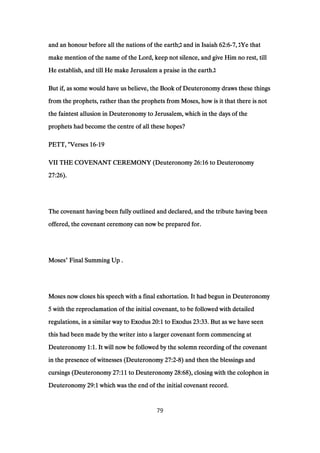 and an honour before all the nations of the earth;and an honour before all the nations of the earth;and an honour before all the nations of the earth;and an honour before all the nations of the earth;‫ג‬‫ג‬‫ג‬‫ג‬ and in Isaiahand in Isaiahand in Isaiahand in Isaiah 62:662:662:662:6----7777,,,, ‫ג‬‫ג‬‫ג‬‫ג‬Ye thatYe thatYe thatYe that
make mention of the name of the Lord, keep not silence, and give Him no rest, tillmake mention of the name of the Lord, keep not silence, and give Him no rest, tillmake mention of the name of the Lord, keep not silence, and give Him no rest, tillmake mention of the name of the Lord, keep not silence, and give Him no rest, till
He establish, and till He make Jerusalem a praise in the earth.He establish, and till He make Jerusalem a praise in the earth.He establish, and till He make Jerusalem a praise in the earth.He establish, and till He make Jerusalem a praise in the earth.‫ג‬‫ג‬‫ג‬‫ג‬
But if, as some would have us believe, the Book of Deuteronomy draws these thingsBut if, as some would have us believe, the Book of Deuteronomy draws these thingsBut if, as some would have us believe, the Book of Deuteronomy draws these thingsBut if, as some would have us believe, the Book of Deuteronomy draws these things
from the prophets, rather than the prophets from Moses, how is it that there is notfrom the prophets, rather than the prophets from Moses, how is it that there is notfrom the prophets, rather than the prophets from Moses, how is it that there is notfrom the prophets, rather than the prophets from Moses, how is it that there is not
the faintest allusion in Deuteronomy to Jerusalem, which in the days of thethe faintest allusion in Deuteronomy to Jerusalem, which in the days of thethe faintest allusion in Deuteronomy to Jerusalem, which in the days of thethe faintest allusion in Deuteronomy to Jerusalem, which in the days of the
prophets had become the centre of all these hopes?prophets had become the centre of all these hopes?prophets had become the centre of all these hopes?prophets had become the centre of all these hopes?
PETT, "VersesPETT, "VersesPETT, "VersesPETT, "Verses 16161616----19191919
VII THE COVENANT CEREMONY (DeuteronomyVII THE COVENANT CEREMONY (DeuteronomyVII THE COVENANT CEREMONY (DeuteronomyVII THE COVENANT CEREMONY (Deuteronomy 26:1626:1626:1626:16 to Deuteronomyto Deuteronomyto Deuteronomyto Deuteronomy
27:2627:2627:2627:26).).).).
The covenant having been fully outlined and declared, and the tribute having beenThe covenant having been fully outlined and declared, and the tribute having beenThe covenant having been fully outlined and declared, and the tribute having beenThe covenant having been fully outlined and declared, and the tribute having been
offered, the covenant ceremony can now be prepared for.offered, the covenant ceremony can now be prepared for.offered, the covenant ceremony can now be prepared for.offered, the covenant ceremony can now be prepared for.
MosesMosesMosesMoses’ Final Summing Up .Final Summing Up .Final Summing Up .Final Summing Up .
Moses now closes his speech with a final exhortation. It had begun in DeuteronomyMoses now closes his speech with a final exhortation. It had begun in DeuteronomyMoses now closes his speech with a final exhortation. It had begun in DeuteronomyMoses now closes his speech with a final exhortation. It had begun in Deuteronomy
5555 with the reproclamation of the initial covenant, to be followed with detailedwith the reproclamation of the initial covenant, to be followed with detailedwith the reproclamation of the initial covenant, to be followed with detailedwith the reproclamation of the initial covenant, to be followed with detailed
regulations, in a similar way to Exodusregulations, in a similar way to Exodusregulations, in a similar way to Exodusregulations, in a similar way to Exodus 20:120:120:120:1 to Exodusto Exodusto Exodusto Exodus 23:3323:3323:3323:33. But as we have seen. But as we have seen. But as we have seen. But as we have seen
this had been made by the writer into a larger covenant form commencing atthis had been made by the writer into a larger covenant form commencing atthis had been made by the writer into a larger covenant form commencing atthis had been made by the writer into a larger covenant form commencing at
DeuteronomyDeuteronomyDeuteronomyDeuteronomy 1:11:11:11:1. It will now be followed by the solemn recording of the covenant. It will now be followed by the solemn recording of the covenant. It will now be followed by the solemn recording of the covenant. It will now be followed by the solemn recording of the covenant
in the presence of witnesses (Deuteronomyin the presence of witnesses (Deuteronomyin the presence of witnesses (Deuteronomyin the presence of witnesses (Deuteronomy 27:227:227:227:2----8888) and then the blessings and) and then the blessings and) and then the blessings and) and then the blessings and
cursings (Deuteronomycursings (Deuteronomycursings (Deuteronomycursings (Deuteronomy 27:1127:1127:1127:11 to Deuteronomyto Deuteronomyto Deuteronomyto Deuteronomy 28:6828:6828:6828:68), closing with the colophon in), closing with the colophon in), closing with the colophon in), closing with the colophon in
DeuteronomyDeuteronomyDeuteronomyDeuteronomy 29:129:129:129:1 which was the end of the initial covenant record.which was the end of the initial covenant record.which was the end of the initial covenant record.which was the end of the initial covenant record.
79
 