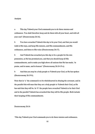 AnalysisAnalysisAnalysisAnalysis
aaaa This day Yahweh your God commands you to do these statutes andThis day Yahweh your God commands you to do these statutes andThis day Yahweh your God commands you to do these statutes andThis day Yahweh your God commands you to do these statutes and
ordinances. You shall therefore keep and do them with all your heart, and with allordinances. You shall therefore keep and do them with all your heart, and with allordinances. You shall therefore keep and do them with all your heart, and with allordinances. You shall therefore keep and do them with all your heart, and with all
your soulyour soulyour soulyour soul’ (Deuteronomy(Deuteronomy(Deuteronomy(Deuteronomy 26:1626:1626:1626:16).).).).
bbbb You have avouched Yahweh this day to be your God, and that you wouldYou have avouched Yahweh this day to be your God, and that you wouldYou have avouched Yahweh this day to be your God, and that you wouldYou have avouched Yahweh this day to be your God, and that you would
walk in His ways, and keep His statutes, and His commandments, and Hiswalk in His ways, and keep His statutes, and His commandments, and Hiswalk in His ways, and keep His statutes, and His commandments, and Hiswalk in His ways, and keep His statutes, and His commandments, and His
ordinances, and listen to His voice (Deuteronomyordinances, and listen to His voice (Deuteronomyordinances, and listen to His voice (Deuteronomyordinances, and listen to His voice (Deuteronomy 26:1726:1726:1726:17).).).).
bbbb And Yahweh has avouched you this day to be a people for his ownAnd Yahweh has avouched you this day to be a people for his ownAnd Yahweh has avouched you this day to be a people for his ownAnd Yahweh has avouched you this day to be a people for his own
possession, as He has promised you, and that you should keep all Hispossession, as He has promised you, and that you should keep all Hispossession, as He has promised you, and that you should keep all Hispossession, as He has promised you, and that you should keep all His
commandments, and to make you high above all nations that He has made,commandments, and to make you high above all nations that He has made,commandments, and to make you high above all nations that He has made,commandments, and to make you high above all nations that He has made, ‘inininin
praise, and in name, and in honourpraise, and in name, and in honourpraise, and in name, and in honourpraise, and in name, and in honour’ (Deuteronomy(Deuteronomy(Deuteronomy(Deuteronomy 26:1826:1826:1826:18----19191919 a).a).a).a).
bbbb And that you may be a holy people to Yahweh your God, as He has spokenAnd that you may be a holy people to Yahweh your God, as He has spokenAnd that you may be a holy people to Yahweh your God, as He has spokenAnd that you may be a holy people to Yahweh your God, as He has spoken
(Deuteronomy(Deuteronomy(Deuteronomy(Deuteronomy 26:1926:1926:1926:19 b).b).b).b).
Note that inNote that inNote that inNote that in ‘aaaa’ the command is to be wholehearted in obeying the covenant, and inthe command is to be wholehearted in obeying the covenant, and inthe command is to be wholehearted in obeying the covenant, and inthe command is to be wholehearted in obeying the covenant, and in
the parallel this will man that they are a holy people to Yahweh their God, as Hethe parallel this will man that they are a holy people to Yahweh their God, as Hethe parallel this will man that they are a holy people to Yahweh their God, as Hethe parallel this will man that they are a holy people to Yahweh their God, as He
has said that they will be. Inhas said that they will be. Inhas said that they will be. Inhas said that they will be. In ‘bbbb’ the people have avouched Yahweh to be their Godthe people have avouched Yahweh to be their Godthe people have avouched Yahweh to be their Godthe people have avouched Yahweh to be their God
and in the parallel Yahweh has avouched that they will be His people. Both includeand in the parallel Yahweh has avouched that they will be His people. Both includeand in the parallel Yahweh has avouched that they will be His people. Both includeand in the parallel Yahweh has avouched that they will be His people. Both include
their keeping of His commandments.their keeping of His commandments.their keeping of His commandments.their keeping of His commandments.
DeuteronomyDeuteronomyDeuteronomyDeuteronomy 26:1626:1626:1626:16
‘This day Yahweh your God commands you to do these statutes and ordinances.This day Yahweh your God commands you to do these statutes and ordinances.This day Yahweh your God commands you to do these statutes and ordinances.This day Yahweh your God commands you to do these statutes and ordinances.
80
 