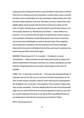 consequence that nothing can be better or more desirable for them than to embraceconsequence that nothing can be better or more desirable for them than to embraceconsequence that nothing can be better or more desirable for them than to embraceconsequence that nothing can be better or more desirable for them than to embrace
GodGodGodGod’s Law; for nothing can be more honorable to ourselves than to give to God Hiss Law; for nothing can be more honorable to ourselves than to give to God Hiss Law; for nothing can be more honorable to ourselves than to give to God Hiss Law; for nothing can be more honorable to ourselves than to give to God His
due honor, and to exalt His glory to its due preeminence. Moses declares that, if thedue honor, and to exalt His glory to its due preeminence. Moses declares that, if thedue honor, and to exalt His glory to its due preeminence. Moses declares that, if thedue honor, and to exalt His glory to its due preeminence. Moses declares that, if the
Israelites submit themselves to the Law, this will be, as it were, to place Him in HisIsraelites submit themselves to the Law, this will be, as it were, to place Him in HisIsraelites submit themselves to the Law, this will be, as it were, to place Him in HisIsraelites submit themselves to the Law, this will be, as it were, to place Him in His
rightful dignity; and he promises that the fruit of it will return to them, for thatrightful dignity; and he promises that the fruit of it will return to them, for thatrightful dignity; and he promises that the fruit of it will return to them, for thatrightful dignity; and he promises that the fruit of it will return to them, for that
God, on his part, will exalt them, so that they shall far excel all other nations; as it isGod, on his part, will exalt them, so that they shall far excel all other nations; as it isGod, on his part, will exalt them, so that they shall far excel all other nations; as it isGod, on his part, will exalt them, so that they shall far excel all other nations; as it is
said in Isaiah, (Isaiahsaid in Isaiah, (Isaiahsaid in Isaiah, (Isaiahsaid in Isaiah, (Isaiah 8:138:138:138:13,),),),) “Sanctify the Lord of hostsSanctify the Lord of hostsSanctify the Lord of hostsSanctify the Lord of hosts — and he shall be for aand he shall be for aand he shall be for aand he shall be for a
sanctuary.sanctuary.sanctuary.sanctuary.” For no otherwise does He desire to be glorified by us, than to make usFor no otherwise does He desire to be glorified by us, than to make usFor no otherwise does He desire to be glorified by us, than to make usFor no otherwise does He desire to be glorified by us, than to make us
in turn partakers of His glory; and thus Moses gently entices them to receive thein turn partakers of His glory; and thus Moses gently entices them to receive thein turn partakers of His glory; and thus Moses gently entices them to receive thein turn partakers of His glory; and thus Moses gently entices them to receive the
Law, because their solid happiness consists in this pious duty, if they altogetherLaw, because their solid happiness consists in this pious duty, if they altogetherLaw, because their solid happiness consists in this pious duty, if they altogetherLaw, because their solid happiness consists in this pious duty, if they altogether
devote themselves to obedience. But this excellency of the Church, although itdevote themselves to obedience. But this excellency of the Church, although itdevote themselves to obedience. But this excellency of the Church, although itdevote themselves to obedience. But this excellency of the Church, although it
shines forth in the world, is still hidden from the blind, and, since it is spiritual, onlyshines forth in the world, is still hidden from the blind, and, since it is spiritual, onlyshines forth in the world, is still hidden from the blind, and, since it is spiritual, onlyshines forth in the world, is still hidden from the blind, and, since it is spiritual, only
obtains its praise before God and the angels.obtains its praise before God and the angels.obtains its praise before God and the angels.obtains its praise before God and the angels.
BENSON, "BENSON, "BENSON, "BENSON, "DeuteronomyDeuteronomyDeuteronomyDeuteronomy 26:1726:1726:1726:17----18181818. Avouched. Avouched. Avouched. Avouched — Or declared, or owned.Or declared, or owned.Or declared, or owned.Or declared, or owned.
Avouched theeAvouched theeAvouched theeAvouched thee — Hath owned thee for such before all the world, by eminent andHath owned thee for such before all the world, by eminent andHath owned thee for such before all the world, by eminent andHath owned thee for such before all the world, by eminent and
glorious manifestations of his power and favour, by a solemn entering into covenantglorious manifestations of his power and favour, by a solemn entering into covenantglorious manifestations of his power and favour, by a solemn entering into covenantglorious manifestations of his power and favour, by a solemn entering into covenant
with thee, and giving peculiar laws, promises, and privileges to thee above allwith thee, and giving peculiar laws, promises, and privileges to thee above allwith thee, and giving peculiar laws, promises, and privileges to thee above allwith thee, and giving peculiar laws, promises, and privileges to thee above all
mankind.mankind.mankind.mankind.
COKE, "Ver.COKE, "Ver.COKE, "Ver.COKE, "Ver. 17171717. Thou hast avouched, &c.. Thou hast avouched, &c.. Thou hast avouched, &c.. Thou hast avouched, &c.— Thou hast said, solemnly professed, orThou hast said, solemnly professed, orThou hast said, solemnly professed, orThou hast said, solemnly professed, or
protested; and so in theprotested; and so in theprotested; and so in theprotested; and so in the 18181818th verse it is said, the Lord hath avouched thee, &c. theth verse it is said, the Lord hath avouched thee, &c. theth verse it is said, the Lord hath avouched thee, &c. theth verse it is said, the Lord hath avouched thee, &c. the
close of which sentence should be rendered, if thou shalt keep his commandments.close of which sentence should be rendered, if thou shalt keep his commandments.close of which sentence should be rendered, if thou shalt keep his commandments.close of which sentence should be rendered, if thou shalt keep his commandments.
See Houbigant's note on the place. The paraphrase of the Jerusalem Targum uponSee Houbigant's note on the place. The paraphrase of the Jerusalem Targum uponSee Houbigant's note on the place. The paraphrase of the Jerusalem Targum uponSee Houbigant's note on the place. The paraphrase of the Jerusalem Targum upon
these words is remarkable: "You have stipulated that the words of the Eternal shallthese words is remarkable: "You have stipulated that the words of the Eternal shallthese words is remarkable: "You have stipulated that the words of the Eternal shallthese words is remarkable: "You have stipulated that the words of the Eternal shall
reign over you; and the Word of the Eternal hath stipulated to reign over you, whoreign over you; and the Word of the Eternal hath stipulated to reign over you, whoreign over you; and the Word of the Eternal hath stipulated to reign over you, whoreign over you; and the Word of the Eternal hath stipulated to reign over you, who
are a people dedicated to his name; if," &c. By the Word, says Bishop Patrick, weare a people dedicated to his name; if," &c. By the Word, says Bishop Patrick, weare a people dedicated to his name; if," &c. By the Word, says Bishop Patrick, weare a people dedicated to his name; if," &c. By the Word, says Bishop Patrick, we
can understand no other than the second person in the Divine Trinity/can understand no other than the second person in the Divine Trinity/can understand no other than the second person in the Divine Trinity/can understand no other than the second person in the Divine Trinity/
PETT, "DeuteronomyPETT, "DeuteronomyPETT, "DeuteronomyPETT, "Deuteronomy 26:1726:1726:1726:17
83
 