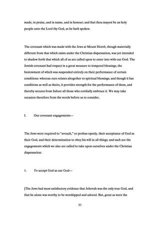 made, in praise, and in name, and in honour; and that thou mayest be an holymade, in praise, and in name, and in honour; and that thou mayest be an holymade, in praise, and in name, and in honour; and that thou mayest be an holymade, in praise, and in name, and in honour; and that thou mayest be an holy
people unto the Lord thy God, as he hath spoken.people unto the Lord thy God, as he hath spoken.people unto the Lord thy God, as he hath spoken.people unto the Lord thy God, as he hath spoken.
The covenant which was made with the Jews at Mount Horeb, though materiallyThe covenant which was made with the Jews at Mount Horeb, though materiallyThe covenant which was made with the Jews at Mount Horeb, though materiallyThe covenant which was made with the Jews at Mount Horeb, though materially
different from that which exists under the Christian dispensation, was yet intendeddifferent from that which exists under the Christian dispensation, was yet intendeddifferent from that which exists under the Christian dispensation, was yet intendeddifferent from that which exists under the Christian dispensation, was yet intended
to shadow forth that which all of us are called upon to enter into with our God. Theto shadow forth that which all of us are called upon to enter into with our God. Theto shadow forth that which all of us are called upon to enter into with our God. Theto shadow forth that which all of us are called upon to enter into with our God. The
Jewish covenant had respect in a great measure to temporal blessings, theJewish covenant had respect in a great measure to temporal blessings, theJewish covenant had respect in a great measure to temporal blessings, theJewish covenant had respect in a great measure to temporal blessings, the
bestowment of which was suspended entirely on their performance of certainbestowment of which was suspended entirely on their performance of certainbestowment of which was suspended entirely on their performance of certainbestowment of which was suspended entirely on their performance of certain
conditions: whereas ours relates altogether to spiritual blessings; and though it hasconditions: whereas ours relates altogether to spiritual blessings; and though it hasconditions: whereas ours relates altogether to spiritual blessings; and though it hasconditions: whereas ours relates altogether to spiritual blessings; and though it has
conditions as well as theirs, it provides strength for the performance of them, andconditions as well as theirs, it provides strength for the performance of them, andconditions as well as theirs, it provides strength for the performance of them, andconditions as well as theirs, it provides strength for the performance of them, and
thereby secures from failure all those who cordially embrace it. We may takethereby secures from failure all those who cordially embrace it. We may takethereby secures from failure all those who cordially embrace it. We may takethereby secures from failure all those who cordially embrace it. We may take
occasion therefore from the words before us to consider,occasion therefore from the words before us to consider,occasion therefore from the words before us to consider,occasion therefore from the words before us to consider,
I.I.I.I. Our covenant engagementsOur covenant engagementsOur covenant engagementsOur covenant engagements————
The Jews were required toThe Jews were required toThe Jews were required toThe Jews were required to ““““avouch,avouch,avouch,avouch,”””” or profess openly, their acceptance of God asor profess openly, their acceptance of God asor profess openly, their acceptance of God asor profess openly, their acceptance of God as
their God, and their determination to obey his will in all things; and such are thetheir God, and their determination to obey his will in all things; and such are thetheir God, and their determination to obey his will in all things; and such are thetheir God, and their determination to obey his will in all things; and such are the
engagements which we also are called to take upon ourselves under the Christianengagements which we also are called to take upon ourselves under the Christianengagements which we also are called to take upon ourselves under the Christianengagements which we also are called to take upon ourselves under the Christian
dispensation:dispensation:dispensation:dispensation:
1111.... To accept God as our GodTo accept God as our GodTo accept God as our GodTo accept God as our God————
[The Jews had most satisfactory evidence that Jehovah was the only true God, and[The Jews had most satisfactory evidence that Jehovah was the only true God, and[The Jews had most satisfactory evidence that Jehovah was the only true God, and[The Jews had most satisfactory evidence that Jehovah was the only true God, and
that he alone was worthy to be worshipped and adored. But, great as were thethat he alone was worthy to be worshipped and adored. But, great as were thethat he alone was worthy to be worshipped and adored. But, great as were thethat he alone was worthy to be worshipped and adored. But, great as were the
85
 