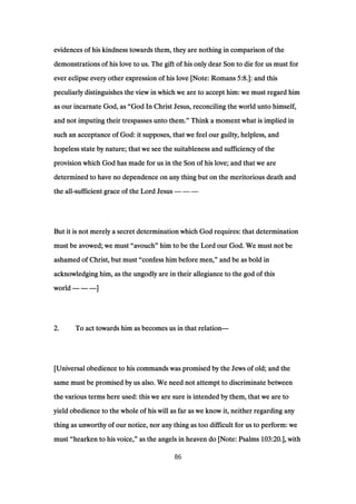 evidences of his kindness towards them, they are nothing in comparison of theevidences of his kindness towards them, they are nothing in comparison of theevidences of his kindness towards them, they are nothing in comparison of theevidences of his kindness towards them, they are nothing in comparison of the
demonstrations of his love to us. The gift of his only dear Son to die for us must fordemonstrations of his love to us. The gift of his only dear Son to die for us must fordemonstrations of his love to us. The gift of his only dear Son to die for us must fordemonstrations of his love to us. The gift of his only dear Son to die for us must for
ever eclipse every other expression of his love [Note: Romansever eclipse every other expression of his love [Note: Romansever eclipse every other expression of his love [Note: Romansever eclipse every other expression of his love [Note: Romans 5:85:85:85:8.]: and this.]: and this.]: and this.]: and this
peculiarly distinguishes the view in which we are to accept him: we must regard himpeculiarly distinguishes the view in which we are to accept him: we must regard himpeculiarly distinguishes the view in which we are to accept him: we must regard himpeculiarly distinguishes the view in which we are to accept him: we must regard him
as our incarnate God, asas our incarnate God, asas our incarnate God, asas our incarnate God, as ““““God In Christ Jesus, reconciling the world unto himself,God In Christ Jesus, reconciling the world unto himself,God In Christ Jesus, reconciling the world unto himself,God In Christ Jesus, reconciling the world unto himself,
and not imputing their trespasses unto them.and not imputing their trespasses unto them.and not imputing their trespasses unto them.and not imputing their trespasses unto them.”””” Think a moment what is implied inThink a moment what is implied inThink a moment what is implied inThink a moment what is implied in
such an acceptance of God: it supposes, that we feel our guilty, helpless, andsuch an acceptance of God: it supposes, that we feel our guilty, helpless, andsuch an acceptance of God: it supposes, that we feel our guilty, helpless, andsuch an acceptance of God: it supposes, that we feel our guilty, helpless, and
hopeless state by nature; that we see the suitableness and sufficiency of thehopeless state by nature; that we see the suitableness and sufficiency of thehopeless state by nature; that we see the suitableness and sufficiency of thehopeless state by nature; that we see the suitableness and sufficiency of the
provision which God has made for us in the Son of his love; and that we areprovision which God has made for us in the Son of his love; and that we areprovision which God has made for us in the Son of his love; and that we areprovision which God has made for us in the Son of his love; and that we are
determined to have no dependence on any thing but on the meritorious death anddetermined to have no dependence on any thing but on the meritorious death anddetermined to have no dependence on any thing but on the meritorious death anddetermined to have no dependence on any thing but on the meritorious death and
the allthe allthe allthe all----sufficient grace of the Lord Jesussufficient grace of the Lord Jesussufficient grace of the Lord Jesussufficient grace of the Lord Jesus ———— ———— ————
But it is not merely a secret determination which God requires: that determinationBut it is not merely a secret determination which God requires: that determinationBut it is not merely a secret determination which God requires: that determinationBut it is not merely a secret determination which God requires: that determination
must be avowed; we mustmust be avowed; we mustmust be avowed; we mustmust be avowed; we must ““““avouchavouchavouchavouch”””” him to be the Lord our God. We must not behim to be the Lord our God. We must not behim to be the Lord our God. We must not behim to be the Lord our God. We must not be
ashamed of Christ, but mustashamed of Christ, but mustashamed of Christ, but mustashamed of Christ, but must ““““confess him before men,confess him before men,confess him before men,confess him before men,”””” and be as bold inand be as bold inand be as bold inand be as bold in
acknowledging him, as the ungodly are in their allegiance to the god of thisacknowledging him, as the ungodly are in their allegiance to the god of thisacknowledging him, as the ungodly are in their allegiance to the god of thisacknowledging him, as the ungodly are in their allegiance to the god of this
worldworldworldworld ———— ———— ————]]]]
2222.... To act towards him as becomes us in that relationTo act towards him as becomes us in that relationTo act towards him as becomes us in that relationTo act towards him as becomes us in that relation————
[Universal obedience to his commands was promised by the Jews of old; and the[Universal obedience to his commands was promised by the Jews of old; and the[Universal obedience to his commands was promised by the Jews of old; and the[Universal obedience to his commands was promised by the Jews of old; and the
same must be promised by us also. We need not attempt to discriminate betweensame must be promised by us also. We need not attempt to discriminate betweensame must be promised by us also. We need not attempt to discriminate betweensame must be promised by us also. We need not attempt to discriminate between
the various terms here used: this we are sure is intended by them, that we are tothe various terms here used: this we are sure is intended by them, that we are tothe various terms here used: this we are sure is intended by them, that we are tothe various terms here used: this we are sure is intended by them, that we are to
yield obedience to the whole of his will as far as we know it, neither regarding anyyield obedience to the whole of his will as far as we know it, neither regarding anyyield obedience to the whole of his will as far as we know it, neither regarding anyyield obedience to the whole of his will as far as we know it, neither regarding any
thing as unworthy of our notice, nor any thing as too difficult for us to perform: wething as unworthy of our notice, nor any thing as too difficult for us to perform: wething as unworthy of our notice, nor any thing as too difficult for us to perform: wething as unworthy of our notice, nor any thing as too difficult for us to perform: we
mustmustmustmust ““““hearken to his voice,hearken to his voice,hearken to his voice,hearken to his voice,”””” as the angels in heaven do [Note: Psalmsas the angels in heaven do [Note: Psalmsas the angels in heaven do [Note: Psalmsas the angels in heaven do [Note: Psalms 103:20103:20103:20103:20.], with.], with.], with.], with
86
 