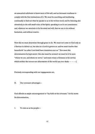 an unwearied solicitude to know more of his will, and an incessant readiness toan unwearied solicitude to know more of his will, and an incessant readiness toan unwearied solicitude to know more of his will, and an incessant readiness toan unwearied solicitude to know more of his will, and an incessant readiness to
comply with the first intimations of it. We must be searching and meditatingcomply with the first intimations of it. We must be searching and meditatingcomply with the first intimations of it. We must be searching and meditatingcomply with the first intimations of it. We must be searching and meditating
continually to find out what he speaks to us in his written word; and be listening alsocontinually to find out what he speaks to us in his written word; and be listening alsocontinually to find out what he speaks to us in his written word; and be listening alsocontinually to find out what he speaks to us in his written word; and be listening also
attentively to the still small voice of his Spirit, speaking to us in our consciences:attentively to the still small voice of his Spirit, speaking to us in our consciences:attentively to the still small voice of his Spirit, speaking to us in our consciences:attentively to the still small voice of his Spirit, speaking to us in our consciences:
and, whatever we ascertain to be his mind and will, that we are to do withoutand, whatever we ascertain to be his mind and will, that we are to do withoutand, whatever we ascertain to be his mind and will, that we are to do withoutand, whatever we ascertain to be his mind and will, that we are to do without
hesitation, and without reserve.hesitation, and without reserve.hesitation, and without reserve.hesitation, and without reserve.
Now this we must determine through grace to do. We must not come to God only asNow this we must determine through grace to do. We must not come to God only asNow this we must determine through grace to do. We must not come to God only asNow this we must determine through grace to do. We must not come to God only as
a Saviour to deliver us, but also as a Lord to govern us: and we must resolve thata Saviour to deliver us, but also as a Lord to govern us: and we must resolve thata Saviour to deliver us, but also as a Lord to govern us: and we must resolve thata Saviour to deliver us, but also as a Lord to govern us: and we must resolve that
henceforthhenceforthhenceforthhenceforth ““““no other Lord shall have dominion over us.no other Lord shall have dominion over us.no other Lord shall have dominion over us.no other Lord shall have dominion over us.”””” Nor must thisNor must thisNor must thisNor must this
determination be kept secret: this also must be avowed: we must let it be seendetermination be kept secret: this also must be avowed: we must let it be seendetermination be kept secret: this also must be avowed: we must let it be seendetermination be kept secret: this also must be avowed: we must let it be seen
““““whose we are, and whom we serve;whose we are, and whom we serve;whose we are, and whom we serve;whose we are, and whom we serve;”””” and must evince a firmness in his serviceand must evince a firmness in his serviceand must evince a firmness in his serviceand must evince a firmness in his service
which neither the terrors nor allurements of the world can ever shakewhich neither the terrors nor allurements of the world can ever shakewhich neither the terrors nor allurements of the world can ever shakewhich neither the terrors nor allurements of the world can ever shake ———— ———— ————]]]]
Precisely corresponding with our engagements are,Precisely corresponding with our engagements are,Precisely corresponding with our engagements are,Precisely corresponding with our engagements are,
II.II.II.II. Our covenant advantagesOur covenant advantagesOur covenant advantagesOur covenant advantages————
God affords us ample encouragement toGod affords us ample encouragement toGod affords us ample encouragement toGod affords us ample encouragement to ““““lay hold on his covenant;lay hold on his covenant;lay hold on his covenant;lay hold on his covenant;”””” for he avowsfor he avowsfor he avowsfor he avows
his determination,his determination,his determination,his determination,
1111.... To own us as his peopleTo own us as his peopleTo own us as his peopleTo own us as his people————
87
 