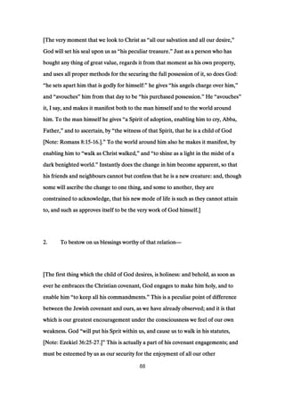 [The very moment that we look to Christ as[The very moment that we look to Christ as[The very moment that we look to Christ as[The very moment that we look to Christ as ““““all our salvation and all our desire,all our salvation and all our desire,all our salvation and all our desire,all our salvation and all our desire,””””
God will set his seal upon us asGod will set his seal upon us asGod will set his seal upon us asGod will set his seal upon us as ““““his peculiar treasure.his peculiar treasure.his peculiar treasure.his peculiar treasure.”””” Just as a person who hasJust as a person who hasJust as a person who hasJust as a person who has
bought any thing of great value, regards it from that moment as his own property,bought any thing of great value, regards it from that moment as his own property,bought any thing of great value, regards it from that moment as his own property,bought any thing of great value, regards it from that moment as his own property,
and uses all proper methods for the securing the full possession of it, so does God:and uses all proper methods for the securing the full possession of it, so does God:and uses all proper methods for the securing the full possession of it, so does God:and uses all proper methods for the securing the full possession of it, so does God:
““““he sets apart him that is godly for himself:he sets apart him that is godly for himself:he sets apart him that is godly for himself:he sets apart him that is godly for himself:”””” he giveshe giveshe giveshe gives ““““his angels charge over him,his angels charge over him,his angels charge over him,his angels charge over him,””””
andandandand ““““avouchesavouchesavouchesavouches”””” him from that day to behim from that day to behim from that day to behim from that day to be ““““his purchased possession.his purchased possession.his purchased possession.his purchased possession.”””” HeHeHeHe ““““avouchesavouchesavouchesavouches””””
it, I say, and makes it manifest both to the man himself and to the world aroundit, I say, and makes it manifest both to the man himself and to the world aroundit, I say, and makes it manifest both to the man himself and to the world aroundit, I say, and makes it manifest both to the man himself and to the world around
him. To the man himself he giveshim. To the man himself he giveshim. To the man himself he giveshim. To the man himself he gives ““““a Spirit of adoption, enabling him to cry, Abba,a Spirit of adoption, enabling him to cry, Abba,a Spirit of adoption, enabling him to cry, Abba,a Spirit of adoption, enabling him to cry, Abba,
Father,Father,Father,Father,”””” and to ascertain, byand to ascertain, byand to ascertain, byand to ascertain, by ““““the witness of that Spirit, that he is a child of Godthe witness of that Spirit, that he is a child of Godthe witness of that Spirit, that he is a child of Godthe witness of that Spirit, that he is a child of God
[Note: Romans[Note: Romans[Note: Romans[Note: Romans 8:158:158:158:15----16161616.]..]..]..].”””” To the world around him also he makes it manifest, byTo the world around him also he makes it manifest, byTo the world around him also he makes it manifest, byTo the world around him also he makes it manifest, by
enabling him toenabling him toenabling him toenabling him to ““““walk as Christ walked,walk as Christ walked,walk as Christ walked,walk as Christ walked,”””” andandandand ““““to shine as a light in the midst of ato shine as a light in the midst of ato shine as a light in the midst of ato shine as a light in the midst of a
dark benighted world.dark benighted world.dark benighted world.dark benighted world.”””” Instantly does the change in him become apparent, so thatInstantly does the change in him become apparent, so thatInstantly does the change in him become apparent, so thatInstantly does the change in him become apparent, so that
his friends and neighbours cannot but confess that he is a new creature: and, thoughhis friends and neighbours cannot but confess that he is a new creature: and, thoughhis friends and neighbours cannot but confess that he is a new creature: and, thoughhis friends and neighbours cannot but confess that he is a new creature: and, though
some will ascribe the change to one thing, and some to another, they aresome will ascribe the change to one thing, and some to another, they aresome will ascribe the change to one thing, and some to another, they aresome will ascribe the change to one thing, and some to another, they are
constrained to acknowledge, that his new mode of life is such as they cannot attainconstrained to acknowledge, that his new mode of life is such as they cannot attainconstrained to acknowledge, that his new mode of life is such as they cannot attainconstrained to acknowledge, that his new mode of life is such as they cannot attain
to, and such as approves itself to be the very work of God himself.]to, and such as approves itself to be the very work of God himself.]to, and such as approves itself to be the very work of God himself.]to, and such as approves itself to be the very work of God himself.]
2222.... To bestow on us blessings worthy of that relationTo bestow on us blessings worthy of that relationTo bestow on us blessings worthy of that relationTo bestow on us blessings worthy of that relation————
[The first thing which the child of God desires, is holiness: and behold, as soon as[The first thing which the child of God desires, is holiness: and behold, as soon as[The first thing which the child of God desires, is holiness: and behold, as soon as[The first thing which the child of God desires, is holiness: and behold, as soon as
ever he embraces the Christian covenant, God engages to make him holy, and toever he embraces the Christian covenant, God engages to make him holy, and toever he embraces the Christian covenant, God engages to make him holy, and toever he embraces the Christian covenant, God engages to make him holy, and to
enable himenable himenable himenable him ““““to keep all his commandments.to keep all his commandments.to keep all his commandments.to keep all his commandments.”””” This is a peculiar point of differenceThis is a peculiar point of differenceThis is a peculiar point of differenceThis is a peculiar point of difference
between the Jewish covenant and ours, as we have already observed; and it is thatbetween the Jewish covenant and ours, as we have already observed; and it is thatbetween the Jewish covenant and ours, as we have already observed; and it is thatbetween the Jewish covenant and ours, as we have already observed; and it is that
which is our greatest encouragement under the consciousness we feel of our ownwhich is our greatest encouragement under the consciousness we feel of our ownwhich is our greatest encouragement under the consciousness we feel of our ownwhich is our greatest encouragement under the consciousness we feel of our own
weakness. Godweakness. Godweakness. Godweakness. God ““““will put his Sprit within us, and cause us to walk in his statutes,will put his Sprit within us, and cause us to walk in his statutes,will put his Sprit within us, and cause us to walk in his statutes,will put his Sprit within us, and cause us to walk in his statutes,
[Note: Ezekiel[Note: Ezekiel[Note: Ezekiel[Note: Ezekiel 36:2536:2536:2536:25----27272727.].].].]”””” This is actually a part of his covenant engagements; andThis is actually a part of his covenant engagements; andThis is actually a part of his covenant engagements; andThis is actually a part of his covenant engagements; and
must be esteemed by us as our security for the enjoyment of all our othermust be esteemed by us as our security for the enjoyment of all our othermust be esteemed by us as our security for the enjoyment of all our othermust be esteemed by us as our security for the enjoyment of all our other
88
 