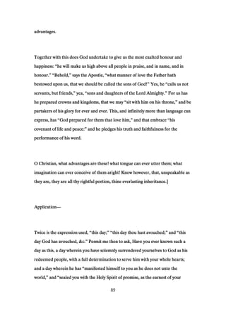advantages.advantages.advantages.advantages.
Together with this does God undertake to give us the most exalted honour andTogether with this does God undertake to give us the most exalted honour andTogether with this does God undertake to give us the most exalted honour andTogether with this does God undertake to give us the most exalted honour and
happiness:happiness:happiness:happiness: ““““he will make us high above all people in praise, and in name, and inhe will make us high above all people in praise, and in name, and inhe will make us high above all people in praise, and in name, and inhe will make us high above all people in praise, and in name, and in
honour.honour.honour.honour.” “” “” “” “Behold,Behold,Behold,Behold,”””” says the Apostle,says the Apostle,says the Apostle,says the Apostle, ““““what manner of love the Father hathwhat manner of love the Father hathwhat manner of love the Father hathwhat manner of love the Father hath
bestowed upon us, that we should be called the sons of God!bestowed upon us, that we should be called the sons of God!bestowed upon us, that we should be called the sons of God!bestowed upon us, that we should be called the sons of God!”””” Yes, heYes, heYes, heYes, he ““““calls us notcalls us notcalls us notcalls us not
servants, but friends,servants, but friends,servants, but friends,servants, but friends,”””” yea,yea,yea,yea, ““““sons and daughters of the Lord Almighty.sons and daughters of the Lord Almighty.sons and daughters of the Lord Almighty.sons and daughters of the Lord Almighty.”””” For us hasFor us hasFor us hasFor us has
he prepared crowns and kingdoms, that we mayhe prepared crowns and kingdoms, that we mayhe prepared crowns and kingdoms, that we mayhe prepared crowns and kingdoms, that we may ““““sit with him on his throne,sit with him on his throne,sit with him on his throne,sit with him on his throne,”””” and beand beand beand be
partakers of his glory for ever and ever. This, and infinitely more than language canpartakers of his glory for ever and ever. This, and infinitely more than language canpartakers of his glory for ever and ever. This, and infinitely more than language canpartakers of his glory for ever and ever. This, and infinitely more than language can
express, hasexpress, hasexpress, hasexpress, has ““““God prepared for them that love him,God prepared for them that love him,God prepared for them that love him,God prepared for them that love him,”””” and that embraceand that embraceand that embraceand that embrace ““““hishishishis
covenant of life and peace:covenant of life and peace:covenant of life and peace:covenant of life and peace:”””” and he pledges his truth and faithfulness for theand he pledges his truth and faithfulness for theand he pledges his truth and faithfulness for theand he pledges his truth and faithfulness for the
performance of his word.performance of his word.performance of his word.performance of his word.
O Christian, what advantages are these! what tongue can ever utter them; whatO Christian, what advantages are these! what tongue can ever utter them; whatO Christian, what advantages are these! what tongue can ever utter them; whatO Christian, what advantages are these! what tongue can ever utter them; what
imagination can ever conceive of them aright! Know however, that, unspeakable asimagination can ever conceive of them aright! Know however, that, unspeakable asimagination can ever conceive of them aright! Know however, that, unspeakable asimagination can ever conceive of them aright! Know however, that, unspeakable as
they are, they are all thy rightful portion, thine everlasting inheritance.]they are, they are all thy rightful portion, thine everlasting inheritance.]they are, they are all thy rightful portion, thine everlasting inheritance.]they are, they are all thy rightful portion, thine everlasting inheritance.]
ApplicationApplicationApplicationApplication————
Twice is the expression used,Twice is the expression used,Twice is the expression used,Twice is the expression used, ““““this day;this day;this day;this day;” “” “” “” “this day thou hast avouched;this day thou hast avouched;this day thou hast avouched;this day thou hast avouched;”””” andandandand ““““thisthisthisthis
day God has avouched, &c.day God has avouched, &c.day God has avouched, &c.day God has avouched, &c.”””” Permit me then to ask, Have you ever known such aPermit me then to ask, Have you ever known such aPermit me then to ask, Have you ever known such aPermit me then to ask, Have you ever known such a
day as this, a day wherein you have solemnly surrendered yourselves to God as hisday as this, a day wherein you have solemnly surrendered yourselves to God as hisday as this, a day wherein you have solemnly surrendered yourselves to God as hisday as this, a day wherein you have solemnly surrendered yourselves to God as his
redeemed people, with a full determination to serve him with your whole hearts;redeemed people, with a full determination to serve him with your whole hearts;redeemed people, with a full determination to serve him with your whole hearts;redeemed people, with a full determination to serve him with your whole hearts;
and a day wherein he hasand a day wherein he hasand a day wherein he hasand a day wherein he has ““““manifested himself to you as he does not unto themanifested himself to you as he does not unto themanifested himself to you as he does not unto themanifested himself to you as he does not unto the
world,world,world,world,”””” andandandand ““““sealed you with the Holy Spirit of promise, as the earnest of yoursealed you with the Holy Spirit of promise, as the earnest of yoursealed you with the Holy Spirit of promise, as the earnest of yoursealed you with the Holy Spirit of promise, as the earnest of your
89
 