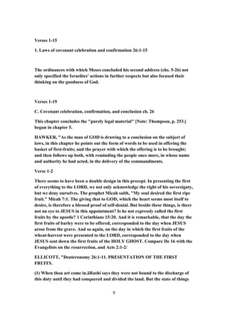 Verses 1-15
1. Laws of covenant celebration and confirmation 26:1-15
The ordinances with which Moses concluded his second address (chs. 5-26) not
only specified the Israelites' actions in further respects but also focused their
thinking on the goodness of God.
Verses 1-19
C. Covenant celebration, confirmation, and conclusion ch. 26
This chapter concludes the "purely legal material" [Note: Thompson, p. 253.]
begun in chapter 5.
HAWKER, "As the man of GOD is drawing to a conclusion on the subject of
laws, in this chapter he points out the form of words to be used in offering the
basket of first-fruits; and the prayer with which the offering is to be brought;
and then follows up both, with reminding the people once more, in whose name
and authority he had acted, in the delivery of the commandments.
Verse 1-2
There seems to have been a double design in this precept. In presenting the first
of everything to the LORD, we not only acknowledge the right of his sovereignty,
but we deny ourselves. The prophet Micah saith, "My soul desired the first ripe
fruit." Micah 7:1. The giving that to GOD, which the heart seems most itself to
desire, is therefore a blessed proof of self-denial. But beside these things, is there
not an eye to JESUS in this appointment? Is he not expressly called the first
fruits by the apostle? 1 Corinthians 15:20. And it is remarkable, that the day the
first fruits of barley were to be offered, corresponded to the day when JESUS
arose from the grave. And so again, on the day in which the first fruits of the
wheat-harvest were presented to the LORD, corresponded to the day when
JESUS sent down the first fruits of the HOLY GHOST. Compare De 16 with the
Evangelists on the resurrection, and Acts 2:1-2/
ELLICOTT, "Deuteronomy 26:1-11. PRESENTATION OF THE FIRST
FRUITS.
(1) When thou art come in.âRashi says they were not bound to the discharge of
this duty until they had conquered and divided the land. But the state of things
9
 
