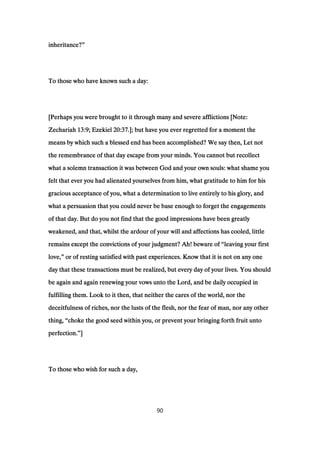 inheritance?inheritance?inheritance?inheritance?””””
To those who have known such a day:To those who have known such a day:To those who have known such a day:To those who have known such a day:
[Perhaps you were brought to it through many and severe afflictions [Note:[Perhaps you were brought to it through many and severe afflictions [Note:[Perhaps you were brought to it through many and severe afflictions [Note:[Perhaps you were brought to it through many and severe afflictions [Note:
ZechariahZechariahZechariahZechariah 13:913:913:913:9; Ezekiel; Ezekiel; Ezekiel; Ezekiel 20:3720:3720:3720:37.]; but have you ever regretted for a moment the.]; but have you ever regretted for a moment the.]; but have you ever regretted for a moment the.]; but have you ever regretted for a moment the
means by which such a blessed end has been accomplished? We say then, Let notmeans by which such a blessed end has been accomplished? We say then, Let notmeans by which such a blessed end has been accomplished? We say then, Let notmeans by which such a blessed end has been accomplished? We say then, Let not
the remembrance of that day escape from your minds. You cannot but recollectthe remembrance of that day escape from your minds. You cannot but recollectthe remembrance of that day escape from your minds. You cannot but recollectthe remembrance of that day escape from your minds. You cannot but recollect
what a solemn transaction it was between God and your own souls: what shame youwhat a solemn transaction it was between God and your own souls: what shame youwhat a solemn transaction it was between God and your own souls: what shame youwhat a solemn transaction it was between God and your own souls: what shame you
felt that ever you had alienated yourselves from him, what gratitude to him for hisfelt that ever you had alienated yourselves from him, what gratitude to him for hisfelt that ever you had alienated yourselves from him, what gratitude to him for hisfelt that ever you had alienated yourselves from him, what gratitude to him for his
gracious acceptance of you, what a determination to live entirely to his glory, andgracious acceptance of you, what a determination to live entirely to his glory, andgracious acceptance of you, what a determination to live entirely to his glory, andgracious acceptance of you, what a determination to live entirely to his glory, and
what a persuasion that you could never be base enough to forget the engagementswhat a persuasion that you could never be base enough to forget the engagementswhat a persuasion that you could never be base enough to forget the engagementswhat a persuasion that you could never be base enough to forget the engagements
of that day. But do you not find that the good impressions have been greatlyof that day. But do you not find that the good impressions have been greatlyof that day. But do you not find that the good impressions have been greatlyof that day. But do you not find that the good impressions have been greatly
weakened, and that, whilst the ardour of your will and affections has cooled, littleweakened, and that, whilst the ardour of your will and affections has cooled, littleweakened, and that, whilst the ardour of your will and affections has cooled, littleweakened, and that, whilst the ardour of your will and affections has cooled, little
remains except the convictions of your judgment? Ah! beware ofremains except the convictions of your judgment? Ah! beware ofremains except the convictions of your judgment? Ah! beware ofremains except the convictions of your judgment? Ah! beware of ““““leaving your firstleaving your firstleaving your firstleaving your first
love,love,love,love,”””” or of resting satisfied with past experiences. Know that it is not on any oneor of resting satisfied with past experiences. Know that it is not on any oneor of resting satisfied with past experiences. Know that it is not on any oneor of resting satisfied with past experiences. Know that it is not on any one
day that these transactions must be realized, but every day of your lives. You shouldday that these transactions must be realized, but every day of your lives. You shouldday that these transactions must be realized, but every day of your lives. You shouldday that these transactions must be realized, but every day of your lives. You should
be again and again renewing your vows unto the Lord, and be daily occupied inbe again and again renewing your vows unto the Lord, and be daily occupied inbe again and again renewing your vows unto the Lord, and be daily occupied inbe again and again renewing your vows unto the Lord, and be daily occupied in
fulfilling them. Look to it then, that neither the cares of the world, nor thefulfilling them. Look to it then, that neither the cares of the world, nor thefulfilling them. Look to it then, that neither the cares of the world, nor thefulfilling them. Look to it then, that neither the cares of the world, nor the
deceitfulness of riches, nor the lusts of the flesh, nor the fear of man, nor any otherdeceitfulness of riches, nor the lusts of the flesh, nor the fear of man, nor any otherdeceitfulness of riches, nor the lusts of the flesh, nor the fear of man, nor any otherdeceitfulness of riches, nor the lusts of the flesh, nor the fear of man, nor any other
thing,thing,thing,thing, ““““choke the good seed within you, or prevent your bringing forth fruit untochoke the good seed within you, or prevent your bringing forth fruit untochoke the good seed within you, or prevent your bringing forth fruit untochoke the good seed within you, or prevent your bringing forth fruit unto
perfection.perfection.perfection.perfection.””””]]]]
To those who wish for such a day,To those who wish for such a day,To those who wish for such a day,To those who wish for such a day,
90
 