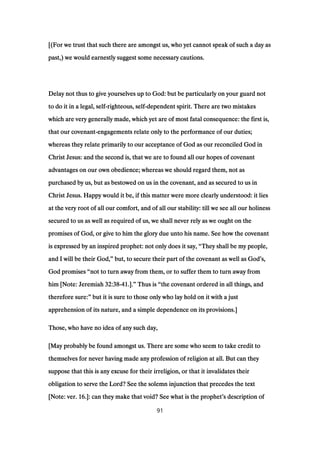 [(For we trust that such there are amongst us, who yet cannot speak of such a day as[(For we trust that such there are amongst us, who yet cannot speak of such a day as[(For we trust that such there are amongst us, who yet cannot speak of such a day as[(For we trust that such there are amongst us, who yet cannot speak of such a day as
past,) we would earnestly suggest some necessary cautions.past,) we would earnestly suggest some necessary cautions.past,) we would earnestly suggest some necessary cautions.past,) we would earnestly suggest some necessary cautions.
Delay not thus to give yourselves up to God: but be particularly on your guard notDelay not thus to give yourselves up to God: but be particularly on your guard notDelay not thus to give yourselves up to God: but be particularly on your guard notDelay not thus to give yourselves up to God: but be particularly on your guard not
to do it in a legal, selfto do it in a legal, selfto do it in a legal, selfto do it in a legal, self----righteous, selfrighteous, selfrighteous, selfrighteous, self----dependent spirit. There are two mistakesdependent spirit. There are two mistakesdependent spirit. There are two mistakesdependent spirit. There are two mistakes
which are very generally made, which yet are of most fatal consequence: the first is,which are very generally made, which yet are of most fatal consequence: the first is,which are very generally made, which yet are of most fatal consequence: the first is,which are very generally made, which yet are of most fatal consequence: the first is,
that our covenantthat our covenantthat our covenantthat our covenant----engagements relate only to the performance of our duties;engagements relate only to the performance of our duties;engagements relate only to the performance of our duties;engagements relate only to the performance of our duties;
whereas they relate primarily to our acceptance of God as our reconciled God inwhereas they relate primarily to our acceptance of God as our reconciled God inwhereas they relate primarily to our acceptance of God as our reconciled God inwhereas they relate primarily to our acceptance of God as our reconciled God in
Christ Jesus: and the second is, that we are to found all our hopes of covenantChrist Jesus: and the second is, that we are to found all our hopes of covenantChrist Jesus: and the second is, that we are to found all our hopes of covenantChrist Jesus: and the second is, that we are to found all our hopes of covenant
advantages on our own obedience; whereas we should regard them, not asadvantages on our own obedience; whereas we should regard them, not asadvantages on our own obedience; whereas we should regard them, not asadvantages on our own obedience; whereas we should regard them, not as
purchased by us, but as bestowed on us in the covenant, and as secured to us inpurchased by us, but as bestowed on us in the covenant, and as secured to us inpurchased by us, but as bestowed on us in the covenant, and as secured to us inpurchased by us, but as bestowed on us in the covenant, and as secured to us in
Christ Jesus. Happy would it be, if this matter were more clearly understood: it liesChrist Jesus. Happy would it be, if this matter were more clearly understood: it liesChrist Jesus. Happy would it be, if this matter were more clearly understood: it liesChrist Jesus. Happy would it be, if this matter were more clearly understood: it lies
at the very root of all our comfort, and of all our stability: till we see all our holinessat the very root of all our comfort, and of all our stability: till we see all our holinessat the very root of all our comfort, and of all our stability: till we see all our holinessat the very root of all our comfort, and of all our stability: till we see all our holiness
secured to us as well as required of us, we shall never rely as we ought on thesecured to us as well as required of us, we shall never rely as we ought on thesecured to us as well as required of us, we shall never rely as we ought on thesecured to us as well as required of us, we shall never rely as we ought on the
promises of God, or give to him the glory due unto his name. See how the covenantpromises of God, or give to him the glory due unto his name. See how the covenantpromises of God, or give to him the glory due unto his name. See how the covenantpromises of God, or give to him the glory due unto his name. See how the covenant
is expressed by an inspired prophet: not only does it say,is expressed by an inspired prophet: not only does it say,is expressed by an inspired prophet: not only does it say,is expressed by an inspired prophet: not only does it say, ““““They shall be my people,They shall be my people,They shall be my people,They shall be my people,
and I will be their God,and I will be their God,and I will be their God,and I will be their God,”””” but, to secure their part of the covenant as well as Godbut, to secure their part of the covenant as well as Godbut, to secure their part of the covenant as well as Godbut, to secure their part of the covenant as well as God’’’’s,s,s,s,
God promisesGod promisesGod promisesGod promises ““““not to turn away from them, or to suffer them to turn away fromnot to turn away from them, or to suffer them to turn away fromnot to turn away from them, or to suffer them to turn away fromnot to turn away from them, or to suffer them to turn away from
him [Note: Jeremiahhim [Note: Jeremiahhim [Note: Jeremiahhim [Note: Jeremiah 32:3832:3832:3832:38----41414141.]..]..]..].”””” Thus isThus isThus isThus is ““““the covenant ordered in all things, andthe covenant ordered in all things, andthe covenant ordered in all things, andthe covenant ordered in all things, and
therefore sure:therefore sure:therefore sure:therefore sure:”””” but it is sure to those only who lay hold on it with a justbut it is sure to those only who lay hold on it with a justbut it is sure to those only who lay hold on it with a justbut it is sure to those only who lay hold on it with a just
apprehension of its nature, and a simple dependence on its provisions.]apprehension of its nature, and a simple dependence on its provisions.]apprehension of its nature, and a simple dependence on its provisions.]apprehension of its nature, and a simple dependence on its provisions.]
Those, who have no idea of any such day,Those, who have no idea of any such day,Those, who have no idea of any such day,Those, who have no idea of any such day,
[May probably be found amongst us. There are some who seem to take credit to[May probably be found amongst us. There are some who seem to take credit to[May probably be found amongst us. There are some who seem to take credit to[May probably be found amongst us. There are some who seem to take credit to
themselves for never having made any profession of religion at all. But can theythemselves for never having made any profession of religion at all. But can theythemselves for never having made any profession of religion at all. But can theythemselves for never having made any profession of religion at all. But can they
suppose that this is any excuse for their irreligion, or that it invalidates theirsuppose that this is any excuse for their irreligion, or that it invalidates theirsuppose that this is any excuse for their irreligion, or that it invalidates theirsuppose that this is any excuse for their irreligion, or that it invalidates their
obligation to serve the Lord? See the solemn injunction that precedes the textobligation to serve the Lord? See the solemn injunction that precedes the textobligation to serve the Lord? See the solemn injunction that precedes the textobligation to serve the Lord? See the solemn injunction that precedes the text
[Note: ver.[Note: ver.[Note: ver.[Note: ver. 16161616.]: can they make that void? See what is the prophet.]: can they make that void? See what is the prophet.]: can they make that void? See what is the prophet.]: can they make that void? See what is the prophet’’’’s description ofs description ofs description ofs description of
91
 