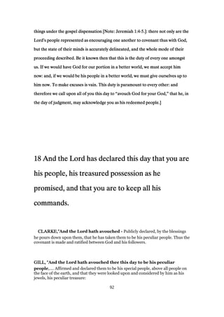 things under the gospel dispensation [Note: Jeremiahthings under the gospel dispensation [Note: Jeremiahthings under the gospel dispensation [Note: Jeremiahthings under the gospel dispensation [Note: Jeremiah 1:41:41:41:4----5555.]: there not only are the.]: there not only are the.]: there not only are the.]: there not only are the
LordLordLordLord’’’’s people represented as encouraging one another to covenant thus with God,s people represented as encouraging one another to covenant thus with God,s people represented as encouraging one another to covenant thus with God,s people represented as encouraging one another to covenant thus with God,
but the state of their minds is accurately delineated, and the whole mode of theirbut the state of their minds is accurately delineated, and the whole mode of theirbut the state of their minds is accurately delineated, and the whole mode of theirbut the state of their minds is accurately delineated, and the whole mode of their
proceeding described. Be it known then that this is the duty of every one amongstproceeding described. Be it known then that this is the duty of every one amongstproceeding described. Be it known then that this is the duty of every one amongstproceeding described. Be it known then that this is the duty of every one amongst
us. If we would have God for our portion in a better world, we must accept himus. If we would have God for our portion in a better world, we must accept himus. If we would have God for our portion in a better world, we must accept himus. If we would have God for our portion in a better world, we must accept him
now: and, if we would be his people in a better world, we must give ourselves up tonow: and, if we would be his people in a better world, we must give ourselves up tonow: and, if we would be his people in a better world, we must give ourselves up tonow: and, if we would be his people in a better world, we must give ourselves up to
him now. To make excuses is vain. This duty is paramount to every other: andhim now. To make excuses is vain. This duty is paramount to every other: andhim now. To make excuses is vain. This duty is paramount to every other: andhim now. To make excuses is vain. This duty is paramount to every other: and
therefore we call upon all of you this day totherefore we call upon all of you this day totherefore we call upon all of you this day totherefore we call upon all of you this day to ““““avouch God for your God,avouch God for your God,avouch God for your God,avouch God for your God,”””” that he, inthat he, inthat he, inthat he, in
the day of judgment, may acknowledge you as his redeemed people.]the day of judgment, may acknowledge you as his redeemed people.]the day of judgment, may acknowledge you as his redeemed people.]the day of judgment, may acknowledge you as his redeemed people.]
18181818 And the Lord has declared this day that you areAnd the Lord has declared this day that you areAnd the Lord has declared this day that you areAnd the Lord has declared this day that you are
his people, his treasured possession as hehis people, his treasured possession as hehis people, his treasured possession as hehis people, his treasured possession as he
promised, and that you are to keep all hispromised, and that you are to keep all hispromised, and that you are to keep all hispromised, and that you are to keep all his
commands.commands.commands.commands.
CLARKE,"CLARKE,"CLARKE,"CLARKE,"And the Lord hath avouched - Publicly declared, by the blessings
he pours down upon them, that he has taken them to be his peculiar people. Thus the
covenant is made and ratified between God and his followers.
GILL, "GILL, "GILL, "GILL, "And the Lord hath avouched thee this day to be his peculiar
people,.... Affirmed and declared them to be his special people, above all people on
the face of the earth, and that they were looked upon and considered by him as his
jewels, his peculiar treasure:
92
 