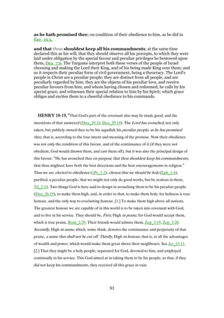 as he hath promised thee; on condition of their obedience to him, as he did in
Exo_19:5,
and that thou shouldest keep all his commandments; at the same time
declared this as his will, that they should observe all his precepts, to which they were
laid under obligation by the special favour and peculiar privileges he bestowed upon
them, Deu_7:6. The Targums interpret both these verses of the people of Israel
choosing and making the Lord their King, and of his being made King over them; and
so it respects their peculiar form of civil government, being a theocracy. The Lord's
people in Christ are a peculiar people; they are distinct from all people, and are
peculiarly regarded by him; they are the objects of his peculiar love, and receive
peculiar favours from him; and whom having chosen and redeemed, he calls by his
special grace, and witnesses their special relation to him by his Spirit; which grace
obliges and excites them to a cheerful obedience to his commands.
HENRYHENRYHENRYHENRY 18181818----19191919, ", ", ", "That God's part of the covenant also may be made good, and the
intentions of that answered (Deu_29:18, Deu_29:19): The Lord has avouched, not only
taken, but publicly owned thee to be his segullah, his peculiar people, as he has promised
thee, that is, according to the true intent and meaning of the promise. Now their obedience
was not only the condition of this favour, and of the continuance of it (if they were not
obedient, God would disown them, and cast them off), but it was also the principal design of
this favour. “He has avouched thee on purpose that thou shouldest keep his commandments,
that thou mightest have both the best directions and the best encouragements in religion.”
Thus we are elected to obedience (1Pe_1:2), chosen that we should be holy (Eph_1:4),
purified, a peculiar people, that we might not only do good works, but be zealous in them,
Tit_2:14. Two things God is here said to design in avouching them to be his peculiar people
(Deu_26:19), to make them high, and, in order to that, to make them holy; for holiness is true
honour, and the only way to everlasting honour. [1.] To make them high above all nations.
The greatest honour we are capable of in this world is to be taken into covenant with God,
and to live in his service. They should be, First, High in praise; for God would accept them,
which is true praise, Rom_2:29. Their friends would admire them, Zep_3:19, Zep_3:20.
Secondly, High in name, which, some think, denotes the continuance and perpetuity of that
praise, a name that shall not be cut off. Thirdly, High in honour, that is, in all the advantages
of wealth and power, which would make them great above their neighbours. See Jer_13:11.
[2.] That they might be a holy people, separated for God, devoted to him, and employed
continually in his service. This God aimed at in taking them to be his people; so that, if they
did not keep his commandments, they received all this grace in vain.
93
 