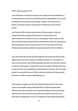 PETT, "DeuteronomyPETT, "DeuteronomyPETT, "DeuteronomyPETT, "Deuteronomy 26:1826:1826:1826:18----19191919
‘And Yahweh has avouched you this day to be a people for his own possession, asAnd Yahweh has avouched you this day to be a people for his own possession, asAnd Yahweh has avouched you this day to be a people for his own possession, asAnd Yahweh has avouched you this day to be a people for his own possession, as
he has promised you, and that you should keep all his commandments, and to makehe has promised you, and that you should keep all his commandments, and to makehe has promised you, and that you should keep all his commandments, and to makehe has promised you, and that you should keep all his commandments, and to make
you high above all nations that he has made,you high above all nations that he has made,you high above all nations that he has made,you high above all nations that he has made, ‘in praise, and in name, and inin praise, and in name, and inin praise, and in name, and inin praise, and in name, and in
honourhonourhonourhonour’, and that you may be a holy people to Yahweh your God, as he has, and that you may be a holy people to Yahweh your God, as he has, and that you may be a holy people to Yahweh your God, as he has, and that you may be a holy people to Yahweh your God, as he has
spoken.spoken.spoken.spoken.’
And Yahweh in His turn has avouched them as His true people, as His ownAnd Yahweh in His turn has avouched them as His true people, as His ownAnd Yahweh in His turn has avouched them as His true people, as His ownAnd Yahweh in His turn has avouched them as His true people, as His own
treasured possession (compare Deuteronomytreasured possession (compare Deuteronomytreasured possession (compare Deuteronomytreasured possession (compare Deuteronomy 7:67:67:67:6; Deuteronomy; Deuteronomy; Deuteronomy; Deuteronomy 14:214:214:214:2;;;;
DeuteronomyDeuteronomyDeuteronomyDeuteronomy 28:928:928:928:9----10101010; Exodus; Exodus; Exodus; Exodus 19:519:519:519:5----6666), as a holy people, totally set apart to Him,), as a holy people, totally set apart to Him,), as a holy people, totally set apart to Him,), as a holy people, totally set apart to Him,
just as He had promised. He had further avouched them as those who must keep alljust as He had promised. He had further avouched them as those who must keep alljust as He had promised. He had further avouched them as those who must keep alljust as He had promised. He had further avouched them as those who must keep all
His commandments. Here we have the picture of the true people of God, firstHis commandments. Here we have the picture of the true people of God, firstHis commandments. Here we have the picture of the true people of God, firstHis commandments. Here we have the picture of the true people of God, first
chosen and made precious, and then in response required to walk in obedience.chosen and made precious, and then in response required to walk in obedience.chosen and made precious, and then in response required to walk in obedience.chosen and made precious, and then in response required to walk in obedience.
The result will be that He will raise them high above all nations that He has made,The result will be that He will raise them high above all nations that He has made,The result will be that He will raise them high above all nations that He has made,The result will be that He will raise them high above all nations that He has made,
‘high in praise and name and honourhigh in praise and name and honourhigh in praise and name and honourhigh in praise and name and honour’ (compare Jeremiah(compare Jeremiah(compare Jeremiah(compare Jeremiah 13:1113:1113:1113:11; Jeremiah; Jeremiah; Jeremiah; Jeremiah 33:933:933:933:9,,,,
where it was the direct result of His saving work). But this was so that they would bewhere it was the direct result of His saving work). But this was so that they would bewhere it was the direct result of His saving work). But this was so that they would bewhere it was the direct result of His saving work). But this was so that they would be
revealed as a holy people to Yahweh their God in accordance with His words, trulyrevealed as a holy people to Yahweh their God in accordance with His words, trulyrevealed as a holy people to Yahweh their God in accordance with His words, trulyrevealed as a holy people to Yahweh their God in accordance with His words, truly
set apart for Him, and revealing His essential holiness in their lives. We all want theset apart for Him, and revealing His essential holiness in their lives. We all want theset apart for Him, and revealing His essential holiness in their lives. We all want theset apart for Him, and revealing His essential holiness in their lives. We all want the
praise, the name and the honour. What is often not so attractive is being a peoplepraise, the name and the honour. What is often not so attractive is being a peoplepraise, the name and the honour. What is often not so attractive is being a peoplepraise, the name and the honour. What is often not so attractive is being a people
who deserve it when it requires something from us.who deserve it when it requires something from us.who deserve it when it requires something from us.who deserve it when it requires something from us.
They would ever delight in the fact that Yahweh had chosen them. They wouldThey would ever delight in the fact that Yahweh had chosen them. They wouldThey would ever delight in the fact that Yahweh had chosen them. They wouldThey would ever delight in the fact that Yahweh had chosen them. They would
rejoice at the thought of being raised high above all. What they found morerejoice at the thought of being raised high above all. What they found morerejoice at the thought of being raised high above all. What they found morerejoice at the thought of being raised high above all. What they found more
difficult, and in the end refused, was to respond by walking in His ways and doingdifficult, and in the end refused, was to respond by walking in His ways and doingdifficult, and in the end refused, was to respond by walking in His ways and doingdifficult, and in the end refused, was to respond by walking in His ways and doing
only His will. In other words for many of them their belief was external. It wasonly His will. In other words for many of them their belief was external. It wasonly His will. In other words for many of them their belief was external. It wasonly His will. In other words for many of them their belief was external. It was
about their own importance. It was not a living belief in the living God which hadabout their own importance. It was not a living belief in the living God which hadabout their own importance. It was not a living belief in the living God which hadabout their own importance. It was not a living belief in the living God which had
94
 