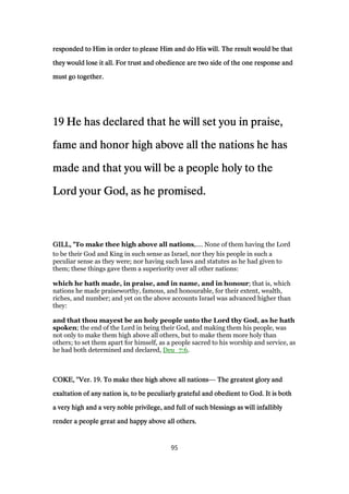 responded to Him in order to please Him and do His will. The result would be thatresponded to Him in order to please Him and do His will. The result would be thatresponded to Him in order to please Him and do His will. The result would be thatresponded to Him in order to please Him and do His will. The result would be that
they would lose it all. For trust and obedience are two side of the one response andthey would lose it all. For trust and obedience are two side of the one response andthey would lose it all. For trust and obedience are two side of the one response andthey would lose it all. For trust and obedience are two side of the one response and
must go together.must go together.must go together.must go together.
19191919 He has declared that he will set you in praise,He has declared that he will set you in praise,He has declared that he will set you in praise,He has declared that he will set you in praise,
fame and honor high above all the nations he hasfame and honor high above all the nations he hasfame and honor high above all the nations he hasfame and honor high above all the nations he has
made and that you will be a people holy to themade and that you will be a people holy to themade and that you will be a people holy to themade and that you will be a people holy to the
Lord your God, as he promised.Lord your God, as he promised.Lord your God, as he promised.Lord your God, as he promised.
GILL, "GILL, "GILL, "GILL, "To make thee high above all nations,.... None of them having the Lord
to be their God and King in such sense as Israel, nor they his people in such a
peculiar sense as they were; nor having such laws and statutes as he had given to
them; these things gave them a superiority over all other nations:
which he hath made, in praise, and in name, and in honour; that is, which
nations he made praiseworthy, famous, and honourable, for their extent, wealth,
riches, and number; and yet on the above accounts Israel was advanced higher than
they:
and that thou mayest be an holy people unto the Lord thy God, as he hath
spoken; the end of the Lord in being their God, and making them his people, was
not only to make them high above all others, but to make them more holy than
others; to set them apart for himself, as a people sacred to his worship and service, as
he had both determined and declared, Deu_7:6.
COKE, "Ver.COKE, "Ver.COKE, "Ver.COKE, "Ver. 19191919. To make thee high above all nations. To make thee high above all nations. To make thee high above all nations. To make thee high above all nations— The greatest glory andThe greatest glory andThe greatest glory andThe greatest glory and
exaltation of any nation is, to be peculiarly grateful and obedient to God. It is bothexaltation of any nation is, to be peculiarly grateful and obedient to God. It is bothexaltation of any nation is, to be peculiarly grateful and obedient to God. It is bothexaltation of any nation is, to be peculiarly grateful and obedient to God. It is both
a very high and a very noble privilege, and full of such blessings as will infalliblya very high and a very noble privilege, and full of such blessings as will infalliblya very high and a very noble privilege, and full of such blessings as will infalliblya very high and a very noble privilege, and full of such blessings as will infallibly
render a people great and happy above all others.render a people great and happy above all others.render a people great and happy above all others.render a people great and happy above all others.
95
 