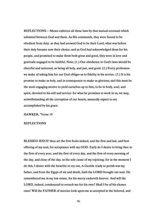 REFLECTIONS.REFLECTIONS.REFLECTIONS.REFLECTIONS.—Moses enforces all these laws by that mutual covenant whichMoses enforces all these laws by that mutual covenant whichMoses enforces all these laws by that mutual covenant whichMoses enforces all these laws by that mutual covenant which
subsisted between God and them. As His commands, they were bound to besubsisted between God and them. As His commands, they were bound to besubsisted between God and them. As His commands, they were bound to besubsisted between God and them. As His commands, they were bound to be
obedient from duty: as they had avowed God to be their Lord, what was beforeobedient from duty: as they had avowed God to be their Lord, what was beforeobedient from duty: as they had avowed God to be their Lord, what was beforeobedient from duty: as they had avowed God to be their Lord, what was before
their duty became now their choice; and as God had acknowledged them for histheir duty became now their choice; and as God had acknowledged them for histheir duty became now their choice; and as God had acknowledged them for histheir duty became now their choice; and as God had acknowledged them for his
people, and promised to make them both great and good, they were in love andpeople, and promised to make them both great and good, they were in love andpeople, and promised to make them both great and good, they were in love andpeople, and promised to make them both great and good, they were in love and
gratitude engaged to be faithful. Note; (gratitude engaged to be faithful. Note; (gratitude engaged to be faithful. Note; (gratitude engaged to be faithful. Note; (1111.) Our obedience to God's laws should be.) Our obedience to God's laws should be.) Our obedience to God's laws should be.) Our obedience to God's laws should be
cheerful and universal, as being all holy, and just, and good. (cheerful and universal, as being all holy, and just, and good. (cheerful and universal, as being all holy, and just, and good. (cheerful and universal, as being all holy, and just, and good. (2222.) Every profession.) Every profession.) Every profession.) Every profession
we make of taking him for our God obliges us to fidelity in his service. (we make of taking him for our God obliges us to fidelity in his service. (we make of taking him for our God obliges us to fidelity in his service. (we make of taking him for our God obliges us to fidelity in his service. (3333.) It is his.) It is his.) It is his.) It is his
promise to make us holy, and in consequence to make us glorious; and this must bepromise to make us holy, and in consequence to make us glorious; and this must bepromise to make us holy, and in consequence to make us glorious; and this must bepromise to make us holy, and in consequence to make us glorious; and this must be
the most engaging motive to yield ourselves up to him, to be in body, soul, andthe most engaging motive to yield ourselves up to him, to be in body, soul, andthe most engaging motive to yield ourselves up to him, to be in body, soul, andthe most engaging motive to yield ourselves up to him, to be in body, soul, and
spirit, devoted to his will and service: for what he promises to work in us, we may,spirit, devoted to his will and service: for what he promises to work in us, we may,spirit, devoted to his will and service: for what he promises to work in us, we may,spirit, devoted to his will and service: for what he promises to work in us, we may,
notwithstanding all the corruption of our hearts, assuredly expect to seenotwithstanding all the corruption of our hearts, assuredly expect to seenotwithstanding all the corruption of our hearts, assuredly expect to seenotwithstanding all the corruption of our hearts, assuredly expect to see
accomplished by his grace.accomplished by his grace.accomplished by his grace.accomplished by his grace.
HAWKER, "VerseHAWKER, "VerseHAWKER, "VerseHAWKER, "Verse 19191919
REFLECTIONSREFLECTIONSREFLECTIONSREFLECTIONS
BLESSED JESUS! thou art the first fruits indeed, and the first and last, and bestBLESSED JESUS! thou art the first fruits indeed, and the first and last, and bestBLESSED JESUS! thou art the first fruits indeed, and the first and last, and bestBLESSED JESUS! thou art the first fruits indeed, and the first and last, and best
offering of my soul, for acceptance with my GOD. Early do I desire to bring thee inoffering of my soul, for acceptance with my GOD. Early do I desire to bring thee inoffering of my soul, for acceptance with my GOD. Early do I desire to bring thee inoffering of my soul, for acceptance with my GOD. Early do I desire to bring thee in
the first of every year, and the first of every day, and the first of every morning ofthe first of every year, and the first of every day, and the first of every morning ofthe first of every year, and the first of every day, and the first of every morning ofthe first of every year, and the first of every day, and the first of every morning of
the day, and close of the day, as the sole cause of my rejoicing: for in the moment Ithe day, and close of the day, as the sole cause of my rejoicing: for in the moment Ithe day, and close of the day, as the sole cause of my rejoicing: for in the moment Ithe day, and close of the day, as the sole cause of my rejoicing: for in the moment I
do this, I desire with the Israelite to cry out, A Gentile ready to perish was mydo this, I desire with the Israelite to cry out, A Gentile ready to perish was mydo this, I desire with the Israelite to cry out, A Gentile ready to perish was mydo this, I desire with the Israelite to cry out, A Gentile ready to perish was my
father, and from the Egypt of sin and death, hath the LORD brought out soul. Hefather, and from the Egypt of sin and death, hath the LORD brought out soul. Hefather, and from the Egypt of sin and death, hath the LORD brought out soul. Hefather, and from the Egypt of sin and death, hath the LORD brought out soul. He
remembered me in my low estate, for his mercy endureth forever. And will theremembered me in my low estate, for his mercy endureth forever. And will theremembered me in my low estate, for his mercy endureth forever. And will theremembered me in my low estate, for his mercy endureth forever. And will the
LORD, indeed, condescend to avouch me for his own? Shall I be of his chosenLORD, indeed, condescend to avouch me for his own? Shall I be of his chosenLORD, indeed, condescend to avouch me for his own? Shall I be of his chosenLORD, indeed, condescend to avouch me for his own? Shall I be of his chosen
ones! Will the FATHER of mercies look upon me as accepted in the beloved, andones! Will the FATHER of mercies look upon me as accepted in the beloved, andones! Will the FATHER of mercies look upon me as accepted in the beloved, andones! Will the FATHER of mercies look upon me as accepted in the beloved, and
96
 