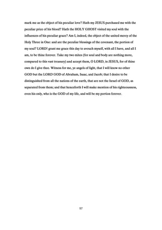 mark me as the object of his peculiar love? Hath my JESUS purchased me with themark me as the object of his peculiar love? Hath my JESUS purchased me with themark me as the object of his peculiar love? Hath my JESUS purchased me with themark me as the object of his peculiar love? Hath my JESUS purchased me with the
peculiar price of his blood? Hath the HOLY GHOST visited my soul with thepeculiar price of his blood? Hath the HOLY GHOST visited my soul with thepeculiar price of his blood? Hath the HOLY GHOST visited my soul with thepeculiar price of his blood? Hath the HOLY GHOST visited my soul with the
influences of his peculiar grace? Am I, indeed, the object of the united mercy of theinfluences of his peculiar grace? Am I, indeed, the object of the united mercy of theinfluences of his peculiar grace? Am I, indeed, the object of the united mercy of theinfluences of his peculiar grace? Am I, indeed, the object of the united mercy of the
Holy Three in One: and are the peculiar blessings of the covenant, the portion ofHoly Three in One: and are the peculiar blessings of the covenant, the portion ofHoly Three in One: and are the peculiar blessings of the covenant, the portion ofHoly Three in One: and are the peculiar blessings of the covenant, the portion of
my soul? LORD! grant me grace this day to avouch myself, with all I have, and all Imy soul? LORD! grant me grace this day to avouch myself, with all I have, and all Imy soul? LORD! grant me grace this day to avouch myself, with all I have, and all Imy soul? LORD! grant me grace this day to avouch myself, with all I have, and all I
am, to be thine forever. Take my two mites (for soul and body are nothing more,am, to be thine forever. Take my two mites (for soul and body are nothing more,am, to be thine forever. Take my two mites (for soul and body are nothing more,am, to be thine forever. Take my two mites (for soul and body are nothing more,
compared to this vast treasury) and accept them, O LORD, in JESUS, for of thinecompared to this vast treasury) and accept them, O LORD, in JESUS, for of thinecompared to this vast treasury) and accept them, O LORD, in JESUS, for of thinecompared to this vast treasury) and accept them, O LORD, in JESUS, for of thine
own do I give thee. Witness for me, ye angels of light, that I will know no otherown do I give thee. Witness for me, ye angels of light, that I will know no otherown do I give thee. Witness for me, ye angels of light, that I will know no otherown do I give thee. Witness for me, ye angels of light, that I will know no other
GOD but the LORD GOD of Abraham, Isaac, and Jacob; that I desire to beGOD but the LORD GOD of Abraham, Isaac, and Jacob; that I desire to beGOD but the LORD GOD of Abraham, Isaac, and Jacob; that I desire to beGOD but the LORD GOD of Abraham, Isaac, and Jacob; that I desire to be
distinguished from all the nations of the earth, that are not the Israel of GOD, asdistinguished from all the nations of the earth, that are not the Israel of GOD, asdistinguished from all the nations of the earth, that are not the Israel of GOD, asdistinguished from all the nations of the earth, that are not the Israel of GOD, as
separated from them; and that henceforth I will make mention of his righteousness,separated from them; and that henceforth I will make mention of his righteousness,separated from them; and that henceforth I will make mention of his righteousness,separated from them; and that henceforth I will make mention of his righteousness,
even his only, who is the GOD of my life, and will be my portion forever.even his only, who is the GOD of my life, and will be my portion forever.even his only, who is the GOD of my life, and will be my portion forever.even his only, who is the GOD of my life, and will be my portion forever.
97
 
