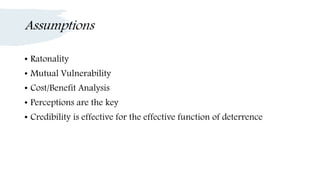 Assumptions
• Ratonality
• Mutual Vulnerability
• Cost/Benefit Analysis
• Perceptions are the key
• Credibility is effective for the effective function of deterrence
 