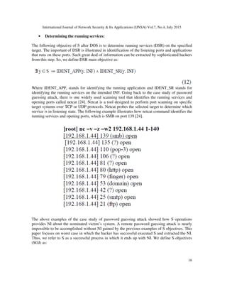 International Journal of Network Security & Its Applications (IJNSA) Vol.7, No.4, July 2015
16
• Determining the running services:
The following objective of S after DOS is to determine running services (DSR) on the specified
target. The important of DSR is illustrated in identification of the listening ports and applications
that runs on these ports. Such great deal of information can be extracted by sophisticated hackers
from this step. So, we define DSR main objective as:
Where IDENT_APP, stands for identifying the running application and IDENT_SR stands for
identifying the running services on the intended INF. Going back to the case study of password
guessing attack, there is one widely used scanning tool that identifies the running services and
opening ports called netcat [24]. Netcat is a tool designed to perform port scanning on specific
target systems over TCP or UDP protocols. Netcat probes the selected target to determine which
service is in listening state. The following example illustrates how netcat command identifies the
running services and opening ports, which is SMB on port 139 [24].
The above examples of the case study of password guessing attack showed how S operations
provides NI about the nominated victim’s system. A remote password guessing attack is nearly
impossible to be accomplished without NI gained by the previous examples of S objectives. This
paper focuses on worst case in which the hacker has successful executed S and extracted the NI.
Thus, we refer to S as a successful process in which it ends up with NI. We define S objectives
(SOJ) as:
 