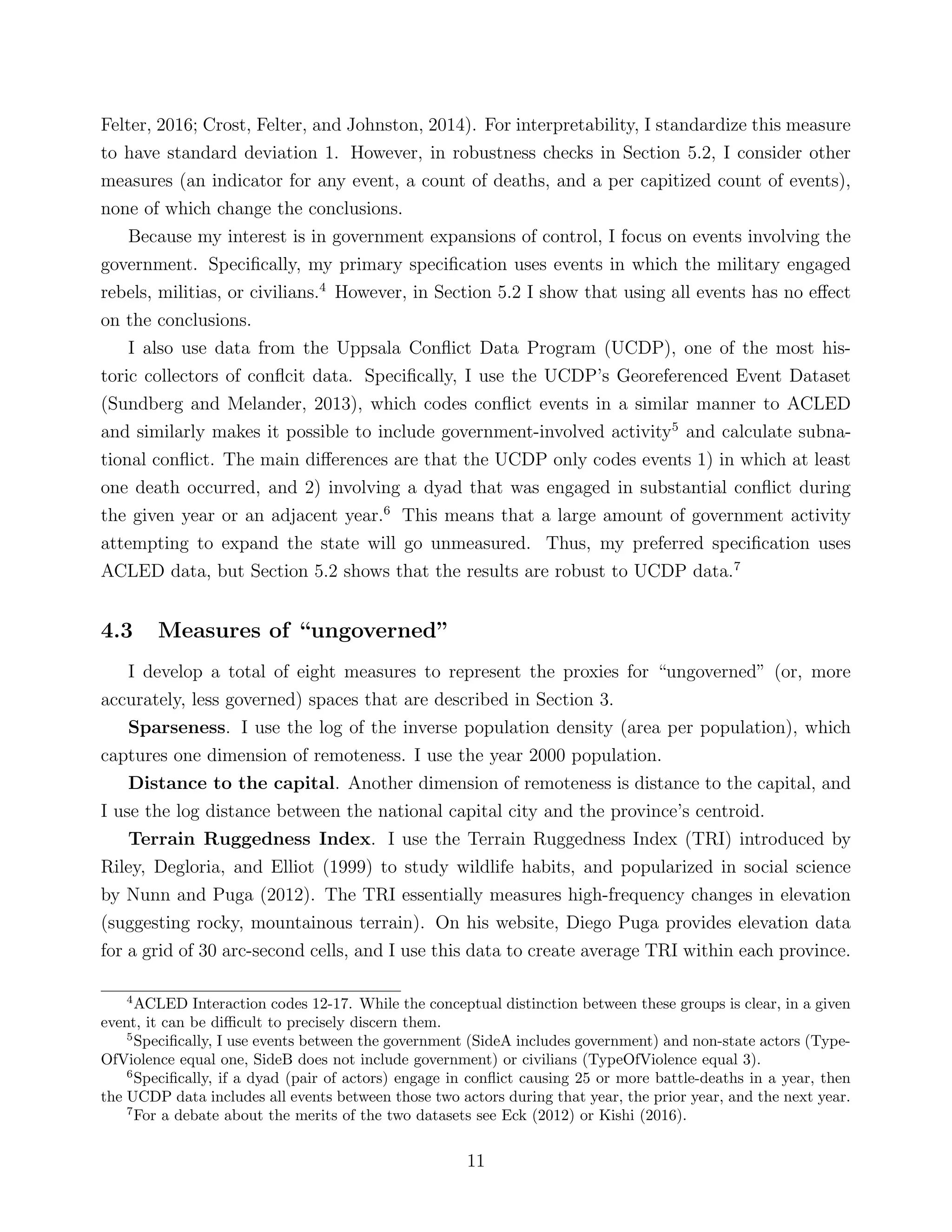 Felter, 2016; Crost, Felter, and Johnston, 2014). For interpretability, I standardize this measure
to have standard deviation 1. However, in robustness checks in Section 5.2, I consider other
measures (an indicator for any event, a count of deaths, and a per capitized count of events),
none of which change the conclusions.
Because my interest is in government expansions of control, I focus on events involving the
government. Speciﬁcally, my primary speciﬁcation uses events in which the military engaged
rebels, militias, or civilians.4
However, in Section 5.2 I show that using all events has no eﬀect
on the conclusions.
I also use data from the Uppsala Conﬂict Data Program (UCDP), one of the most his-
toric collectors of conﬂcit data. Speciﬁcally, I use the UCDP’s Georeferenced Event Dataset
(Sundberg and Melander, 2013), which codes conﬂict events in a similar manner to ACLED
and similarly makes it possible to include government-involved activity5
and calculate subna-
tional conﬂict. The main diﬀerences are that the UCDP only codes events 1) in which at least
one death occurred, and 2) involving a dyad that was engaged in substantial conﬂict during
the given year or an adjacent year.6
This means that a large amount of government activity
attempting to expand the state will go unmeasured. Thus, my preferred speciﬁcation uses
ACLED data, but Section 5.2 shows that the results are robust to UCDP data.7
4.3 Measures of “ungoverned”
I develop a total of eight measures to represent the proxies for “ungoverned” (or, more
accurately, less governed) spaces that are described in Section 3.
Sparseness. I use the log of the inverse population density (area per population), which
captures one dimension of remoteness. I use the year 2000 population.
Distance to the capital. Another dimension of remoteness is distance to the capital, and
I use the log distance between the national capital city and the province’s centroid.
Terrain Ruggedness Index. I use the Terrain Ruggedness Index (TRI) introduced by
Riley, Degloria, and Elliot (1999) to study wildlife habits, and popularized in social science
by Nunn and Puga (2012). The TRI essentially measures high-frequency changes in elevation
(suggesting rocky, mountainous terrain). On his website, Diego Puga provides elevation data
for a grid of 30 arc-second cells, and I use this data to create average TRI within each province.
4
ACLED Interaction codes 12-17. While the conceptual distinction between these groups is clear, in a given
event, it can be diﬃcult to precisely discern them.
5
Speciﬁcally, I use events between the government (SideA includes government) and non-state actors (Type-
OfViolence equal one, SideB does not include government) or civilians (TypeOfViolence equal 3).
6
Speciﬁcally, if a dyad (pair of actors) engage in conﬂict causing 25 or more battle-deaths in a year, then
the UCDP data includes all events between those two actors during that year, the prior year, and the next year.
7
For a debate about the merits of the two datasets see Eck (2012) or Kishi (2016).
11
 