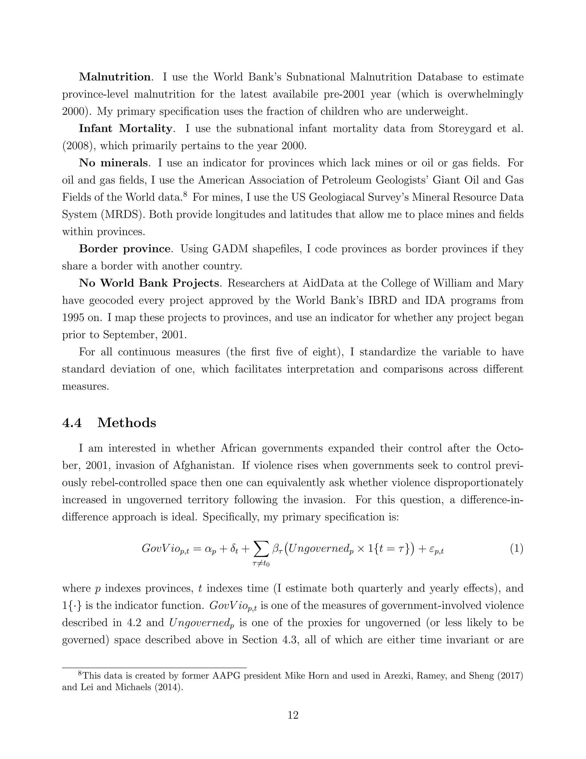 Malnutrition. I use the World Bank’s Subnational Malnutrition Database to estimate
province-level malnutrition for the latest availabile pre-2001 year (which is overwhelmingly
2000). My primary speciﬁcation uses the fraction of children who are underweight.
Infant Mortality. I use the subnational infant mortality data from Storeygard et al.
(2008), which primarily pertains to the year 2000.
No minerals. I use an indicator for provinces which lack mines or oil or gas ﬁelds. For
oil and gas ﬁelds, I use the American Association of Petroleum Geologists’ Giant Oil and Gas
Fields of the World data.8
For mines, I use the US Geologiacal Survey’s Mineral Resource Data
System (MRDS). Both provide longitudes and latitudes that allow me to place mines and ﬁelds
within provinces.
Border province. Using GADM shapeﬁles, I code provinces as border provinces if they
share a border with another country.
No World Bank Projects. Researchers at AidData at the College of William and Mary
have geocoded every project approved by the World Bank’s IBRD and IDA programs from
1995 on. I map these projects to provinces, and use an indicator for whether any project began
prior to September, 2001.
For all continuous measures (the ﬁrst ﬁve of eight), I standardize the variable to have
standard deviation of one, which facilitates interpretation and comparisons across diﬀerent
measures.
4.4 Methods
I am interested in whether African governments expanded their control after the Octo-
ber, 2001, invasion of Afghanistan. If violence rises when governments seek to control previ-
ously rebel-controlled space then one can equivalently ask whether violence disproportionately
increased in ungoverned territory following the invasion. For this question, a diﬀerence-in-
diﬀerence approach is ideal. Speciﬁcally, my primary speciﬁcation is:
GovV iop,t = αp + δt +
τ=t0
βτ Ungovernedp × 1{t = τ} + εp,t (1)
where p indexes provinces, t indexes time (I estimate both quarterly and yearly eﬀects), and
1{·} is the indicator function. GovV iop,t is one of the measures of government-involved violence
described in 4.2 and Ungovernedp is one of the proxies for ungoverned (or less likely to be
governed) space described above in Section 4.3, all of which are either time invariant or are
8
This data is created by former AAPG president Mike Horn and used in Arezki, Ramey, and Sheng (2017)
and Lei and Michaels (2014).
12
 
