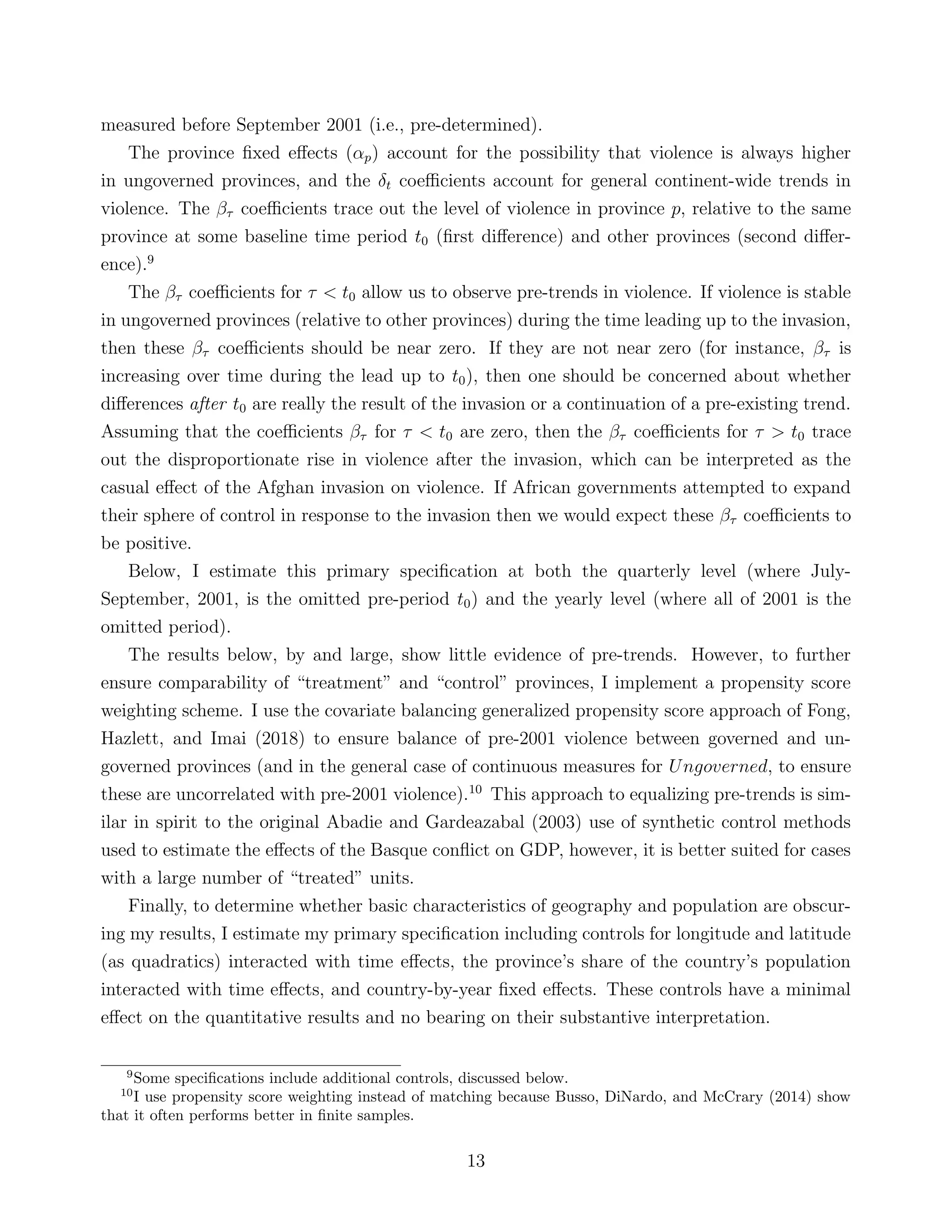 measured before September 2001 (i.e., pre-determined).
The province ﬁxed eﬀects (αp) account for the possibility that violence is always higher
in ungoverned provinces, and the δt coeﬃcients account for general continent-wide trends in
violence. The βτ coeﬃcients trace out the level of violence in province p, relative to the same
province at some baseline time period t0 (ﬁrst diﬀerence) and other provinces (second diﬀer-
ence).9
The βτ coeﬃcients for τ < t0 allow us to observe pre-trends in violence. If violence is stable
in ungoverned provinces (relative to other provinces) during the time leading up to the invasion,
then these βτ coeﬃcients should be near zero. If they are not near zero (for instance, βτ is
increasing over time during the lead up to t0), then one should be concerned about whether
diﬀerences after t0 are really the result of the invasion or a continuation of a pre-existing trend.
Assuming that the coeﬃcients βτ for τ < t0 are zero, then the βτ coeﬃcients for τ > t0 trace
out the disproportionate rise in violence after the invasion, which can be interpreted as the
casual eﬀect of the Afghan invasion on violence. If African governments attempted to expand
their sphere of control in response to the invasion then we would expect these βτ coeﬃcients to
be positive.
Below, I estimate this primary speciﬁcation at both the quarterly level (where July-
September, 2001, is the omitted pre-period t0) and the yearly level (where all of 2001 is the
omitted period).
The results below, by and large, show little evidence of pre-trends. However, to further
ensure comparability of “treatment” and “control” provinces, I implement a propensity score
weighting scheme. I use the covariate balancing generalized propensity score approach of Fong,
Hazlett, and Imai (2018) to ensure balance of pre-2001 violence between governed and un-
governed provinces (and in the general case of continuous measures for Ungoverned, to ensure
these are uncorrelated with pre-2001 violence).10
This approach to equalizing pre-trends is sim-
ilar in spirit to the original Abadie and Gardeazabal (2003) use of synthetic control methods
used to estimate the eﬀects of the Basque conﬂict on GDP, however, it is better suited for cases
with a large number of “treated” units.
Finally, to determine whether basic characteristics of geography and population are obscur-
ing my results, I estimate my primary speciﬁcation including controls for longitude and latitude
(as quadratics) interacted with time eﬀects, the province’s share of the country’s population
interacted with time eﬀects, and country-by-year ﬁxed eﬀects. These controls have a minimal
eﬀect on the quantitative results and no bearing on their substantive interpretation.
9
Some speciﬁcations include additional controls, discussed below.
10
I use propensity score weighting instead of matching because Busso, DiNardo, and McCrary (2014) show
that it often performs better in ﬁnite samples.
13
 