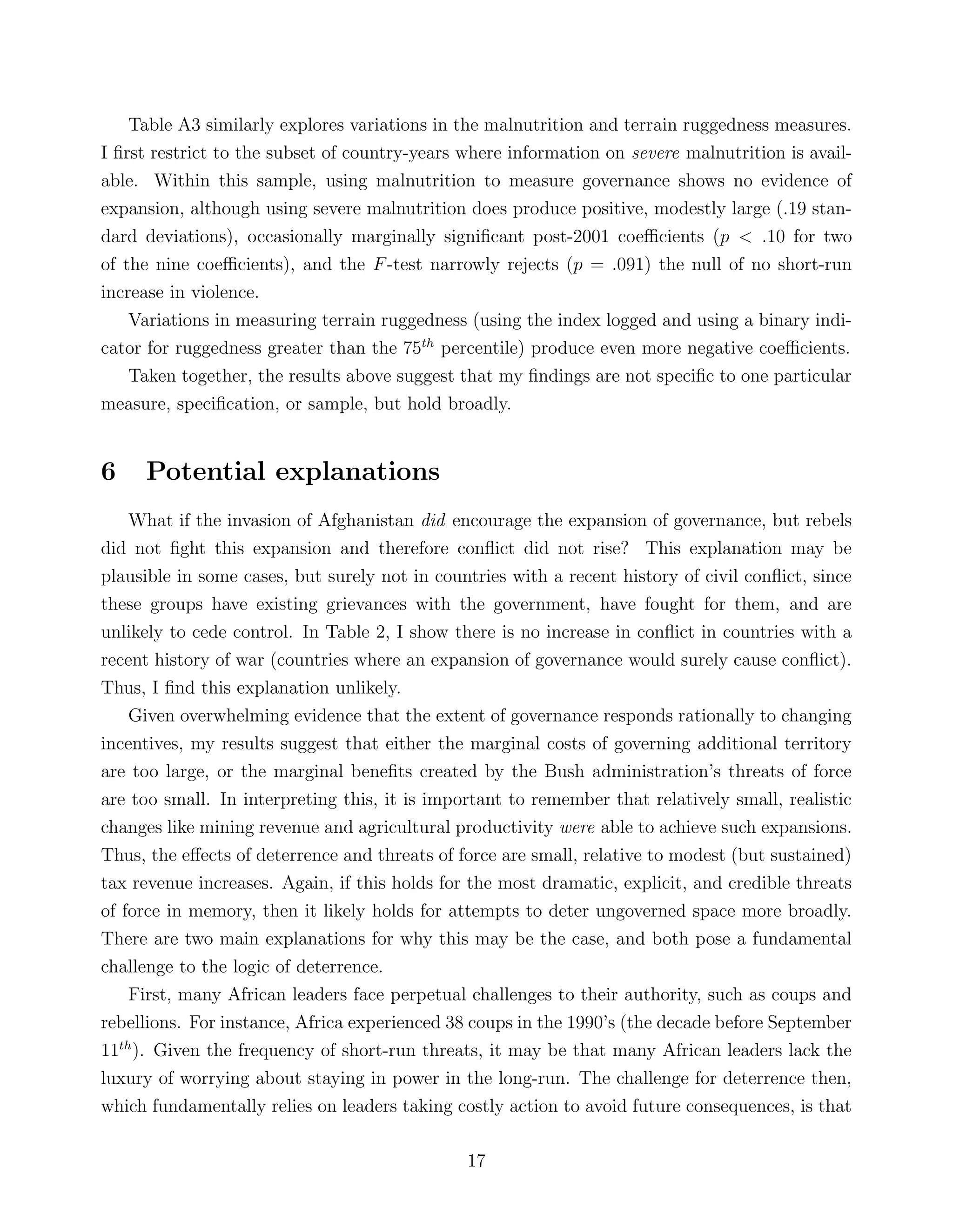 Table A3 similarly explores variations in the malnutrition and terrain ruggedness measures.
I ﬁrst restrict to the subset of country-years where information on severe malnutrition is avail-
able. Within this sample, using malnutrition to measure governance shows no evidence of
expansion, although using severe malnutrition does produce positive, modestly large (.19 stan-
dard deviations), occasionally marginally signiﬁcant post-2001 coeﬃcients (p < .10 for two
of the nine coeﬃcients), and the F-test narrowly rejects (p = .091) the null of no short-run
increase in violence.
Variations in measuring terrain ruggedness (using the index logged and using a binary indi-
cator for ruggedness greater than the 75th
percentile) produce even more negative coeﬃcients.
Taken together, the results above suggest that my ﬁndings are not speciﬁc to one particular
measure, speciﬁcation, or sample, but hold broadly.
6 Potential explanations
What if the invasion of Afghanistan did encourage the expansion of governance, but rebels
did not ﬁght this expansion and therefore conﬂict did not rise? This explanation may be
plausible in some cases, but surely not in countries with a recent history of civil conﬂict, since
these groups have existing grievances with the government, have fought for them, and are
unlikely to cede control. In Table 2, I show there is no increase in conﬂict in countries with a
recent history of war (countries where an expansion of governance would surely cause conﬂict).
Thus, I ﬁnd this explanation unlikely.
Given overwhelming evidence that the extent of governance responds rationally to changing
incentives, my results suggest that either the marginal costs of governing additional territory
are too large, or the marginal beneﬁts created by the Bush administration’s threats of force
are too small. In interpreting this, it is important to remember that relatively small, realistic
changes like mining revenue and agricultural productivity were able to achieve such expansions.
Thus, the eﬀects of deterrence and threats of force are small, relative to modest (but sustained)
tax revenue increases. Again, if this holds for the most dramatic, explicit, and credible threats
of force in memory, then it likely holds for attempts to deter ungoverned space more broadly.
There are two main explanations for why this may be the case, and both pose a fundamental
challenge to the logic of deterrence.
First, many African leaders face perpetual challenges to their authority, such as coups and
rebellions. For instance, Africa experienced 38 coups in the 1990’s (the decade before September
11th
). Given the frequency of short-run threats, it may be that many African leaders lack the
luxury of worrying about staying in power in the long-run. The challenge for deterrence then,
which fundamentally relies on leaders taking costly action to avoid future consequences, is that
17
 