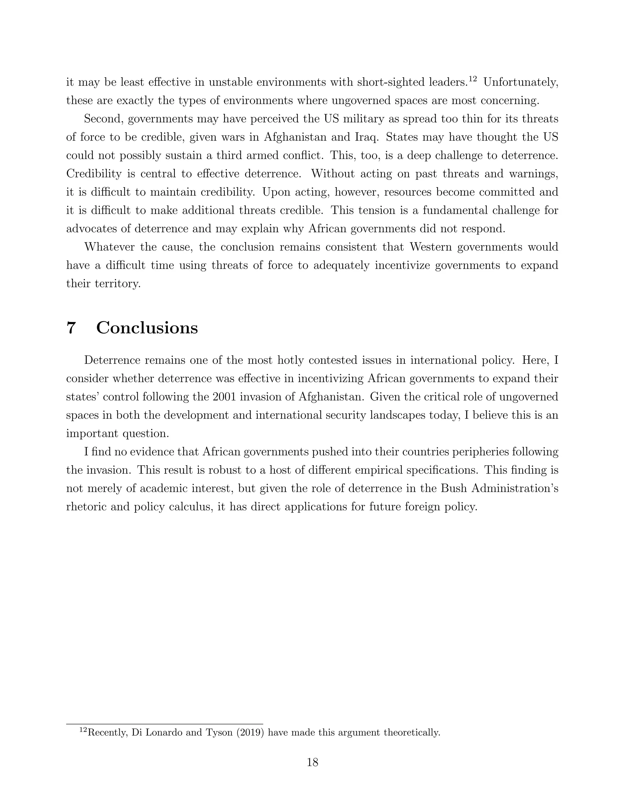 it may be least eﬀective in unstable environments with short-sighted leaders.12
Unfortunately,
these are exactly the types of environments where ungoverned spaces are most concerning.
Second, governments may have perceived the US military as spread too thin for its threats
of force to be credible, given wars in Afghanistan and Iraq. States may have thought the US
could not possibly sustain a third armed conﬂict. This, too, is a deep challenge to deterrence.
Credibility is central to eﬀective deterrence. Without acting on past threats and warnings,
it is diﬃcult to maintain credibility. Upon acting, however, resources become committed and
it is diﬃcult to make additional threats credible. This tension is a fundamental challenge for
advocates of deterrence and may explain why African governments did not respond.
Whatever the cause, the conclusion remains consistent that Western governments would
have a diﬃcult time using threats of force to adequately incentivize governments to expand
their territory.
7 Conclusions
Deterrence remains one of the most hotly contested issues in international policy. Here, I
consider whether deterrence was eﬀective in incentivizing African governments to expand their
states’ control following the 2001 invasion of Afghanistan. Given the critical role of ungoverned
spaces in both the development and international security landscapes today, I believe this is an
important question.
I ﬁnd no evidence that African governments pushed into their countries peripheries following
the invasion. This result is robust to a host of diﬀerent empirical speciﬁcations. This ﬁnding is
not merely of academic interest, but given the role of deterrence in the Bush Administration’s
rhetoric and policy calculus, it has direct applications for future foreign policy.
12
Recently, Di Lonardo and Tyson (2019) have made this argument theoretically.
18
 