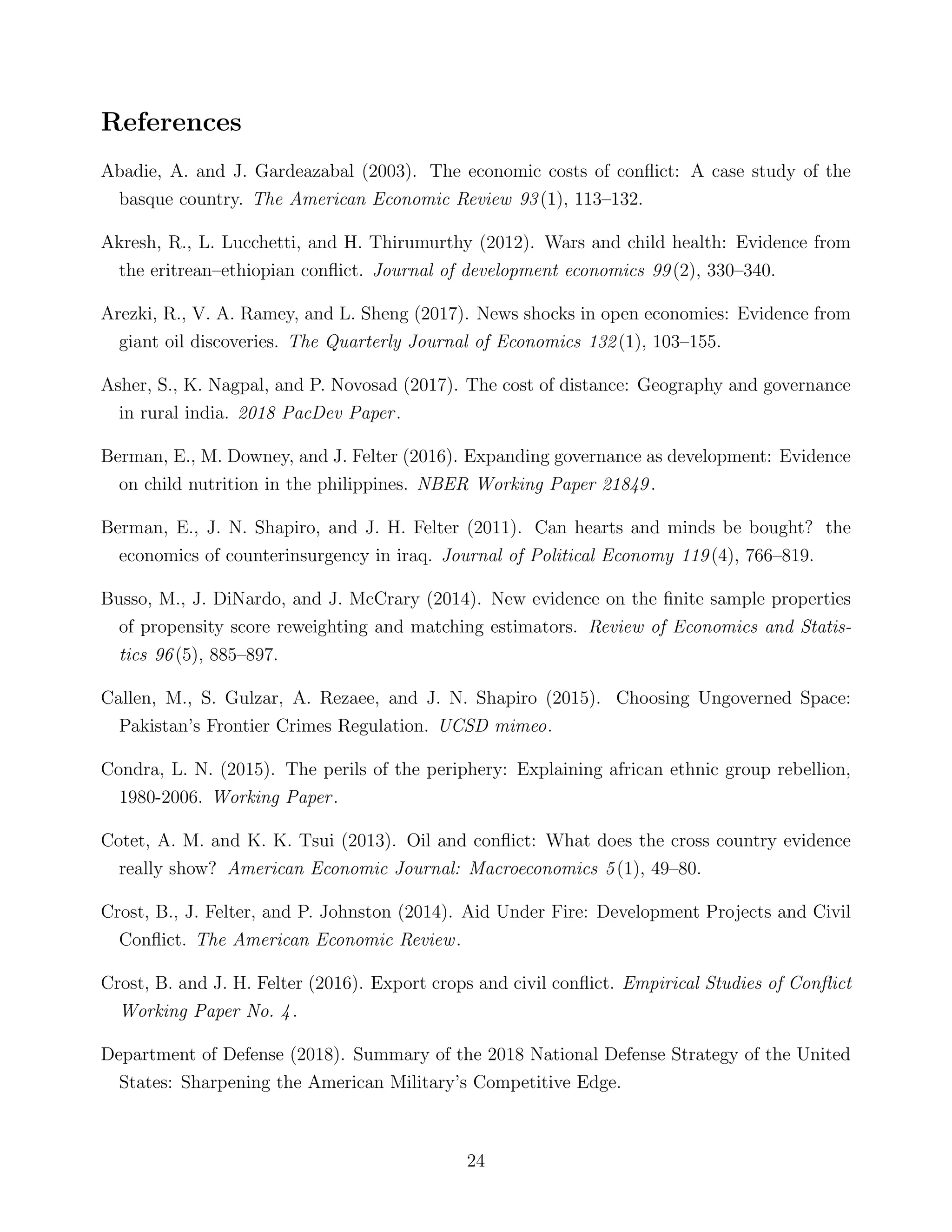 References
Abadie, A. and J. Gardeazabal (2003). The economic costs of conﬂict: A case study of the
basque country. The American Economic Review 93(1), 113–132.
Akresh, R., L. Lucchetti, and H. Thirumurthy (2012). Wars and child health: Evidence from
the eritrean–ethiopian conﬂict. Journal of development economics 99(2), 330–340.
Arezki, R., V. A. Ramey, and L. Sheng (2017). News shocks in open economies: Evidence from
giant oil discoveries. The Quarterly Journal of Economics 132(1), 103–155.
Asher, S., K. Nagpal, and P. Novosad (2017). The cost of distance: Geography and governance
in rural india. 2018 PacDev Paper.
Berman, E., M. Downey, and J. Felter (2016). Expanding governance as development: Evidence
on child nutrition in the philippines. NBER Working Paper 21849.
Berman, E., J. N. Shapiro, and J. H. Felter (2011). Can hearts and minds be bought? the
economics of counterinsurgency in iraq. Journal of Political Economy 119(4), 766–819.
Busso, M., J. DiNardo, and J. McCrary (2014). New evidence on the ﬁnite sample properties
of propensity score reweighting and matching estimators. Review of Economics and Statis-
tics 96(5), 885–897.
Callen, M., S. Gulzar, A. Rezaee, and J. N. Shapiro (2015). Choosing Ungoverned Space:
Pakistan’s Frontier Crimes Regulation. UCSD mimeo.
Condra, L. N. (2015). The perils of the periphery: Explaining african ethnic group rebellion,
1980-2006. Working Paper.
Cotet, A. M. and K. K. Tsui (2013). Oil and conﬂict: What does the cross country evidence
really show? American Economic Journal: Macroeconomics 5(1), 49–80.
Crost, B., J. Felter, and P. Johnston (2014). Aid Under Fire: Development Projects and Civil
Conﬂict. The American Economic Review.
Crost, B. and J. H. Felter (2016). Export crops and civil conﬂict. Empirical Studies of Conﬂict
Working Paper No. 4.
Department of Defense (2018). Summary of the 2018 National Defense Strategy of the United
States: Sharpening the American Military’s Competitive Edge.
24
 