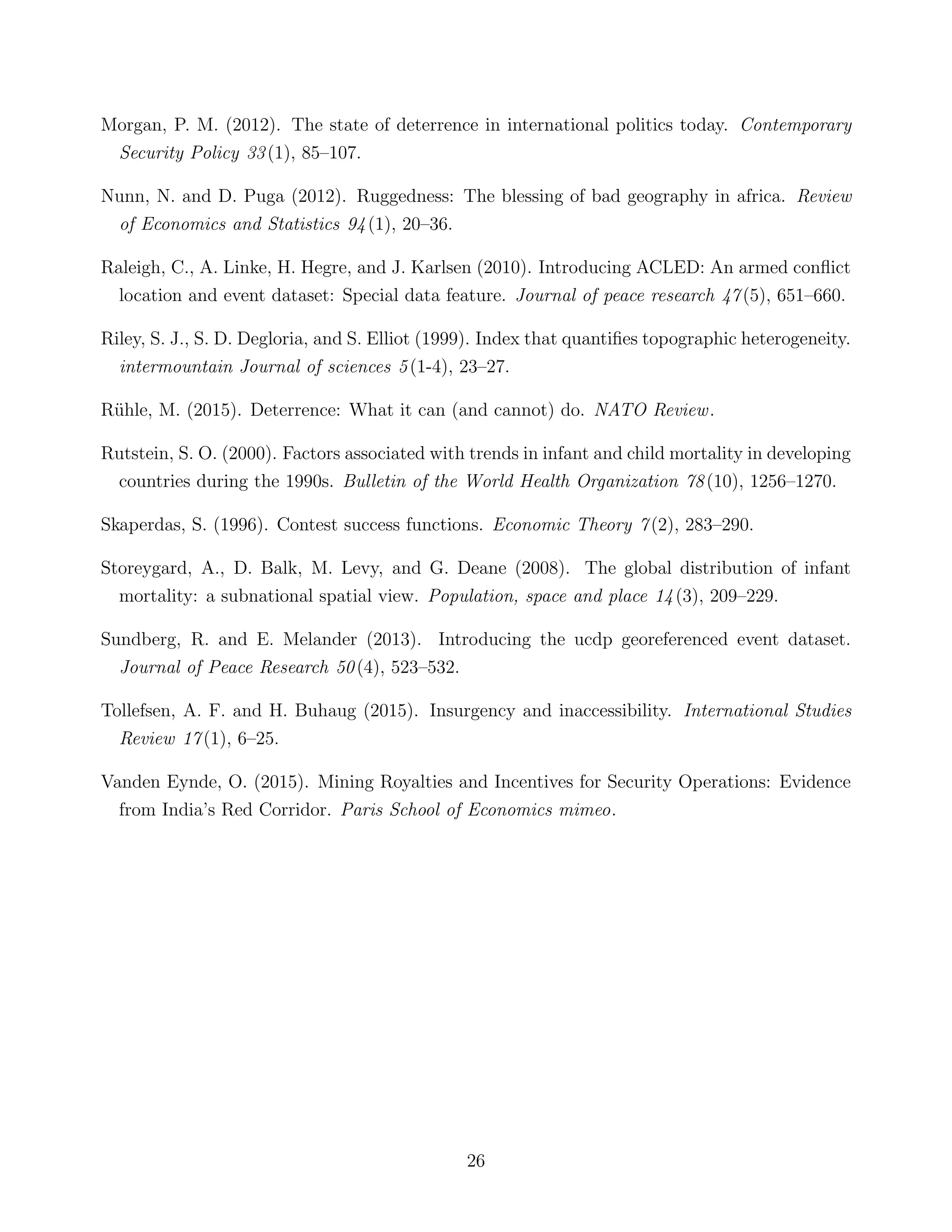 Morgan, P. M. (2012). The state of deterrence in international politics today. Contemporary
Security Policy 33(1), 85–107.
Nunn, N. and D. Puga (2012). Ruggedness: The blessing of bad geography in africa. Review
of Economics and Statistics 94(1), 20–36.
Raleigh, C., A. Linke, H. Hegre, and J. Karlsen (2010). Introducing ACLED: An armed conﬂict
location and event dataset: Special data feature. Journal of peace research 47(5), 651–660.
Riley, S. J., S. D. Degloria, and S. Elliot (1999). Index that quantiﬁes topographic heterogeneity.
intermountain Journal of sciences 5(1-4), 23–27.
R¨uhle, M. (2015). Deterrence: What it can (and cannot) do. NATO Review.
Rutstein, S. O. (2000). Factors associated with trends in infant and child mortality in developing
countries during the 1990s. Bulletin of the World Health Organization 78(10), 1256–1270.
Skaperdas, S. (1996). Contest success functions. Economic Theory 7(2), 283–290.
Storeygard, A., D. Balk, M. Levy, and G. Deane (2008). The global distribution of infant
mortality: a subnational spatial view. Population, space and place 14(3), 209–229.
Sundberg, R. and E. Melander (2013). Introducing the ucdp georeferenced event dataset.
Journal of Peace Research 50(4), 523–532.
Tollefsen, A. F. and H. Buhaug (2015). Insurgency and inaccessibility. International Studies
Review 17(1), 6–25.
Vanden Eynde, O. (2015). Mining Royalties and Incentives for Security Operations: Evidence
from India’s Red Corridor. Paris School of Economics mimeo.
26
 