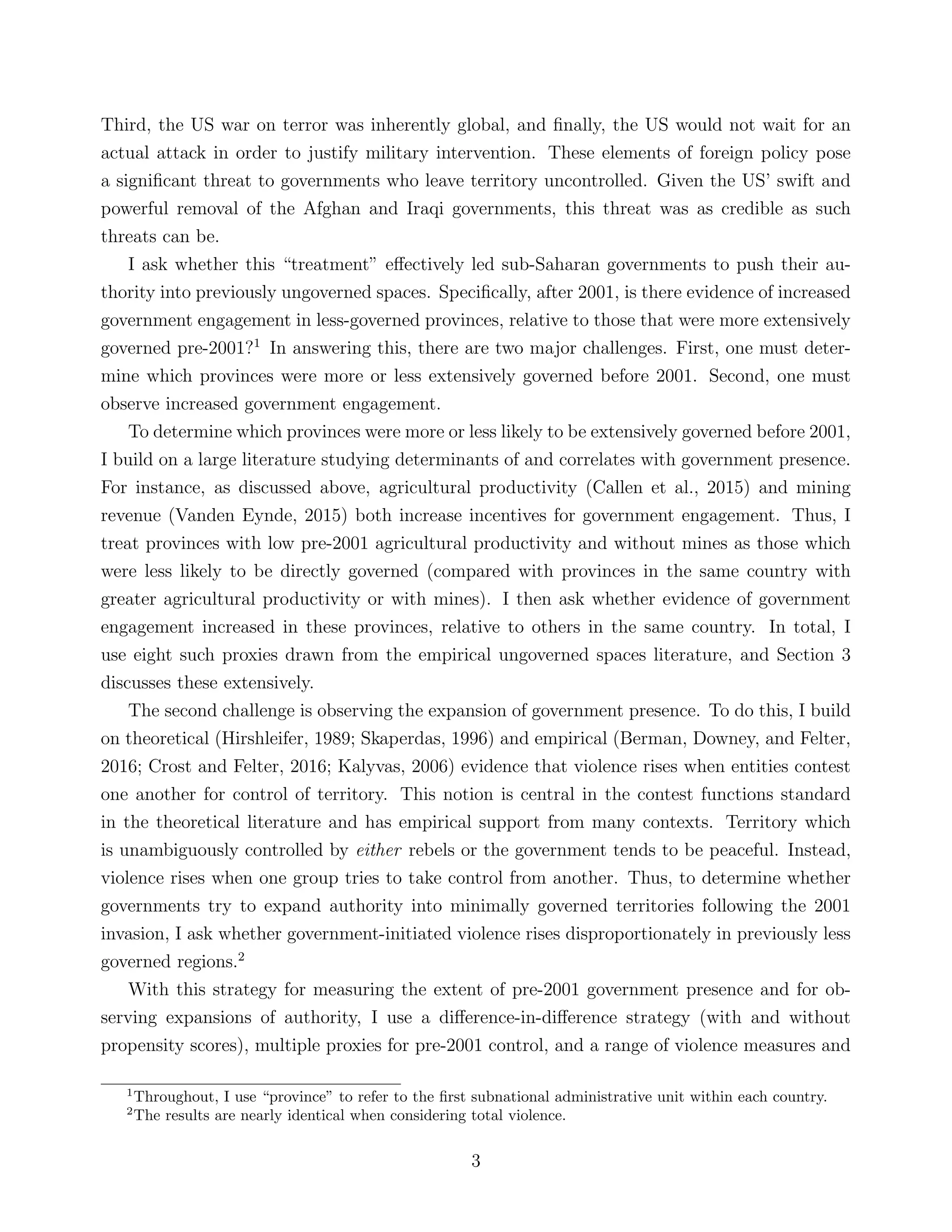 Third, the US war on terror was inherently global, and ﬁnally, the US would not wait for an
actual attack in order to justify military intervention. These elements of foreign policy pose
a signiﬁcant threat to governments who leave territory uncontrolled. Given the US’ swift and
powerful removal of the Afghan and Iraqi governments, this threat was as credible as such
threats can be.
I ask whether this “treatment” eﬀectively led sub-Saharan governments to push their au-
thority into previously ungoverned spaces. Speciﬁcally, after 2001, is there evidence of increased
government engagement in less-governed provinces, relative to those that were more extensively
governed pre-2001?1
In answering this, there are two major challenges. First, one must deter-
mine which provinces were more or less extensively governed before 2001. Second, one must
observe increased government engagement.
To determine which provinces were more or less likely to be extensively governed before 2001,
I build on a large literature studying determinants of and correlates with government presence.
For instance, as discussed above, agricultural productivity (Callen et al., 2015) and mining
revenue (Vanden Eynde, 2015) both increase incentives for government engagement. Thus, I
treat provinces with low pre-2001 agricultural productivity and without mines as those which
were less likely to be directly governed (compared with provinces in the same country with
greater agricultural productivity or with mines). I then ask whether evidence of government
engagement increased in these provinces, relative to others in the same country. In total, I
use eight such proxies drawn from the empirical ungoverned spaces literature, and Section 3
discusses these extensively.
The second challenge is observing the expansion of government presence. To do this, I build
on theoretical (Hirshleifer, 1989; Skaperdas, 1996) and empirical (Berman, Downey, and Felter,
2016; Crost and Felter, 2016; Kalyvas, 2006) evidence that violence rises when entities contest
one another for control of territory. This notion is central in the contest functions standard
in the theoretical literature and has empirical support from many contexts. Territory which
is unambiguously controlled by either rebels or the government tends to be peaceful. Instead,
violence rises when one group tries to take control from another. Thus, to determine whether
governments try to expand authority into minimally governed territories following the 2001
invasion, I ask whether government-initiated violence rises disproportionately in previously less
governed regions.2
With this strategy for measuring the extent of pre-2001 government presence and for ob-
serving expansions of authority, I use a diﬀerence-in-diﬀerence strategy (with and without
propensity scores), multiple proxies for pre-2001 control, and a range of violence measures and
1
Throughout, I use “province” to refer to the ﬁrst subnational administrative unit within each country.
2
The results are nearly identical when considering total violence.
3
 
