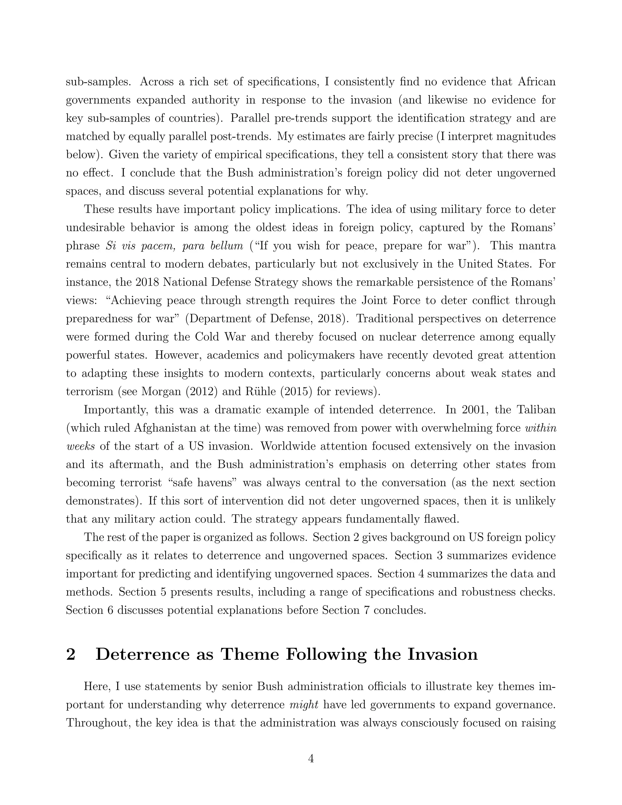 sub-samples. Across a rich set of speciﬁcations, I consistently ﬁnd no evidence that African
governments expanded authority in response to the invasion (and likewise no evidence for
key sub-samples of countries). Parallel pre-trends support the identiﬁcation strategy and are
matched by equally parallel post-trends. My estimates are fairly precise (I interpret magnitudes
below). Given the variety of empirical speciﬁcations, they tell a consistent story that there was
no eﬀect. I conclude that the Bush administration’s foreign policy did not deter ungoverned
spaces, and discuss several potential explanations for why.
These results have important policy implications. The idea of using military force to deter
undesirable behavior is among the oldest ideas in foreign policy, captured by the Romans’
phrase Si vis pacem, para bellum (“If you wish for peace, prepare for war”). This mantra
remains central to modern debates, particularly but not exclusively in the United States. For
instance, the 2018 National Defense Strategy shows the remarkable persistence of the Romans’
views: “Achieving peace through strength requires the Joint Force to deter conﬂict through
preparedness for war” (Department of Defense, 2018). Traditional perspectives on deterrence
were formed during the Cold War and thereby focused on nuclear deterrence among equally
powerful states. However, academics and policymakers have recently devoted great attention
to adapting these insights to modern contexts, particularly concerns about weak states and
terrorism (see Morgan (2012) and R¨uhle (2015) for reviews).
Importantly, this was a dramatic example of intended deterrence. In 2001, the Taliban
(which ruled Afghanistan at the time) was removed from power with overwhelming force within
weeks of the start of a US invasion. Worldwide attention focused extensively on the invasion
and its aftermath, and the Bush administration’s emphasis on deterring other states from
becoming terrorist “safe havens” was always central to the conversation (as the next section
demonstrates). If this sort of intervention did not deter ungoverned spaces, then it is unlikely
that any military action could. The strategy appears fundamentally ﬂawed.
The rest of the paper is organized as follows. Section 2 gives background on US foreign policy
speciﬁcally as it relates to deterrence and ungoverned spaces. Section 3 summarizes evidence
important for predicting and identifying ungoverned spaces. Section 4 summarizes the data and
methods. Section 5 presents results, including a range of speciﬁcations and robustness checks.
Section 6 discusses potential explanations before Section 7 concludes.
2 Deterrence as Theme Following the Invasion
Here, I use statements by senior Bush administration oﬃcials to illustrate key themes im-
portant for understanding why deterrence might have led governments to expand governance.
Throughout, the key idea is that the administration was always consciously focused on raising
4
 