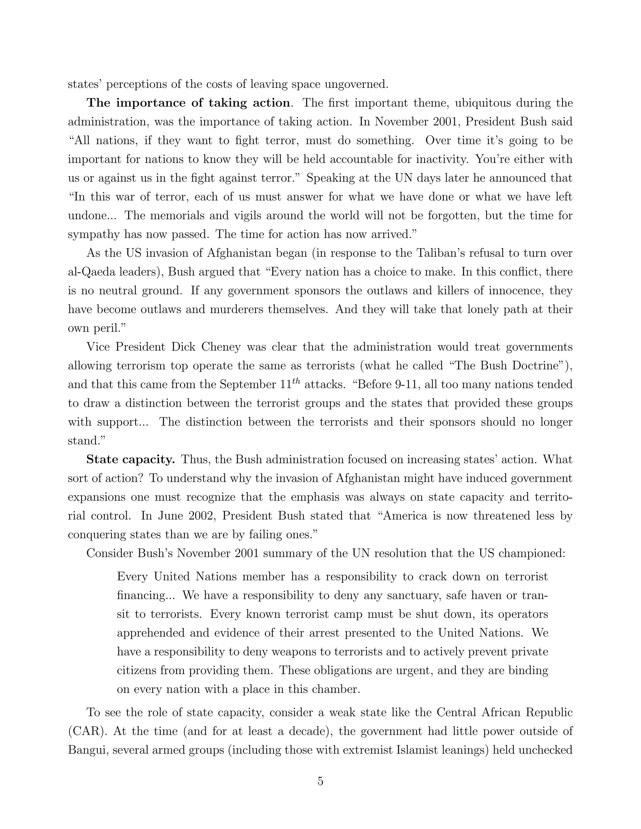 states’ perceptions of the costs of leaving space ungoverned.
The importance of taking action. The ﬁrst important theme, ubiquitous during the
administration, was the importance of taking action. In November 2001, President Bush said
“All nations, if they want to ﬁght terror, must do something. Over time it’s going to be
important for nations to know they will be held accountable for inactivity. You’re either with
us or against us in the ﬁght against terror.” Speaking at the UN days later he announced that
“In this war of terror, each of us must answer for what we have done or what we have left
undone... The memorials and vigils around the world will not be forgotten, but the time for
sympathy has now passed. The time for action has now arrived.”
As the US invasion of Afghanistan began (in response to the Taliban’s refusal to turn over
al-Qaeda leaders), Bush argued that “Every nation has a choice to make. In this conﬂict, there
is no neutral ground. If any government sponsors the outlaws and killers of innocence, they
have become outlaws and murderers themselves. And they will take that lonely path at their
own peril.”
Vice President Dick Cheney was clear that the administration would treat governments
allowing terrorism top operate the same as terrorists (what he called “The Bush Doctrine”),
and that this came from the September 11th
attacks. “Before 9-11, all too many nations tended
to draw a distinction between the terrorist groups and the states that provided these groups
with support... The distinction between the terrorists and their sponsors should no longer
stand.”
State capacity. Thus, the Bush administration focused on increasing states’ action. What
sort of action? To understand why the invasion of Afghanistan might have induced government
expansions one must recognize that the emphasis was always on state capacity and territo-
rial control. In June 2002, President Bush stated that “America is now threatened less by
conquering states than we are by failing ones.”
Consider Bush’s November 2001 summary of the UN resolution that the US championed:
Every United Nations member has a responsibility to crack down on terrorist
ﬁnancing... We have a responsibility to deny any sanctuary, safe haven or tran-
sit to terrorists. Every known terrorist camp must be shut down, its operators
apprehended and evidence of their arrest presented to the United Nations. We
have a responsibility to deny weapons to terrorists and to actively prevent private
citizens from providing them. These obligations are urgent, and they are binding
on every nation with a place in this chamber.
To see the role of state capacity, consider a weak state like the Central African Republic
(CAR). At the time (and for at least a decade), the government had little power outside of
Bangui, several armed groups (including those with extremist Islamist leanings) held unchecked
5
 