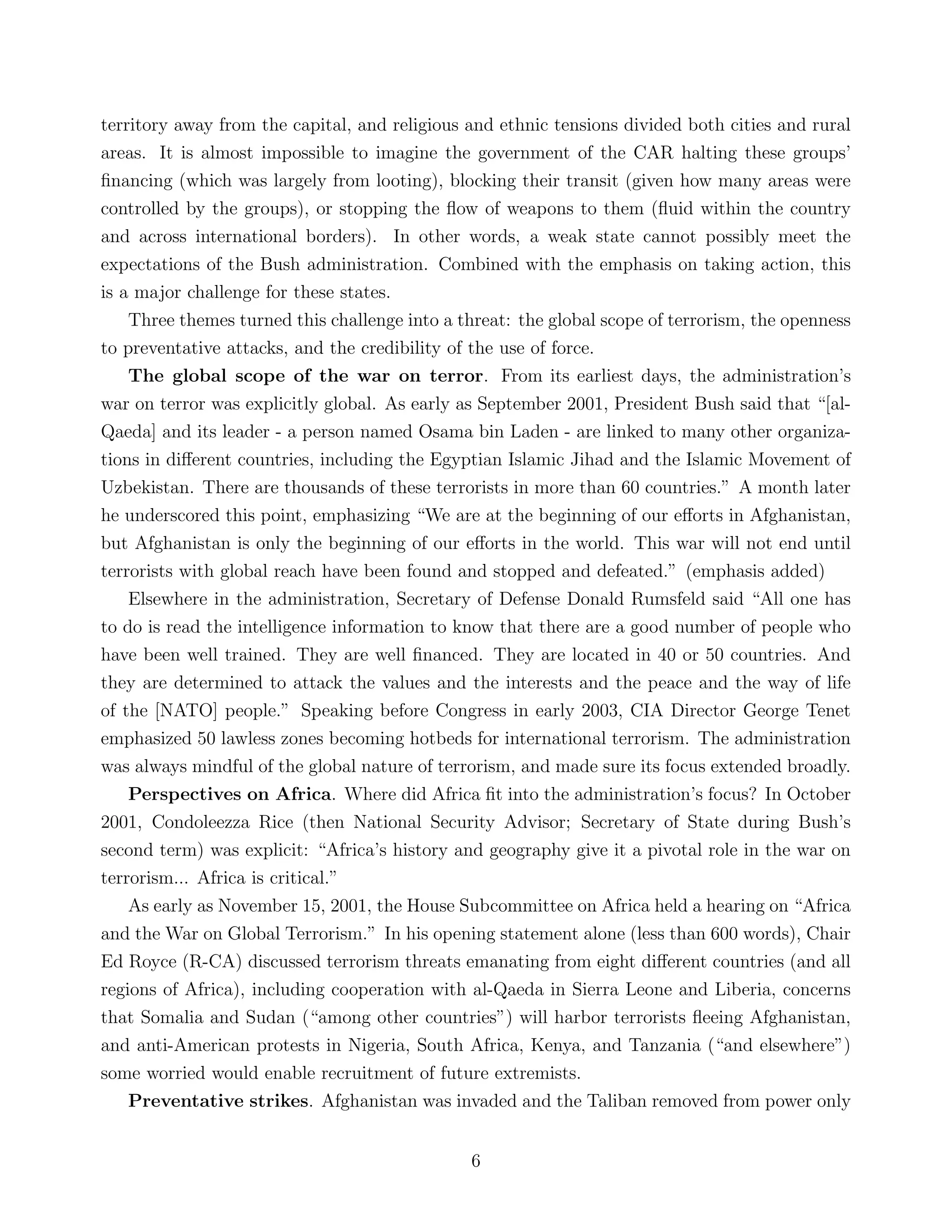 territory away from the capital, and religious and ethnic tensions divided both cities and rural
areas. It is almost impossible to imagine the government of the CAR halting these groups’
ﬁnancing (which was largely from looting), blocking their transit (given how many areas were
controlled by the groups), or stopping the ﬂow of weapons to them (ﬂuid within the country
and across international borders). In other words, a weak state cannot possibly meet the
expectations of the Bush administration. Combined with the emphasis on taking action, this
is a major challenge for these states.
Three themes turned this challenge into a threat: the global scope of terrorism, the openness
to preventative attacks, and the credibility of the use of force.
The global scope of the war on terror. From its earliest days, the administration’s
war on terror was explicitly global. As early as September 2001, President Bush said that “[al-
Qaeda] and its leader - a person named Osama bin Laden - are linked to many other organiza-
tions in diﬀerent countries, including the Egyptian Islamic Jihad and the Islamic Movement of
Uzbekistan. There are thousands of these terrorists in more than 60 countries.” A month later
he underscored this point, emphasizing “We are at the beginning of our eﬀorts in Afghanistan,
but Afghanistan is only the beginning of our eﬀorts in the world. This war will not end until
terrorists with global reach have been found and stopped and defeated.” (emphasis added)
Elsewhere in the administration, Secretary of Defense Donald Rumsfeld said “All one has
to do is read the intelligence information to know that there are a good number of people who
have been well trained. They are well ﬁnanced. They are located in 40 or 50 countries. And
they are determined to attack the values and the interests and the peace and the way of life
of the [NATO] people.” Speaking before Congress in early 2003, CIA Director George Tenet
emphasized 50 lawless zones becoming hotbeds for international terrorism. The administration
was always mindful of the global nature of terrorism, and made sure its focus extended broadly.
Perspectives on Africa. Where did Africa ﬁt into the administration’s focus? In October
2001, Condoleezza Rice (then National Security Advisor; Secretary of State during Bush’s
second term) was explicit: “Africa’s history and geography give it a pivotal role in the war on
terrorism... Africa is critical.”
As early as November 15, 2001, the House Subcommittee on Africa held a hearing on “Africa
and the War on Global Terrorism.” In his opening statement alone (less than 600 words), Chair
Ed Royce (R-CA) discussed terrorism threats emanating from eight diﬀerent countries (and all
regions of Africa), including cooperation with al-Qaeda in Sierra Leone and Liberia, concerns
that Somalia and Sudan (“among other countries”) will harbor terrorists ﬂeeing Afghanistan,
and anti-American protests in Nigeria, South Africa, Kenya, and Tanzania (“and elsewhere”)
some worried would enable recruitment of future extremists.
Preventative strikes. Afghanistan was invaded and the Taliban removed from power only
6
 