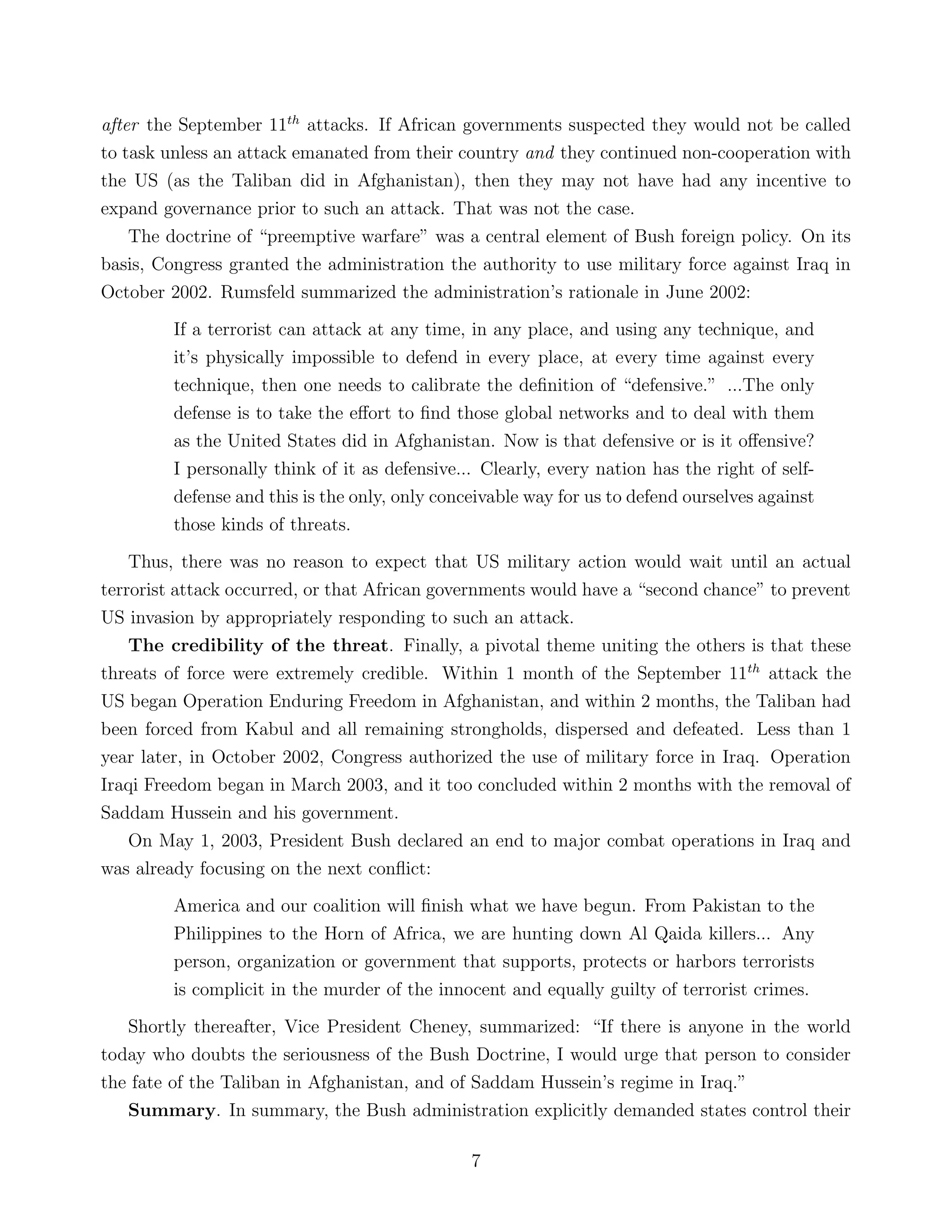 after the September 11th
attacks. If African governments suspected they would not be called
to task unless an attack emanated from their country and they continued non-cooperation with
the US (as the Taliban did in Afghanistan), then they may not have had any incentive to
expand governance prior to such an attack. That was not the case.
The doctrine of “preemptive warfare” was a central element of Bush foreign policy. On its
basis, Congress granted the administration the authority to use military force against Iraq in
October 2002. Rumsfeld summarized the administration’s rationale in June 2002:
If a terrorist can attack at any time, in any place, and using any technique, and
it’s physically impossible to defend in every place, at every time against every
technique, then one needs to calibrate the deﬁnition of “defensive.” ...The only
defense is to take the eﬀort to ﬁnd those global networks and to deal with them
as the United States did in Afghanistan. Now is that defensive or is it oﬀensive?
I personally think of it as defensive... Clearly, every nation has the right of self-
defense and this is the only, only conceivable way for us to defend ourselves against
those kinds of threats.
Thus, there was no reason to expect that US military action would wait until an actual
terrorist attack occurred, or that African governments would have a “second chance” to prevent
US invasion by appropriately responding to such an attack.
The credibility of the threat. Finally, a pivotal theme uniting the others is that these
threats of force were extremely credible. Within 1 month of the September 11th
attack the
US began Operation Enduring Freedom in Afghanistan, and within 2 months, the Taliban had
been forced from Kabul and all remaining strongholds, dispersed and defeated. Less than 1
year later, in October 2002, Congress authorized the use of military force in Iraq. Operation
Iraqi Freedom began in March 2003, and it too concluded within 2 months with the removal of
Saddam Hussein and his government.
On May 1, 2003, President Bush declared an end to major combat operations in Iraq and
was already focusing on the next conﬂict:
America and our coalition will ﬁnish what we have begun. From Pakistan to the
Philippines to the Horn of Africa, we are hunting down Al Qaida killers... Any
person, organization or government that supports, protects or harbors terrorists
is complicit in the murder of the innocent and equally guilty of terrorist crimes.
Shortly thereafter, Vice President Cheney, summarized: “If there is anyone in the world
today who doubts the seriousness of the Bush Doctrine, I would urge that person to consider
the fate of the Taliban in Afghanistan, and of Saddam Hussein’s regime in Iraq.”
Summary. In summary, the Bush administration explicitly demanded states control their
7
 