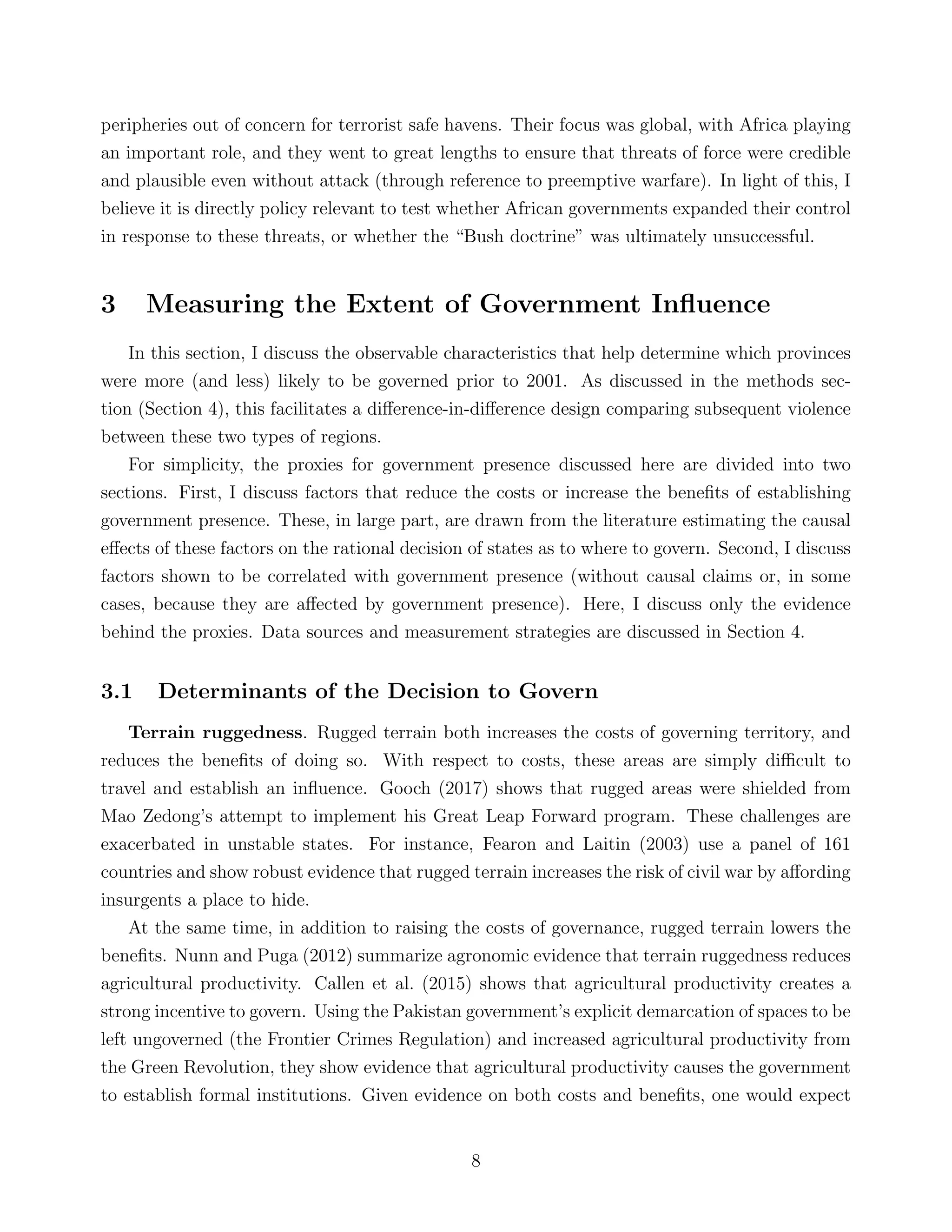 peripheries out of concern for terrorist safe havens. Their focus was global, with Africa playing
an important role, and they went to great lengths to ensure that threats of force were credible
and plausible even without attack (through reference to preemptive warfare). In light of this, I
believe it is directly policy relevant to test whether African governments expanded their control
in response to these threats, or whether the “Bush doctrine” was ultimately unsuccessful.
3 Measuring the Extent of Government Inﬂuence
In this section, I discuss the observable characteristics that help determine which provinces
were more (and less) likely to be governed prior to 2001. As discussed in the methods sec-
tion (Section 4), this facilitates a diﬀerence-in-diﬀerence design comparing subsequent violence
between these two types of regions.
For simplicity, the proxies for government presence discussed here are divided into two
sections. First, I discuss factors that reduce the costs or increase the beneﬁts of establishing
government presence. These, in large part, are drawn from the literature estimating the causal
eﬀects of these factors on the rational decision of states as to where to govern. Second, I discuss
factors shown to be correlated with government presence (without causal claims or, in some
cases, because they are aﬀected by government presence). Here, I discuss only the evidence
behind the proxies. Data sources and measurement strategies are discussed in Section 4.
3.1 Determinants of the Decision to Govern
Terrain ruggedness. Rugged terrain both increases the costs of governing territory, and
reduces the beneﬁts of doing so. With respect to costs, these areas are simply diﬃcult to
travel and establish an inﬂuence. Gooch (2017) shows that rugged areas were shielded from
Mao Zedong’s attempt to implement his Great Leap Forward program. These challenges are
exacerbated in unstable states. For instance, Fearon and Laitin (2003) use a panel of 161
countries and show robust evidence that rugged terrain increases the risk of civil war by aﬀording
insurgents a place to hide.
At the same time, in addition to raising the costs of governance, rugged terrain lowers the
beneﬁts. Nunn and Puga (2012) summarize agronomic evidence that terrain ruggedness reduces
agricultural productivity. Callen et al. (2015) shows that agricultural productivity creates a
strong incentive to govern. Using the Pakistan government’s explicit demarcation of spaces to be
left ungoverned (the Frontier Crimes Regulation) and increased agricultural productivity from
the Green Revolution, they show evidence that agricultural productivity causes the government
to establish formal institutions. Given evidence on both costs and beneﬁts, one would expect
8
 