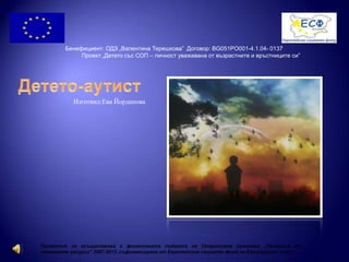 Изготвил:Ева Йорданова
Бенефициент: ОДЗ „Валентина Терешкова” Договор: BG051PO001-4.1.04- 0137
Проект „Детето със СОП – личност уважавана от възрастните и връстниците си”
Проектът се осъществява с финансовата подкрепа на Оперативна програма „Развитие на
човешките ресурси” 2007-2013, съфинансирана от Европейския социален фонд на Европейския съюз“
 