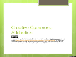 Creative Commons
Attribution
Unless otherwise specified, this work by the Colorado Community College System http://www.cccs.edu is licensed
under a Creative Commons Attribution-NonCommercial-ShareAlike 3.0 United States License. The material was
created with funds from the Trade Adjustment Assistance Community College and Career Training (TAACCCT)
Grant awarded to the Colorado Online Energy Training Consortium (COETC).
 