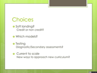 Choices
 Soft landing?
Credit or non credit?
 Which models?
 Testing
Diagnostic/Secondary assessments?
 Current to scale
New ways to approach new curriculum?
 