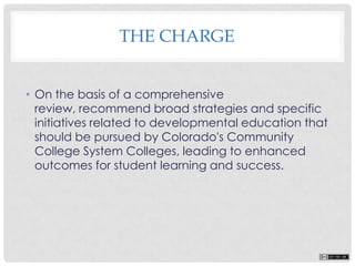 • On the basis of a comprehensive
review, recommend broad strategies and specific
initiatives related to developmental education that
should be pursued by Colorado's Community
College System Colleges, leading to enhanced
outcomes for student learning and success.
THE CHARGE
 
